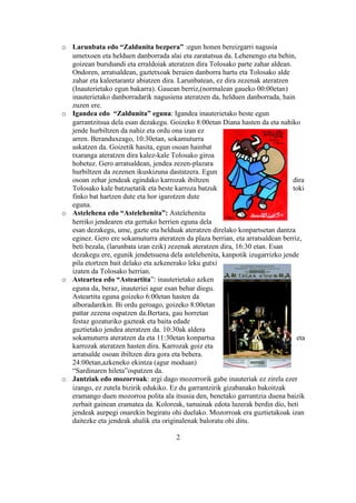 o Larunbata edo “Zaldunita bezpera” :egun honen bereizgarri nagusia
  umetxoen eta helduen danborrada alai eta zaratatsua da. Lehenengo eta behin,
  goizean buruhandi eta erraldoiak ateratzen dira Tolosako parte zahar aldean.
  Ondoren, arratsaldean, gaztetxoak beraien danborra hartu eta Tolosako alde
  zahar eta kaleetarantz abiatzen dira. Larunbatean, ez dira zezenak ateratzen
  (Inauterietako egun bakarra). Gauean berriz,(normalean gaueko 00:00etan)
  inauterietako danborradarik nagusiena ateratzen da, helduen danborrada, hain
  zuzen ere.
o Igandea edo “Zaldunita” eguna: Igandea inauterietako beste egun
  garrantzitsua dela esan dezakegu. Goizeko 8:00etan Diana hasten da eta nahiko
  jende hurbiltzen da nahiz eta ordu ona izan ez
  arren. Beranduxeago, 10:30etan, sokamuturra
  askatzen da. Goizetik hasita, egun osoan hainbat
  txaranga ateratzen dira kalez-kale Tolosako giroa
  hobetuz. Gero arratsaldean, jendea zezen-plazara
  hurbiltzen da zezenen ikuskizuna dastatzera. Egun
  osoan zehar jendeak egindako karrozak ibiltzen                               dira
  Tolosako kale batzuetatik eta beste karroza batzuk                           toki
  finko bat hartzen dute eta hor igarotzen dute
  eguna.
o Astelehena edo “Astelehenita”: Astelehenita
  herriko jendearen eta gertuko herrien eguna dela
  esan dezakegu, ume, gazte eta helduak ateratzen direlako konpartsetan dantza
  eginez. Gero ere sokamuturra ateratzen da plaza berrian, eta arratsaldean berriz,
  beti bezala, (larunbata izan ezik) zezenak ateratzen dira, 16:30 etan. Esan
  dezakegu ere, egunik jendetsuena dela astelehenita, kanpotik izugarrizko jende
  pila etortzen bait delako eta azkenerako leku gutxi
  izaten da Tolosako herrian.
o Asteartea edo “Asteartita”: inauterietako azken
  eguna da, beraz, inauteriei agur esan behar diegu.
  Asteartita eguna goizeko 6:00etan hasten da
  alboradarekin. Bi ordu geroago, goizeko 8:00etan
  pattar zezena ospatzen da.Bertara, gau horretan
  festaz gozaturiko gazteak eta baita edade
  guztietako jendea ateratzen da. 10:30ak aldera
  sokamuturra ateratzen da eta 11:30etan konpartsa                               eta
  karrozak ateratzen hasten dira. Karrozak goiz eta
  arratsalde osoan ibiltzen dira gora eta behera.
  24:00etan,azkeneko ekintza (agur moduan)
  “Sardinaren hileta”ospatzen da.
o Jantziak edo mozorroak: argi dago mozorrorik gabe inauteriak ez zirela ezer
  izango, ez zutela bizirik edukiko. Ez du garrantzirik gizabanako bakoitzak
  eramango duen mozorroa polita ala itsusia den, benetako garrantzia duena baizik
  zerbait gainean eramatea da. Koloreak, tamainak edota luzerak berdin dio, beti
  jendeak aurpegi onarekin begiratu ohi duelako. Mozorroak era guztietakoak izan
  daitezke eta jendeak ahalik eta originalenak baloratu ohi ditu.

                                       2
 