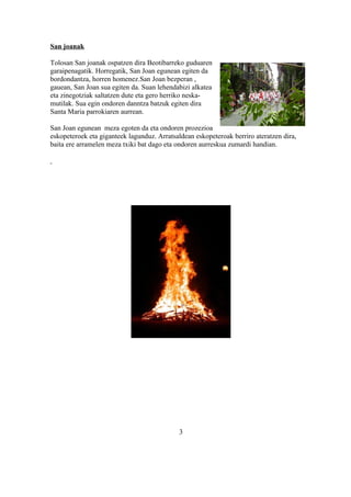 San joanak

Tolosan San joanak ospatzen dira Beotibarreko guduaren
garaipenagatik. Horregatik, San Joan egunean egiten da
bordondantza, horren homenez.San Joan bezperan ,
gauean, San Joan sua egiten da. Suan lehendabizi alkatea
eta zinegotziak saltatzen dute eta gero herriko neska-
mutilak. Sua egin ondoren danntza batzuk egiten dira
Santa Maria parrokiaren aurrean.

San Joan egunean meza egoten da eta ondoren prozezioa
eskopeteroek eta giganteek lagunduz. Arratsaldean eskopeteroak berriro ateratzen dira,
baita ere arramelen meza txiki bat dago eta ondoren aurreskua zumardi handian.




                                             3
 