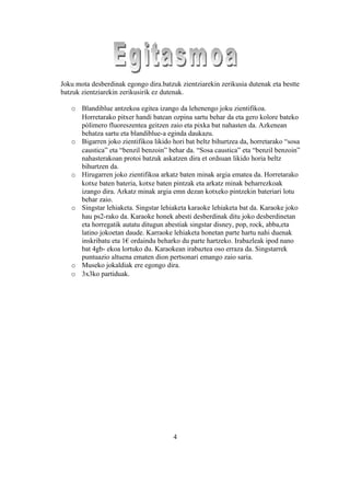 Joku mota desberdinak egongo dira.batzuk zientziarekin zerikusia dutenak eta bestte
batzuk zientziarekin zerikusirik ez dutenak.

   o Blandiblue antzekoa egitea izango da lehenengo joku zientifikoa.
     Horretarako pitxer handi batean ozpina sartu behar da eta gero kolore bateko
     pòlimero fluoreszentea geitzen zaio eta pixka bat nahasten da. Azkenean
     behatza sartu eta blandiblue-a eginda daukazu.
   o Bigarren joko zientifikoa likido hori bat beltz bihurtzea da, horretarako “sosa
     caustica” eta “benzil benzoin” behar da. “Sosa caustica” eta “benzil benzoin”
     nahasterakoan protoi batzuk askatzen dira et ordsuan likido horia beltz
     bihurtzen da.
   o Hirugarren joko zientifikoa arkatz baten minak argia ematea da. Horretarako
     kotxe baten bateria, kotxe baten pintzak eta arkatz minak beharrezkoak
     izango dira. Arkatz minak argia emn dezan kotxeko pintzekin bateriari lotu
     behar zaio.
   o Singstar lehiaketa. Singstar lehiaketa karaoke lehiaketa bat da. Karaoke joko
     hau ps2-rako da. Karaoke honek abesti desberdinak ditu joko desberdinetan
     eta horregatik autatu ditugun abestiak singstar disney, pop, rock, abba,eta
     latino jokoetan daude. Karraoke lehiaketa honetan parte hartu nahi duenak
     inskribatu eta 1€ ordaindu beharko du parte hartzeko. Irabazleak ipod nano
     bat 4gb- ekoa lortuko du. Karaokean irabaztea oso erraza da. Singstarrek
     puntuazio altuena ematen dion pertsonari emango zaio saria.
   o Museko jokaldiak ere egongo dira.
   o 3x3ko partiduak.




                                       4
 