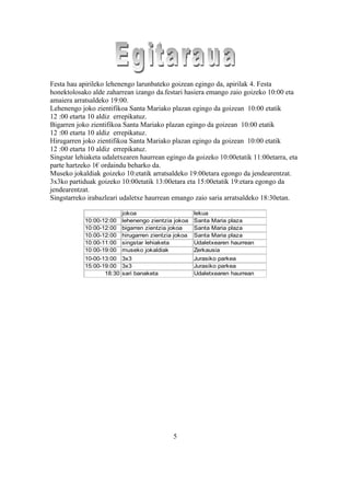 Festa hau apirileko lehenengo larunbateko goizean egingo da, apirilak 4. Festa
honektolosako alde zaharrean izango da.festari hasiera emango zaio goizeko 10:00 eta
amaiera arratsaldeko 19:00.
Lehenengo joko zientifikoa Santa Mariako plazan egingo da goizean 10:00 etatik
12 :00 etarta 10 aldiz errepikatuz.
Bigarren joko zientifikoa Santa Mariako plazan egingo da goizean 10:00 etatik
12 :00 etarta 10 aldiz errepikatuz.
Hirugarren joko zientifikoa Santa Mariako plazan egingo da goizean 10:00 etatik
12 :00 etarta 10 aldiz errepikatuz.
Singstar lehiaketa udaletxearen haurrean egingo da goizeko 10:00etatik 11:00etarra, eta
parte hartzeko 1€ ordaindu beharko da.
Museko jokaldiak goizeko 10:etatik arratsaldeko 19:00etara egongo da jendearentzat.
3x3ko partiduak goizeko 10:00etatik 13:00etara eta 15:00etatik 19:etara egongo da
jendearentzat.
Singstarreko irabazleari udaletxe haurrean emango zaio saria arratsaldeko 18:30etan.

                          jokoa                       lekua
            10:00-12:00   lehenengo zientzia jokoa    Santa Maria plaza
            10:00-12:00   bigarren zientzia jokoa     Santa Maria plaza
            10:00-12:00   hirugarren zientzia jokoa   Santa Maria plaza
            10:00-11:00   singstar lehiaketa          Udaletxearen haurrean
            10:00-19:00   museko jokaldiak            Zerkausia
            10-00-13:00 3x3                           Jurasiko parkea
            15:00-19:00 3x3                           Jurasiko parkea
                   18:30 sari banaketa                Udaletxearen haurrean




                                             5
 