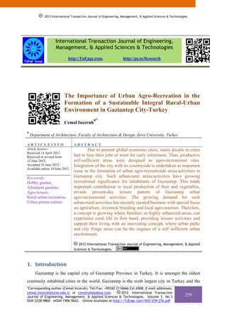 2012 International Transaction Journal of Engineering, Management, & Applied Sciences & Technologies.




                    International Transaction Journal of Engineering,
                    Management, & Applied Sciences & Technologies
                            http://TuEngr.com,                     http://go.to/Research




                          The Importance of Urban Agro-Recreation in the
                          Formation of a Sustainable Integral Rural-Urban
                          Environment in Gaziantep City-Turkey
                                              a*
                          Cemal Inceruh

a
    Department of Architecture, Faculty of Architecture & Design, Zirve University, Turkey

ARTICLEINFO                      ABSTRACT
Article history:                         Due to present global economic crisis, many people in cities
Received 14 April 2012.
Received in revised form         had to lose their jobs or went for early retirement. Thus, productive
12 June 2012.                    self-sufficient areas were designed as agro-recreational sites.
Accepted 16 June 2012.           Integration of the city with its countryside is undertaken as important
Available online 18 June 2012.
                                 issue in the formation of urban agro-recreational areas/activities in
Keywords:                        Gaziantep city. Such urban-rural areas/activities have growing
Hobby garden,                    recreational significance for inhabitants of Gaziantep. This made
Allotment gardens,               important contribution to local production of fruit and vegetables,
Agro-leisure,                    reveals present-day leisure pattern of Gaziantep urban
Rural-urban recreation,          agro-recreational activities. The growing demand for such
Urban perma-culture.             urban-rural activities has recently created business with special focus
                                 on agriculture, livestock breeding and local agro-tourism. Therefore,
                                 a concept is growing where families, in highly urbanized areas, can
                                 experience rural life in first hand, providing leisure activities and
                                 support their living with an innovating concept, where urban parks
                                 and city fringe areas can be the engines of a self sufficient urban
                                 environment.

                                    2012 International Transaction Journal of Engineering, Management, & Applied
                                 Sciences & Technologies.



1. Introduction 
       Gaziantep is the capital city of Gaziantep Province in Turkey. It is amongst the oldest
continuity inhabited cities in the world. Gaziantep is the sixth largest city in Turkey and the
*Corresponding author (Cemal Inceruh). Tel/Fax: +90342 2116666 Ext.6908. E-mail addresses:
cemal.inceruh@zirve.edu.tr or cinceruh@yahoo.com.         2012. International Transaction
Journal of Engineering, Management, & Applied Sciences & Technologies. Volume 3 No.3                          259
ISSN 2228-9860 eISSN 1906-9642. Online Available at http://TuEngr.com/V03/259-276.pdf
 
