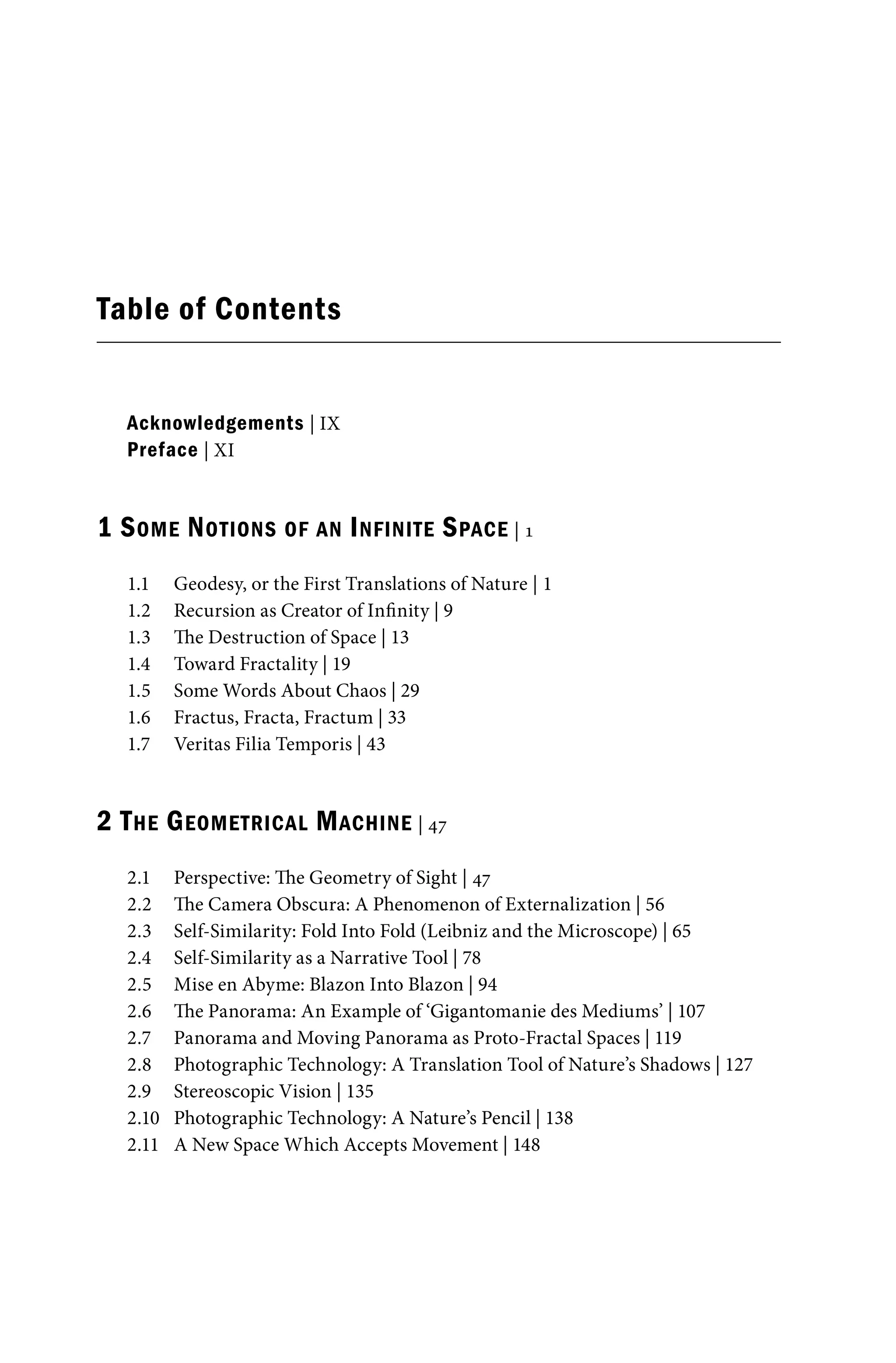 Table of Contents
Acknowledgements | IX
Preface | XI
1 SOME NOTIONS OF AN INFINITE SPACE | 1
1.1 Geodesy, or the First Translations of Nature | 1
1.2 Recursion as Creator of Infinity | 9
1.3 The Destruction of Space | 13
1.4 Toward Fractality | 19
1.5 Some Words About Chaos | 29
1.6 Fractus, Fracta, Fractum | 33
1.7 Veritas Filia Temporis | 43
2 THE GEOMETRICAL MACHINE | 47
2.1 Perspective: The Geometry of Sight | 47
2.2 The Camera Obscura: A Phenomenon of Externalization | 56
2.3 Self-Similarity: Fold Into Fold (Leibniz and the Microscope) | 65
2.4 Self-Similarity as a Narrative Tool | 78
2.5 Mise en Abyme: Blazon Into Blazon | 94
2.6 The Panorama: An Example of ‘Gigantomanie des Mediums’ | 107
2.7 Panorama and Moving Panorama as Proto-Fractal Spaces | 119
2.8 Photographic Technology: A Translation Tool of Nature’s Shadows | 127
2.9 Stereoscopic Vision | 135
2.10 Photographic Technology: A Nature’s Pencil | 138
2.11 A New Space Which Accepts Movement | 148
 
