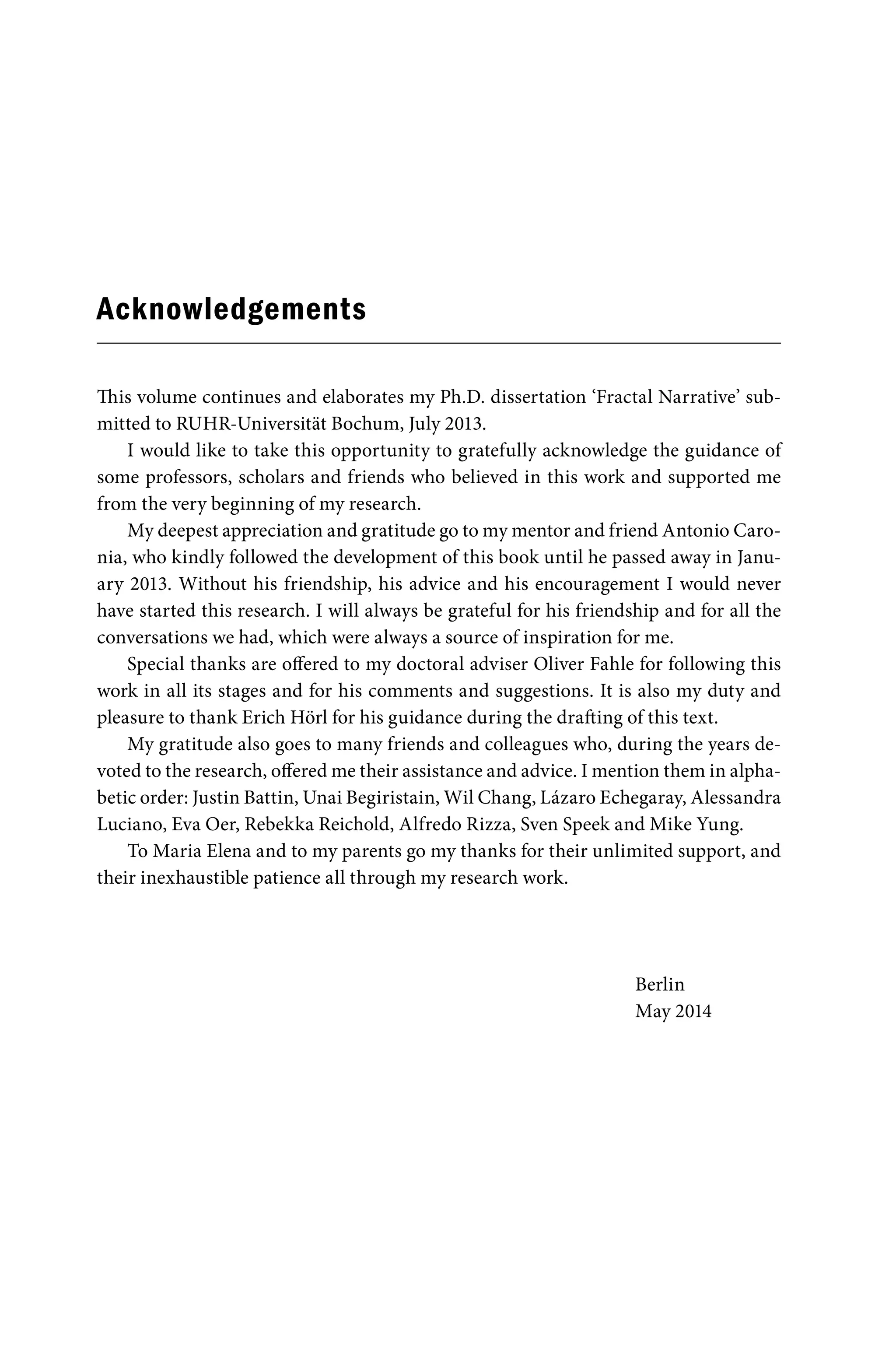 Acknowledgements
This volume continues and elaborates my Ph.D. dissertation ‘Fractal Narrative’ sub-
mitted to RUHR-Universität Bochum, July 2013.
I would like to take this opportunity to gratefully acknowledge the guidance of
some professors, scholars and friends who believed in this work and supported me
from the very beginning of my research.
My deepest appreciation and gratitude go to my mentor and friend Antonio Caro-
nia, who kindly followed the development of this book until he passed away in Janu-
ary 2013. Without his friendship, his advice and his encouragement I would never
have started this research. I will always be grateful for his friendship and for all the
conversations we had, which were always a source of inspiration for me.
Special thanks are offered to my doctoral adviser Oliver Fahle for following this
work in all its stages and for his comments and suggestions. It is also my duty and
pleasure to thank Erich Hörl for his guidance during the drafting of this text.
My gratitude also goes to many friends and colleagues who, during the years de-
voted to the research, offered me their assistance and advice. I mention them in alpha-
betic order: Justin Battin, Unai Begiristain, Wil Chang, Lázaro Echegaray, Alessandra
Luciano, Eva Oer, Rebekka Reichold, Alfredo Rizza, Sven Speek and Mike Yung.
To Maria Elena and to my parents go my thanks for their unlimited support, and
their inexhaustible patience all through my research work.
Berlin
May 2014
 