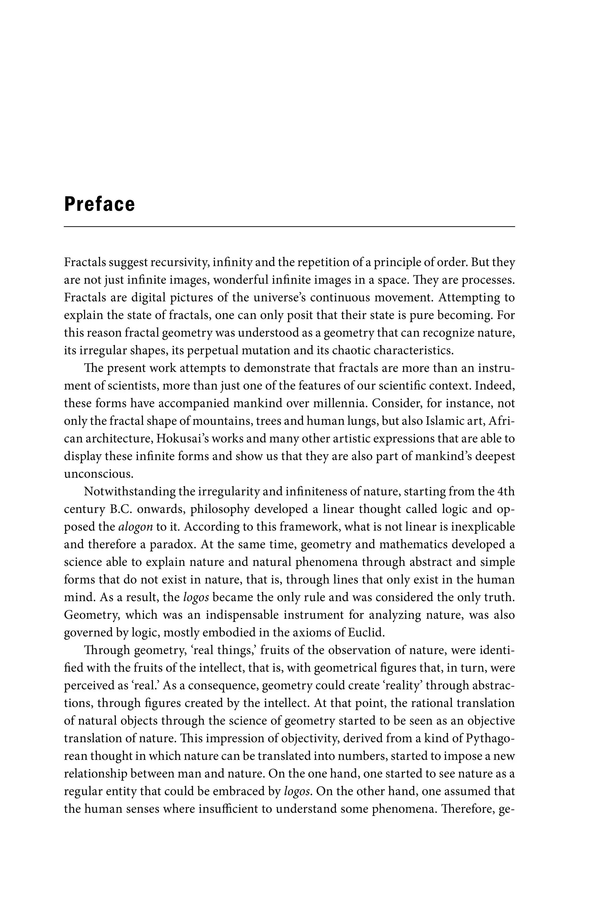 Preface
Fractals suggest recursivity, infinity and the repetition of a principle of order. But they
are not just infinite images, wonderful infinite images in a space. They are processes.
Fractals are digital pictures of the universe’s continuous movement. Attempting to
explain the state of fractals, one can only posit that their state is pure becoming. For
this reason fractal geometry was understood as a geometry that can recognize nature,
its irregular shapes, its perpetual mutation and its chaotic characteristics.
The present work attempts to demonstrate that fractals are more than an instru-
ment of scientists, more than just one of the features of our scientific context. Indeed,
these forms have accompanied mankind over millennia. Consider, for instance, not
only the fractal shape of mountains, trees and human lungs, but also Islamic art, Afri-
can architecture, Hokusai’s works and many other artistic expressions that are able to
display these infinite forms and show us that they are also part of mankind’s deepest
unconscious.
Notwithstanding the irregularity and infiniteness of nature, starting from the 4th
century B.C. onwards, philosophy developed a linear thought called logic and op-
posed the alogon to it. According to this framework, what is not linear is inexplicable
and therefore a paradox. At the same time, geometry and mathematics developed a
science able to explain nature and natural phenomena through abstract and simple
forms that do not exist in nature, that is, through lines that only exist in the human
mind. As a result, the logos became the only rule and was considered the only truth.
Geometry, which was an indispensable instrument for analyzing nature, was also
governed by logic, mostly embodied in the axioms of Euclid.
Through geometry, ‘real things,’ fruits of the observation of nature, were identi-
fied with the fruits of the intellect, that is, with geometrical figures that, in turn, were
perceived as ‘real.’ As a consequence, geometry could create ‘reality’ through abstrac-
tions, through figures created by the intellect. At that point, the rational translation
of natural objects through the science of geometry started to be seen as an objective
translation of nature. This impression of objectivity, derived from a kind of Pythago-
rean thought in which nature can be translated into numbers, started to impose a new
relationship between man and nature. On the one hand, one started to see nature as a
regular entity that could be embraced by logos. On the other hand, one assumed that
the human senses where insufficient to understand some phenomena. Therefore, ge-
 