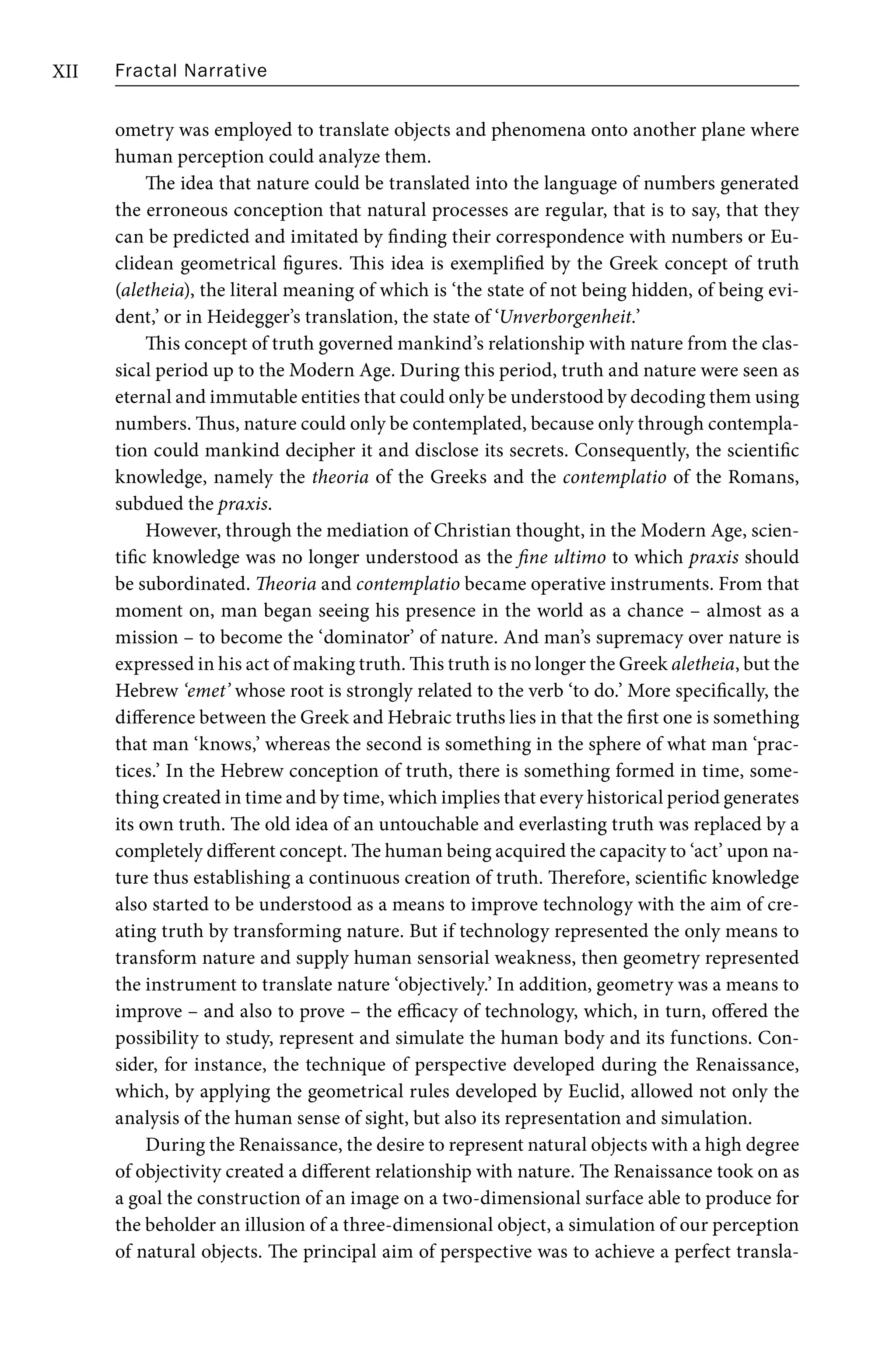 Fractal Narrative
XII
ometry was employed to translate objects and phenomena onto another plane where
human perception could analyze them.
The idea that nature could be translated into the language of numbers generated
the erroneous conception that natural processes are regular, that is to say, that they
can be predicted and imitated by finding their correspondence with numbers or Eu-
clidean geometrical figures. This idea is exemplified by the Greek concept of truth
(aletheia), the literal meaning of which is ‘the state of not being hidden, of being evi-
dent,’ or in Heidegger’s translation, the state of ‘Unverborgenheit.’
This concept of truth governed mankind’s relationship with nature from the clas-
sical period up to the Modern Age. During this period, truth and nature were seen as
eternal and immutable entities that could only be understood by decoding them using
numbers. Thus, nature could only be contemplated, because only through contempla-
tion could mankind decipher it and disclose its secrets. Consequently, the scientific
knowledge, namely the theoria of the Greeks and the contemplatio of the Romans,
subdued the praxis.
However, through the mediation of Christian thought, in the Modern Age, scien-
tific knowledge was no longer understood as the fine ultimo to which praxis should
be subordinated. Theoria and contemplatio became operative instruments. From that
moment on, man began seeing his presence in the world as a chance – almost as a
mission – to become the ‘dominator’ of nature. And man’s supremacy over nature is
expressed in his act of making truth. This truth is no longer the Greek aletheia, but the
Hebrew ‘emet’ whose root is strongly related to the verb ‘to do.’ More specifically, the
difference between the Greek and Hebraic truths lies in that the first one is something
that man ‘knows,’ whereas the second is something in the sphere of what man ‘prac-
tices.’ In the Hebrew conception of truth, there is something formed in time, some-
thing created in time and by time, which implies that every historical period generates
its own truth. The old idea of an untouchable and everlasting truth was replaced by a
completely different concept. The human being acquired the capacity to ‘act’ upon na-
ture thus establishing a continuous creation of truth. Therefore, scientific knowledge
also started to be understood as a means to improve technology with the aim of cre-
ating truth by transforming nature. But if technology represented the only means to
transform nature and supply human sensorial weakness, then geometry represented
the instrument to translate nature ‘objectively.’ In addition, geometry was a means to
improve – and also to prove – the efficacy of technology, which, in turn, offered the
possibility to study, represent and simulate the human body and its functions. Con-
sider, for instance, the technique of perspective developed during the Renaissance,
which, by applying the geometrical rules developed by Euclid, allowed not only the
analysis of the human sense of sight, but also its representation and simulation.
During the Renaissance, the desire to represent natural objects with a high degree
of objectivity created a different relationship with nature. The Renaissance took on as
a goal the construction of an image on a two-dimensional surface able to produce for
the beholder an illusion of a three-dimensional object, a simulation of our perception
of natural objects. The principal aim of perspective was to achieve a perfect transla-
 