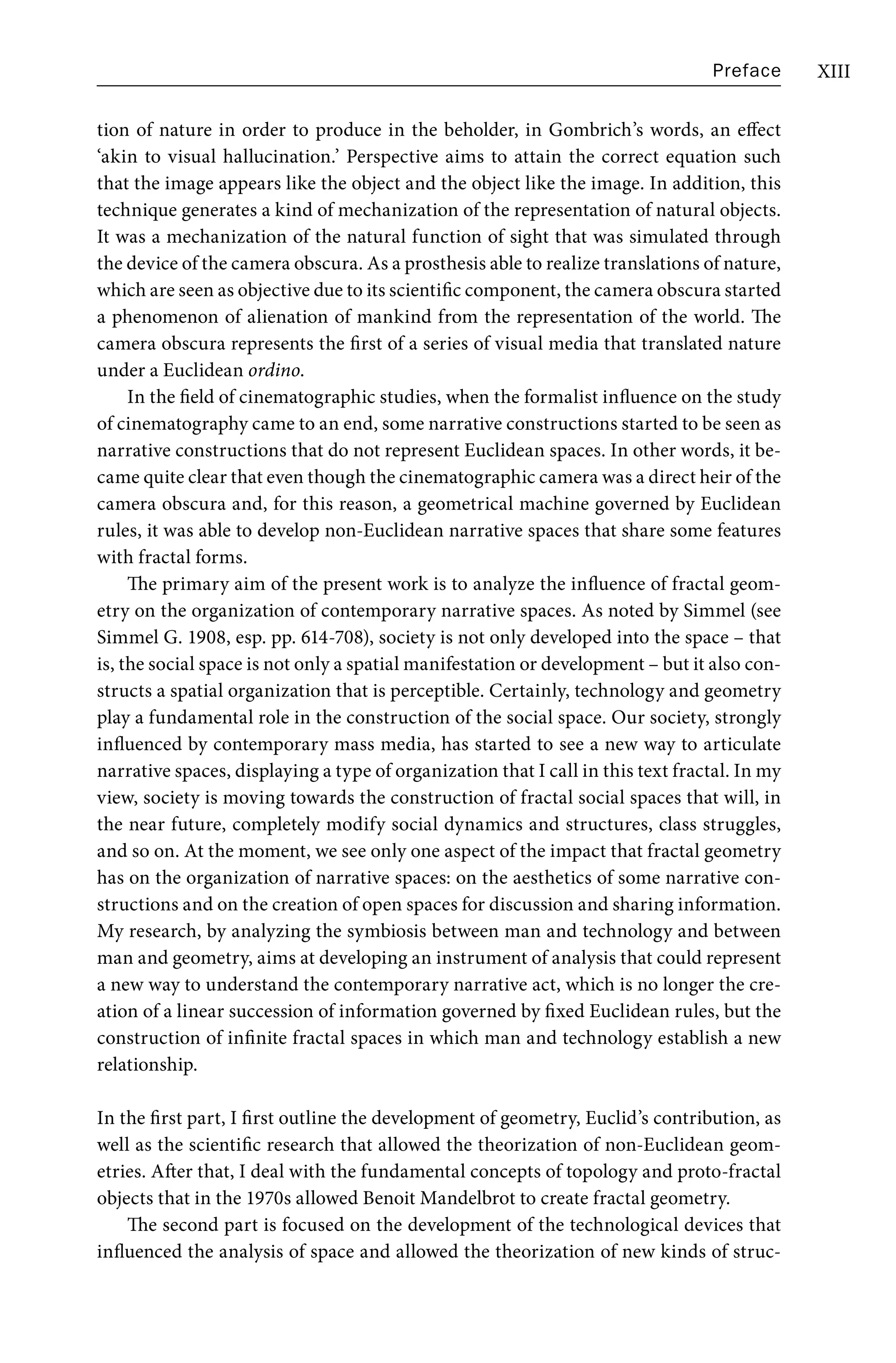 Preface XIII
tion of nature in order to produce in the beholder, in Gombrich’s words, an effect
‘akin to visual hallucination.’ Perspective aims to attain the correct equation such
that the image appears like the object and the object like the image. In addition, this
technique generates a kind of mechanization of the representation of natural objects.
It was a mechanization of the natural function of sight that was simulated through
the device of the camera obscura. As a prosthesis able to realize translations of nature,
which are seen as objective due to its scientific component, the camera obscura started
a phenomenon of alienation of mankind from the representation of the world. The
camera obscura represents the first of a series of visual media that translated nature
under a Euclidean ordino.
In the field of cinematographic studies, when the formalist influence on the study
of cinematography came to an end, some narrative constructions started to be seen as
narrative constructions that do not represent Euclidean spaces. In other words, it be-
came quite clear that even though the cinematographic camera was a direct heir of the
camera obscura and, for this reason, a geometrical machine governed by Euclidean
rules, it was able to develop non-Euclidean narrative spaces that share some features
with fractal forms.
The primary aim of the present work is to analyze the influence of fractal geom-
etry on the organization of contemporary narrative spaces. As noted by Simmel (see
Simmel G. 1908, esp. pp. 614-708), society is not only developed into the space – that
is, the social space is not only a spatial manifestation or development – but it also con-
structs a spatial organization that is perceptible. Certainly, technology and geometry
play a fundamental role in the construction of the social space. Our society, strongly
influenced by contemporary mass media, has started to see a new way to articulate
narrative spaces, displaying a type of organization that I call in this text fractal. In my
view, society is moving towards the construction of fractal social spaces that will, in
the near future, completely modify social dynamics and structures, class struggles,
and so on. At the moment, we see only one aspect of the impact that fractal geometry
has on the organization of narrative spaces: on the aesthetics of some narrative con-
structions and on the creation of open spaces for discussion and sharing information.
My research, by analyzing the symbiosis between man and technology and between
man and geometry, aims at developing an instrument of analysis that could represent
a new way to understand the contemporary narrative act, which is no longer the cre-
ation of a linear succession of information governed by fixed Euclidean rules, but the
construction of infinite fractal spaces in which man and technology establish a new
relationship.
In the first part, I first outline the development of geometry, Euclid’s contribution, as
well as the scientific research that allowed the theorization of non-Euclidean geom-
etries. After that, I deal with the fundamental concepts of topology and proto-fractal
objects that in the 1970s allowed Benoit Mandelbrot to create fractal geometry.
The second part is focused on the development of the technological devices that
influenced the analysis of space and allowed the theorization of new kinds of struc-
 