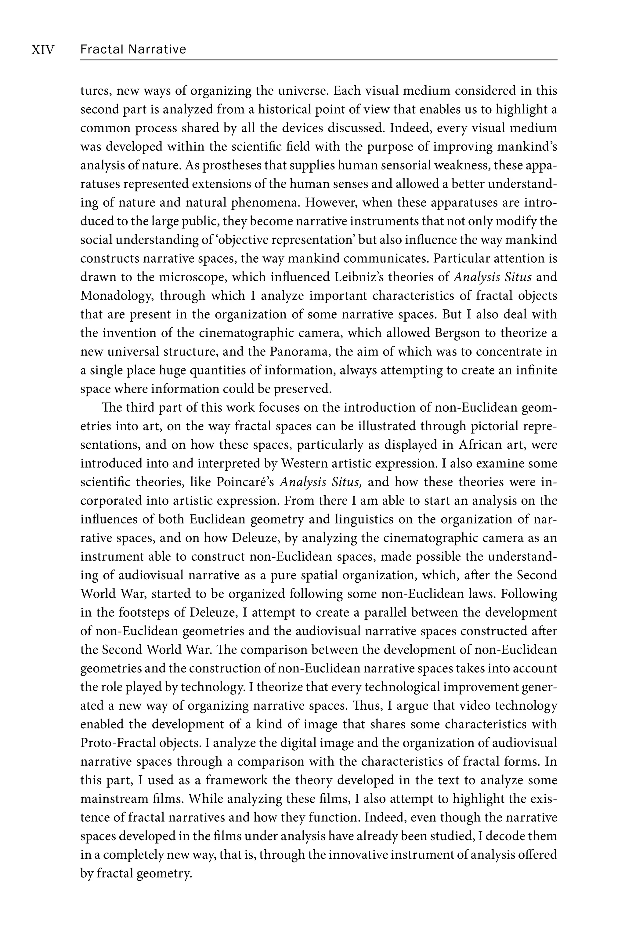 Fractal Narrative
XIV
tures, new ways of organizing the universe. Each visual medium considered in this
second part is analyzed from a historical point of view that enables us to highlight a
common process shared by all the devices discussed. Indeed, every visual medium
was developed within the scientific field with the purpose of improving mankind’s
analysis of nature. As prostheses that supplies human sensorial weakness, these appa-
ratuses represented extensions of the human senses and allowed a better understand-
ing of nature and natural phenomena. However, when these apparatuses are intro-
duced to the large public, they become narrative instruments that not only modify the
social understanding of ‘objective representation’ but also influence the way mankind
constructs narrative spaces, the way mankind communicates. Particular attention is
drawn to the microscope, which influenced Leibniz’s theories of Analysis Situs and
Monadology, through which I analyze important characteristics of fractal objects
that are present in the organization of some narrative spaces. But I also deal with
the invention of the cinematographic camera, which allowed Bergson to theorize a
new universal structure, and the Panorama, the aim of which was to concentrate in
a single place huge quantities of information, always attempting to create an infinite
space where information could be preserved.
The third part of this work focuses on the introduction of non-Euclidean geom-
etries into art, on the way fractal spaces can be illustrated through pictorial repre-
sentations, and on how these spaces, particularly as displayed in African art, were
introduced into and interpreted by Western artistic expression. I also examine some
scientific theories, like Poincaré’s Analysis Situs, and how these theories were in-
corporated into artistic expression. From there I am able to start an analysis on the
influences of both Euclidean geometry and linguistics on the organization of nar-
rative spaces, and on how Deleuze, by analyzing the cinematographic camera as an
instrument able to construct non-Euclidean spaces, made possible the understand-
ing of audiovisual narrative as a pure spatial organization, which, after the Second
World War, started to be organized following some non-Euclidean laws. Following
in the footsteps of Deleuze, I attempt to create a parallel between the development
of non-Euclidean geometries and the audiovisual narrative spaces constructed after
the Second World War. The comparison between the development of non-Euclidean
geometries and the construction of non-Euclidean narrative spaces takes into account
the role played by technology. I theorize that every technological improvement gener-
ated a new way of organizing narrative spaces. Thus, I argue that video technology
enabled the development of a kind of image that shares some characteristics with
Proto-Fractal objects. I analyze the digital image and the organization of audiovisual
narrative spaces through a comparison with the characteristics of fractal forms. In
this part, I used as a framework the theory developed in the text to analyze some
mainstream films. While analyzing these films, I also attempt to highlight the exis-
tence of fractal narratives and how they function. Indeed, even though the narrative
spaces developed in the films under analysis have already been studied, I decode them
in a completely new way, that is, through the innovative instrument of analysis offered
by fractal geometry.
 