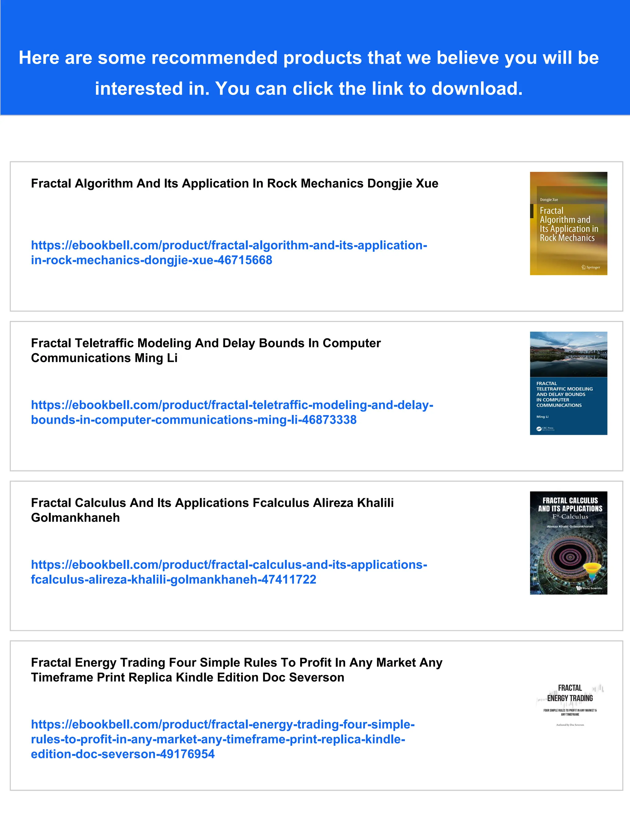 Here are some recommended products that we believe you will be
interested in. You can click the link to download.
Fractal Algorithm And Its Application In Rock Mechanics Dongjie Xue
https://ebookbell.com/product/fractal-algorithm-and-its-application-
in-rock-mechanics-dongjie-xue-46715668
Fractal Teletraffic Modeling And Delay Bounds In Computer
Communications Ming Li
https://ebookbell.com/product/fractal-teletraffic-modeling-and-delay-
bounds-in-computer-communications-ming-li-46873338
Fractal Calculus And Its Applications Fcalculus Alireza Khalili
Golmankhaneh
https://ebookbell.com/product/fractal-calculus-and-its-applications-
fcalculus-alireza-khalili-golmankhaneh-47411722
Fractal Energy Trading Four Simple Rules To Profit In Any Market Any
Timeframe Print Replica Kindle Edition Doc Severson
https://ebookbell.com/product/fractal-energy-trading-four-simple-
rules-to-profit-in-any-market-any-timeframe-print-replica-kindle-
edition-doc-severson-49176954
 