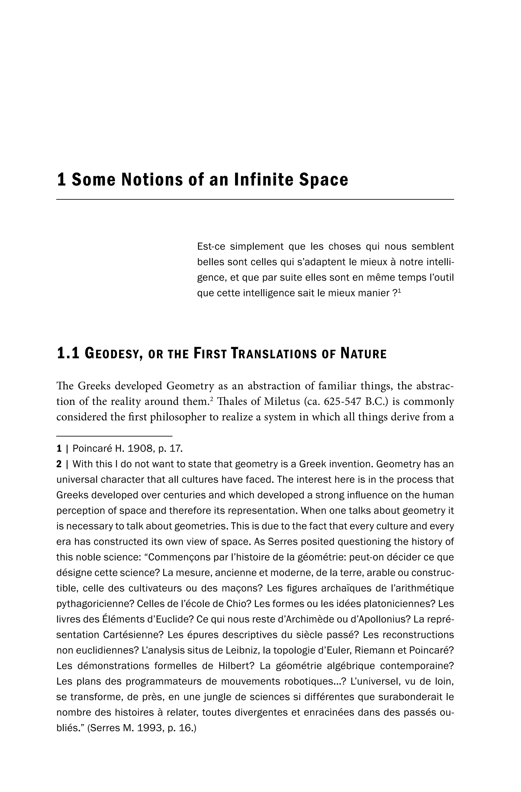 1 Some Notions of an Infinite Space
Est-ce simplement que les choses qui nous semblent
belles sont celles qui s’adaptent le mieux à notre intelli-
gence, et que par suite elles sont en même temps l’outil
que cette intelligence sait le mieux manier ?1
1.1 GEODESY, OR THE FIRST TRANSLATIONS OF NATURE
The Greeks developed Geometry as an abstraction of familiar things, the abstrac-
tion of the reality around them.2
Thales of Miletus (ca. 625-547 B.C.) is commonly
considered the first philosopher to realize a system in which all things derive from a
1 | Poincaré H. 1908, p. 17.
2 | With this I do not want to state that geometry is a Greek invention. Geometry has an
universal character that all cultures have faced. The interest here is in the process that
Greeks developed over centuries and which developed a strong influence on the human
perception of space and therefore its representation. When one talks about geometry it
is necessary to talk about geometries. This is due to the fact that every culture and every
era has constructed its own view of space. As Serres posited questioning the history of
this noble science: “Commençons par l’histoire de la géométrie: peut-on décider ce que
désigne cette science? La mesure, ancienne et moderne, de la terre, arable ou construc-
tible, celle des cultivateurs ou des maçons? Les figures archaïques de l’arithmétique
pythagoricienne? Celles de l’école de Chio? Les formes ou les idées platoniciennes? Les
livres des Éléments d’Euclide? Ce qui nous reste d’Archimède ou d’Apollonius? La repré-
sentation Cartésienne? Les épures descriptives du siècle passé? Les reconstructions
non euclidiennes? L’analysis situs de Leibniz, la topologie d’Euler, Riemann et Poincaré?
Les démonstrations formelles de Hilbert? La géométrie algébrique contemporaine?
Les plans des programmateurs de mouvements robotiques...? L’universel, vu de loin,
se transforme, de près, en une jungle de sciences si différentes que surabonderait le
nombre des histoires à relater, toutes divergentes et enracinées dans des passés ou-
bliés.” (Serres M. 1993, p. 16.)
 