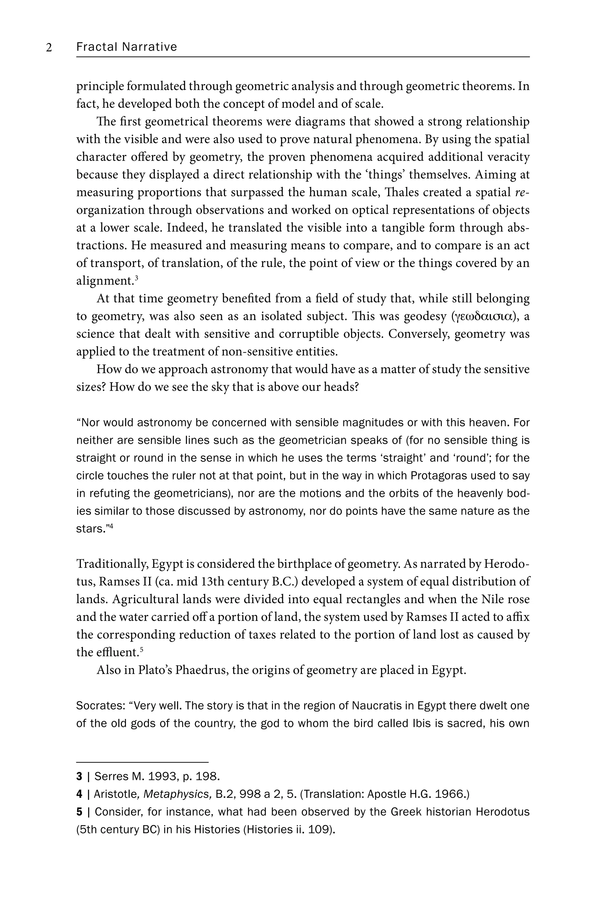Fractal Narrative
2
principle formulated through geometric analysis and through geometric theorems. In
fact, he developed both the concept of model and of scale.
The first geometrical theorems were diagrams that showed a strong relationship
with the visible and were also used to prove natural phenomena. By using the spatial
character offered by geometry, the proven phenomena acquired additional veracity
because they displayed a direct relationship with the ‘things’ themselves. Aiming at
measuring proportions that surpassed the human scale, Thales created a spatial re-
organization through observations and worked on optical representations of objects
at a lower scale. Indeed, he translated the visible into a tangible form through abs-
tractions. He measured and measuring means to compare, and to compare is an act
of transport, of translation, of the rule, the point of view or the things covered by an
alignment.3
At that time geometry benefited from a field of study that, while still belonging
to geometry, was also seen as an isolated subject. This was geodesy (gewdaisia), a
science that dealt with sensitive and corruptible objects. Conversely, geometry was
applied to the treatment of non-sensitive entities.
How do we approach astronomy that would have as a matter of study the sensitive
sizes? How do we see the sky that is above our heads?
“Nor would astronomy be concerned with sensible magnitudes or with this heaven. For
neither are sensible lines such as the geometrician speaks of (for no sensible thing is
straight or round in the sense in which he uses the terms ‘straight’ and ‘round’; for the
circle touches the ruler not at that point, but in the way in which Protagoras used to say
in refuting the geometricians), nor are the motions and the orbits of the heavenly bod-
ies similar to those discussed by astronomy, nor do points have the same nature as the
stars.”4
Traditionally, Egypt is considered the birthplace of geometry. As narrated by Herodo-
tus, Ramses II (ca. mid 13th century B.C.) developed a system of equal distribution of
lands. Agricultural lands were divided into equal rectangles and when the Nile rose
and the water carried off a portion of land, the system used by Ramses II acted to affix
the corresponding reduction of taxes related to the portion of land lost as caused by
the effluent.5
Also in Plato’s Phaedrus, the origins of geometry are placed in Egypt.
Socrates: “Very well. The story is that in the region of Naucratis in Egypt there dwelt one
of the old gods of the country, the god to whom the bird called Ibis is sacred, his own
3 | Serres M. 1993, p. 198.
4 | Aristotle, Metaphysics, B.2, 998 a 2, 5. (Translation: Apostle H.G. 1966.)
5 | Consider, for instance, what had been observed by the Greek historian Herodotus
(5th century BC) in his Histories (Histories ii. 109).
 