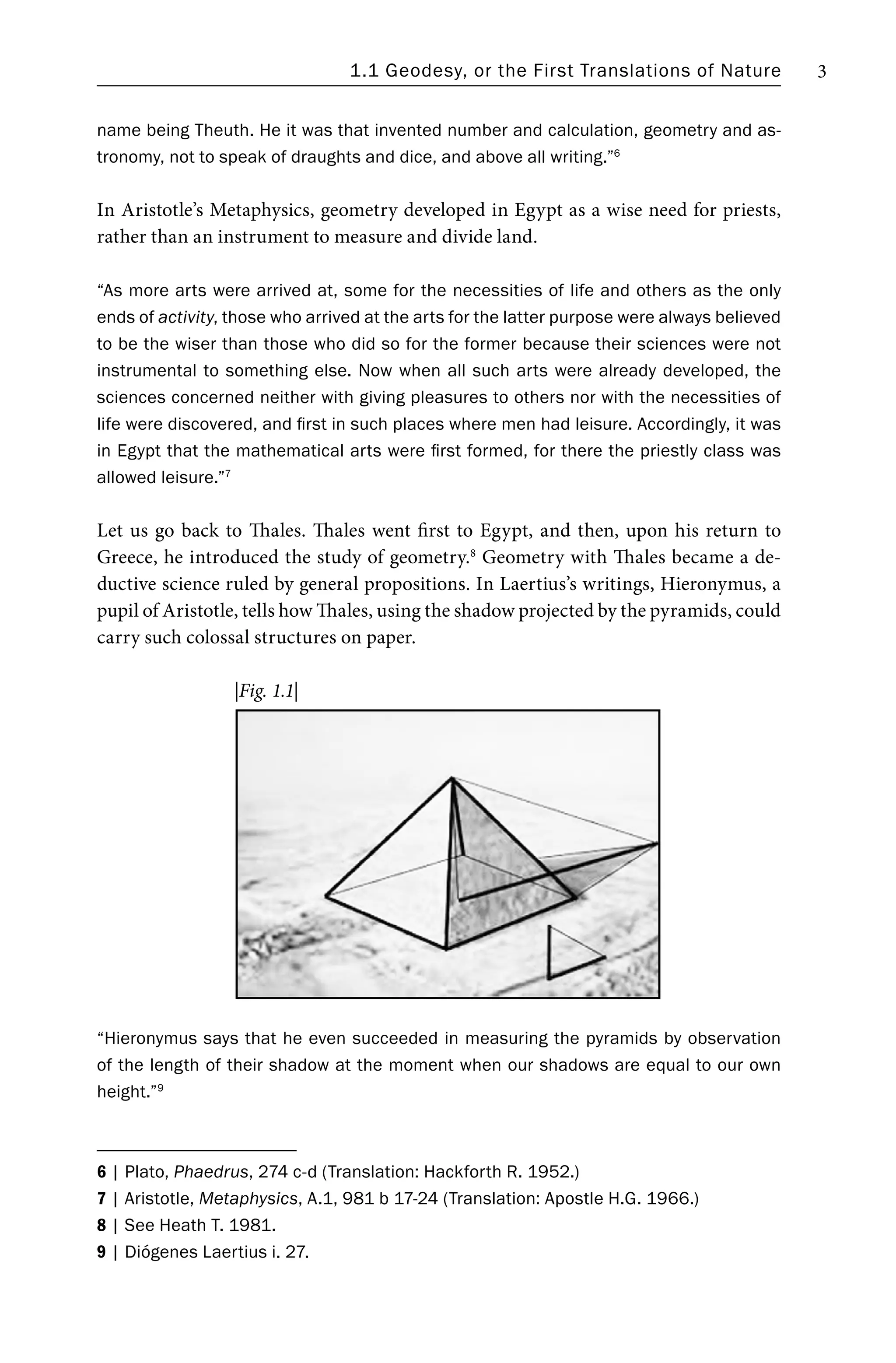 1.1 Geodesy, or the First Translations of Nature 3
name being Theuth. He it was that invented number and calculation, geometry and as-
tronomy, not to speak of draughts and dice, and above all writing.”6
In Aristotle’s Metaphysics, geometry developed in Egypt as a wise need for priests,
rather than an instrument to measure and divide land.
“As more arts were arrived at, some for the necessities of life and others as the only
ends of activity, those who arrived at the arts for the latter purpose were always believed
to be the wiser than those who did so for the former because their sciences were not
instrumental to something else. Now when all such arts were already developed, the
sciences concerned neither with giving pleasures to others nor with the necessities of
life were discovered, and first in such places where men had leisure. Accordingly, it was
in Egypt that the mathematical arts were first formed, for there the priestly class was
allowed leisure.”7
Let us go back to Thales. Thales went first to Egypt, and then, upon his return to
Greece, he introduced the study of geometry.8
Geometry with Thales became a de-
ductive science ruled by general propositions. In Laertius’s writings, Hieronymus, a
pupil of Aristotle, tells how Thales, using the shadow projected by the pyramids, could
carry such colossal structures on paper.
“Hieronymus says that he even succeeded in measuring the pyramids by observation
of the length of their shadow at the moment when our shadows are equal to our own
height.”9
6 | Plato, Phaedrus, 274 c-d (Translation: Hackforth R. 1952.)
7 | Aristotle, Metaphysics, A.1, 981 b 17-24 (Translation: Apostle H.G. 1966.)
8 | See Heath T. 1981.
9 | Diógenes Laertius i. 27.
|Fig. 1.1|
 