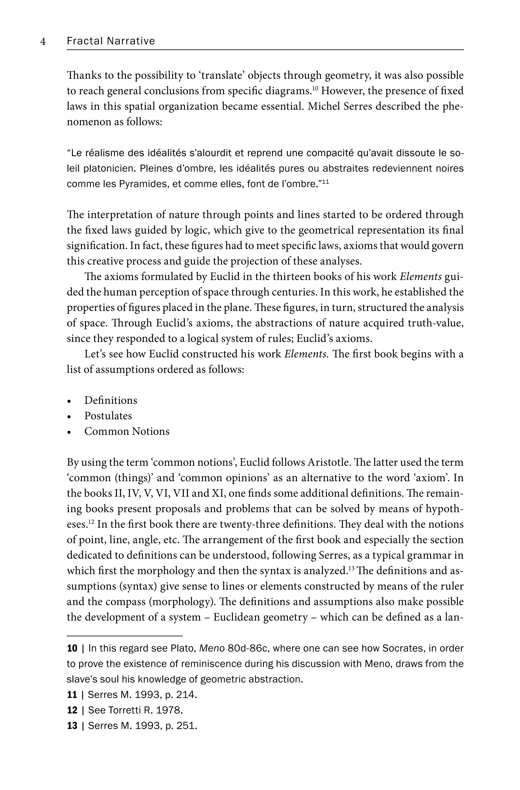 Fractal Narrative
4
Thanks to the possibility to ‘translate’ objects through geometry, it was also possible
to reach general conclusions from specific diagrams.10
However, the presence of fixed
laws in this spatial organization became essential. Michel Serres described the phe-
nomenon as follows:
“Le réalisme des idéalités s’alourdit et reprend une compacité qu’avait dissoute le so-
Le réalisme des idéalités s’alourdit et reprend une compacité qu’avait dissoute le so-
leil platonicien. Pleines d’ombre, les idéalités pures ou abstraites redeviennent noires
comme les Pyramides, et comme elles, font de l’ombre.”11
The interpretation of nature through points and lines started to be ordered through
the fixed laws guided by logic, which give to the geometrical representation its final
signification. In fact, these figures had to meet specific laws, axioms that would govern
this creative process and guide the projection of these analyses.
The axioms formulated by Euclid in the thirteen books of his work Elements gui-
ded the human perception of space through centuries. In this work, he established the
properties of figures placed in the plane. These figures, in turn, structured the analysis
of space. Through Euclid’s axioms, the abstractions of nature acquired truth-value,
since they responded to a logical system of rules; Euclid’s axioms.
Let’s see how Euclid constructed his work Elements. The first book begins with a
list of assumptions ordered as follows:
• Definitions
• Postulates
• Common Notions
By using the term ‘common notions’, Euclid follows Aristotle. The latter used the term
‘common (things)’ and ‘common opinions’ as an alternative to the word ‘axiom’. In
the books II, IV, V, VI, VII and XI, one finds some additional definitions. The remain-
ing books present proposals and problems that can be solved by means of hypoth-
eses.12
In the first book there are twenty-three definitions. They deal with the notions
of point, line, angle, etc. The arrangement of the first book and especially the section
dedicated to definitions can be understood, following Serres, as a typical grammar in
which first the morphology and then the syntax is analyzed.13
The definitions and as-
sumptions (syntax) give sense to lines or elements constructed by means of the ruler
and the compass (morphology). The definitions and assumptions also make possible
the development of a system – Euclidean geometry – which can be defined as a lan-
10 | In this regard see Plato, Meno 80d-86c, where one can see how Socrates, in order
to prove the existence of reminiscence during his discussion with Meno, draws from the
slave’s soul his knowledge of geometric abstraction.
11 | Serres M. 1993, p. 214.
12 | See Torretti R. 1978.
13 | Serres M. 1993, p. 251.
 