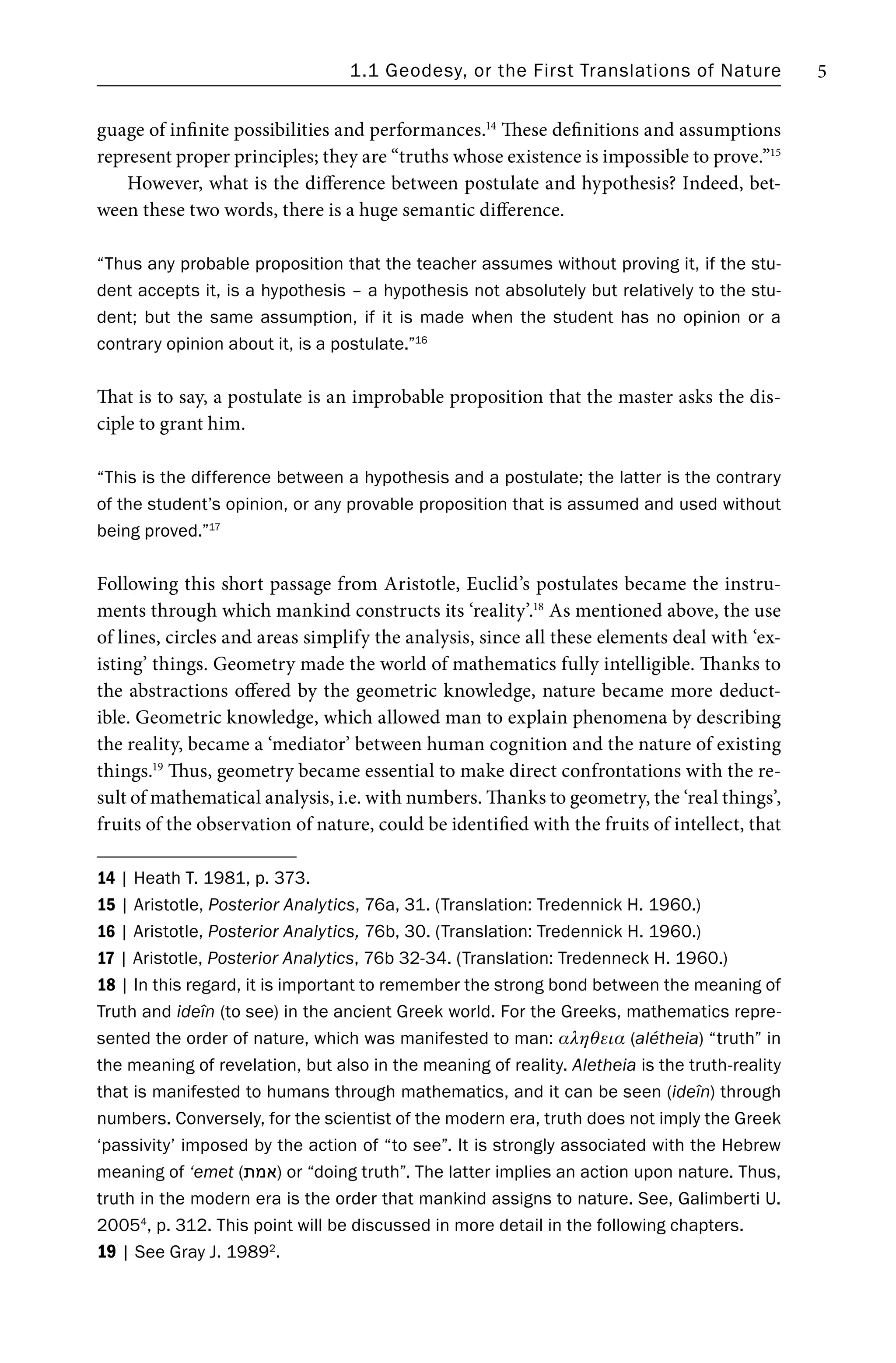 1.1 Geodesy, or the First Translations of Nature 5
guage of infinite possibilities and performances.14
These definitions and assumptions
represent proper principles; they are “truths whose existence is impossible to prove.”15
However, what is the difference between postulate and hypothesis? Indeed, bet-
ween these two words, there is a huge semantic difference.
“Thus any probable proposition that the teacher assumes without proving it, if the stu-
dent accepts it, is a hypothesis – a hypothesis not absolutely but relatively to the stu-
dent; but the same assumption, if it is made when the student has no opinion or a
contrary opinion about it, is a postulate.”16
That is to say, a postulate is an improbable proposition that the master asks the dis-
ciple to grant him.
“This is the difference between a hypothesis and a postulate; the latter is the contrary
of the student’s opinion, or any provable proposition that is assumed and used without
being proved.”17
Following this short passage from Aristotle, Euclid’s postulates became the instru-
ments through which mankind constructs its ‘reality’.18
As mentioned above, the use
of lines, circles and areas simplify the analysis, since all these elements deal with ‘ex-
isting’ things. Geometry made the world of mathematics fully intelligible. Thanks to
the abstractions offered by the geometric knowledge, nature became more deduct-
ible. Geometric knowledge, which allowed man to explain phenomena by describing
the reality, became a ‘mediator’ between human cognition and the nature of existing
things.19
Thus, geometry became essential to make direct confrontations with the re-
sult of mathematical analysis, i.e. with numbers. Thanks to geometry, the ‘real things’,
fruits of the observation of nature, could be identified with the fruits of intellect, that
14 | Heath T. 1981, p. 373.
15 | Aristotle, Posterior Analytics, 76a, 31. (Translation: Tredennick H. 1960.)
16 | Aristotle, Posterior Analytics, 76b, 30. (Translation: Tredennick H. 1960.)
17 | Aristotle, Posterior Analytics, 76b 32-34. (Translation: Tredenneck H. 1960.)
18 | In this regard, it is important to remember the strong bond between the meaning of
Truth and ideîn (to see) in the ancient Greek world. For the Greeks, mathematics repre-
sented the order of nature, which was manifested to man: αληθεια (alétheia) “truth” in
the meaning of revelation, but also in the meaning of reality. Aletheia is the truth-reality
that is manifested to humans through mathematics, and it can be seen (ideîn) through
numbers. Conversely, for the scientist of the modern era, truth does not imply the Greek
‘passivity’ imposed by the action of “to see”. It is strongly associated with the Hebrew
meaning of ‘emet (‫)אמת‬ or “doing truth”. The latter implies an action upon nature. Thus,
truth in the modern era is the order that mankind assigns to nature. See, Galimberti U.
20054
, p. 312. This point will be discussed in more detail in the following chapters.
19 | See Gray J. 19892
.
 
