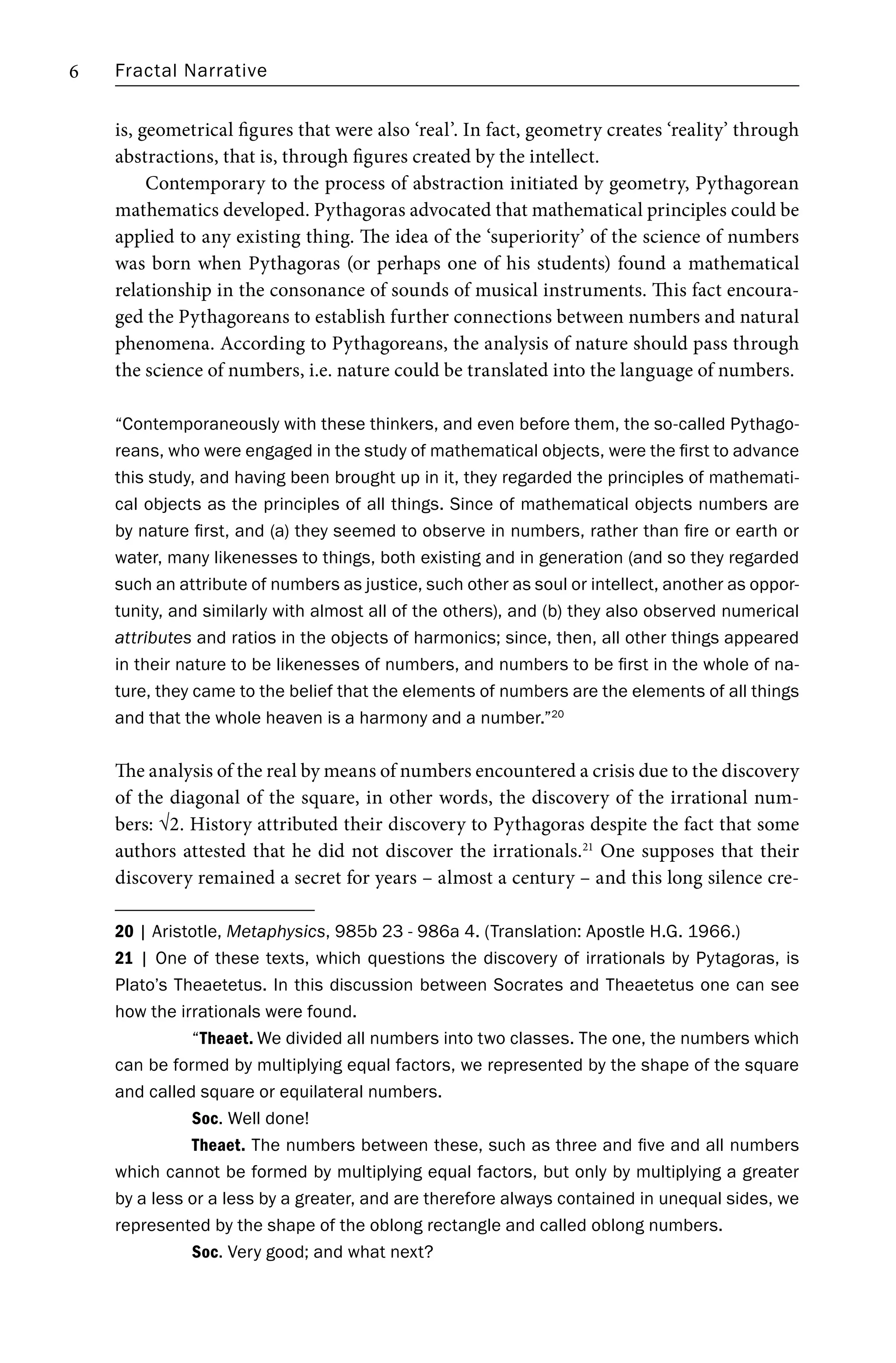 Fractal Narrative
6
is, geometrical figures that were also ‘real’. In fact, geometry creates ‘reality’ through
abstractions, that is, through figures created by the intellect.
Contemporary to the process of abstraction initiated by geometry, Pythagorean
mathematics developed. Pythagoras advocated that mathematical principles could be
applied to any existing thing. The idea of the ‘superiority’ of the science of numbers
was born when Pythagoras (or perhaps one of his students) found a mathematical
relationship in the consonance of sounds of musical instruments. This fact encoura-
ged the Pythagoreans to establish further connections between numbers and natural
phenomena. According to Pythagoreans, the analysis of nature should pass through
the science of numbers, i.e. nature could be translated into the language of numbers.
“Contemporaneously with these thinkers, and even before them, the so-called Pythago-
reans, who were engaged in the study of mathematical objects, were the first to advance
this study, and having been brought up in it, they regarded the principles of mathemati-
cal objects as the principles of all things. Since of mathematical objects numbers are
by nature first, and (a) they seemed to observe in numbers, rather than fire or earth or
water, many likenesses to things, both existing and in generation (and so they regarded
such an attribute of numbers as justice, such other as soul or intellect, another as oppor-
tunity, and similarly with almost all of the others), and (b) they also observed numerical
attributes and ratios in the objects of harmonics; since, then, all other things appeared
in their nature to be likenesses of numbers, and numbers to be first in the whole of na-
ture, they came to the belief that the elements of numbers are the elements of all things
and that the whole heaven is a harmony and a number.”20
The analysis of the real by means of numbers encountered a crisis due to the discovery
of the diagonal of the square, in other words, the discovery of the irrational num-
bers: √2. History attributed their discovery to Pythagoras despite the fact that some
authors attested that he did not discover the irrationals.21
One supposes that their
discovery remained a secret for years – almost a century – and this long silence cre-
20 | Aristotle, Metaphysics, 985b 23 - 986a 4. (Translation: Apostle H.G. 1966.)
21 | One of these texts, which questions the discovery of irrationals by Pytagoras, is
Plato’s Theaetetus. In this discussion between Socrates and Theaetetus one can see
how the irrationals were found.
“Theaet. We divided all numbers into two classes. The one, the numbers which
can be formed by multiplying equal factors, we represented by the shape of the square
and called square or equilateral numbers.
Soc. Well done!
Theaet. The numbers between these, such as three and five and all numbers
which cannot be formed by multiplying equal factors, but only by multiplying a greater
by a less or a less by a greater, and are therefore always contained in unequal sides, we
represented by the shape of the oblong rectangle and called oblong numbers.
Soc. Very good; and what next?
 