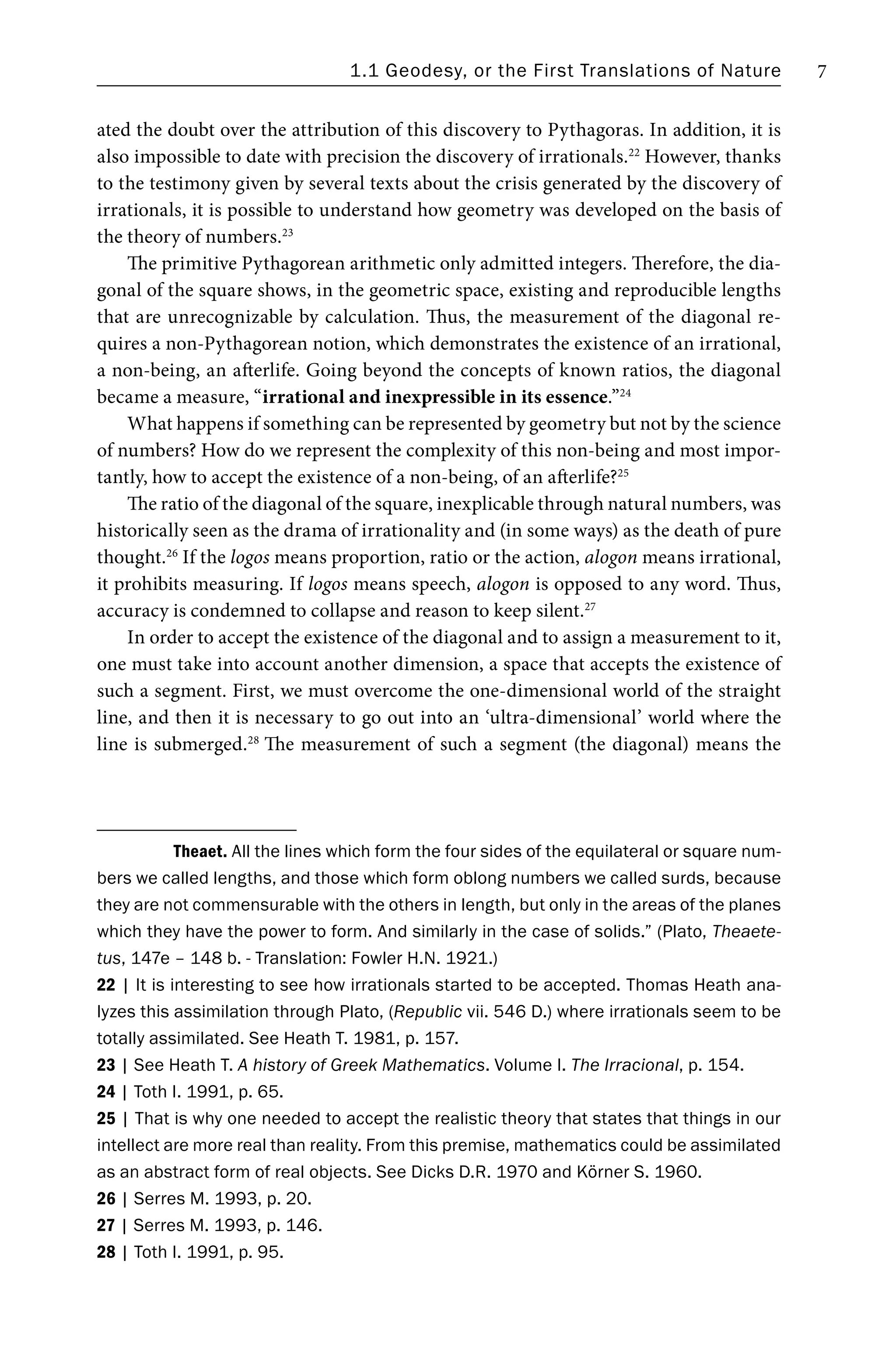 1.1 Geodesy, or the First Translations of Nature 7
ated the doubt over the attribution of this discovery to Pythagoras. In addition, it is
also impossible to date with precision the discovery of irrationals.22
However, thanks
to the testimony given by several texts about the crisis generated by the discovery of
irrationals, it is possible to understand how geometry was developed on the basis of
the theory of numbers.23
The primitive Pythagorean arithmetic only admitted integers. Therefore, the dia-
gonal of the square shows, in the geometric space, existing and reproducible lengths
that are unrecognizable by calculation. Thus, the measurement of the diagonal re-
quires a non-Pythagorean notion, which demonstrates the existence of an irrational,
a non-being, an afterlife. Going beyond the concepts of known ratios, the diagonal
became a measure, “irrational and inexpressible in its essence.”24
What happens if something can be represented by geometry but not by the science
of numbers? How do we represent the complexity of this non-being and most impor-
tantly, how to accept the existence of a non-being, of an afterlife?25
The ratio of the diagonal of the square, inexplicable through natural numbers, was
historically seen as the drama of irrationality and (in some ways) as the death of pure
thought.26
If the logos means proportion, ratio or the action, alogon means irrational,
it prohibits measuring. If logos means speech, alogon is opposed to any word. Thus,
accuracy is condemned to collapse and reason to keep silent.27
In order to accept the existence of the diagonal and to assign a measurement to it,
one must take into account another dimension, a space that accepts the existence of
such a segment. First, we must overcome the one-dimensional world of the straight
line, and then it is necessary to go out into an ‘ultra-dimensional’ world where the
line is submerged.28
The measurement of such a segment (the diagonal) means the
Theaet. All the lines which form the four sides of the equilateral or square num-
bers we called lengths, and those which form oblong numbers we called surds, because
they are not commensurable with the others in length, but only in the areas of the planes
which they have the power to form. And similarly in the case of solids.” (Plato, Theaete-
tus, 147e – 148 b. - Translation: Fowler H.N. 1921.)
22 | It is interesting to see how irrationals started to be accepted. Thomas Heath ana-
lyzes this assimilation through Plato, (Republic vii. 546 D.) where irrationals seem to be
totally assimilated. See Heath T. 1981, p. 157.
23 | See Heath T. A history of Greek Mathematics. Volume I. The Irracional, p. 154.
24 | Toth I. 1991, p. 65.
25 | That is why one needed to accept the realistic theory that states that things in our
intellect are more real than reality. From this premise, mathematics could be assimilated
as an abstract form of real objects. See Dicks D.R. 1970 and Körner S. 1960.
26 | Serres M. 1993, p. 20.
27 | Serres M. 1993, p. 146.
28 | Toth I. 1991, p. 95.
 