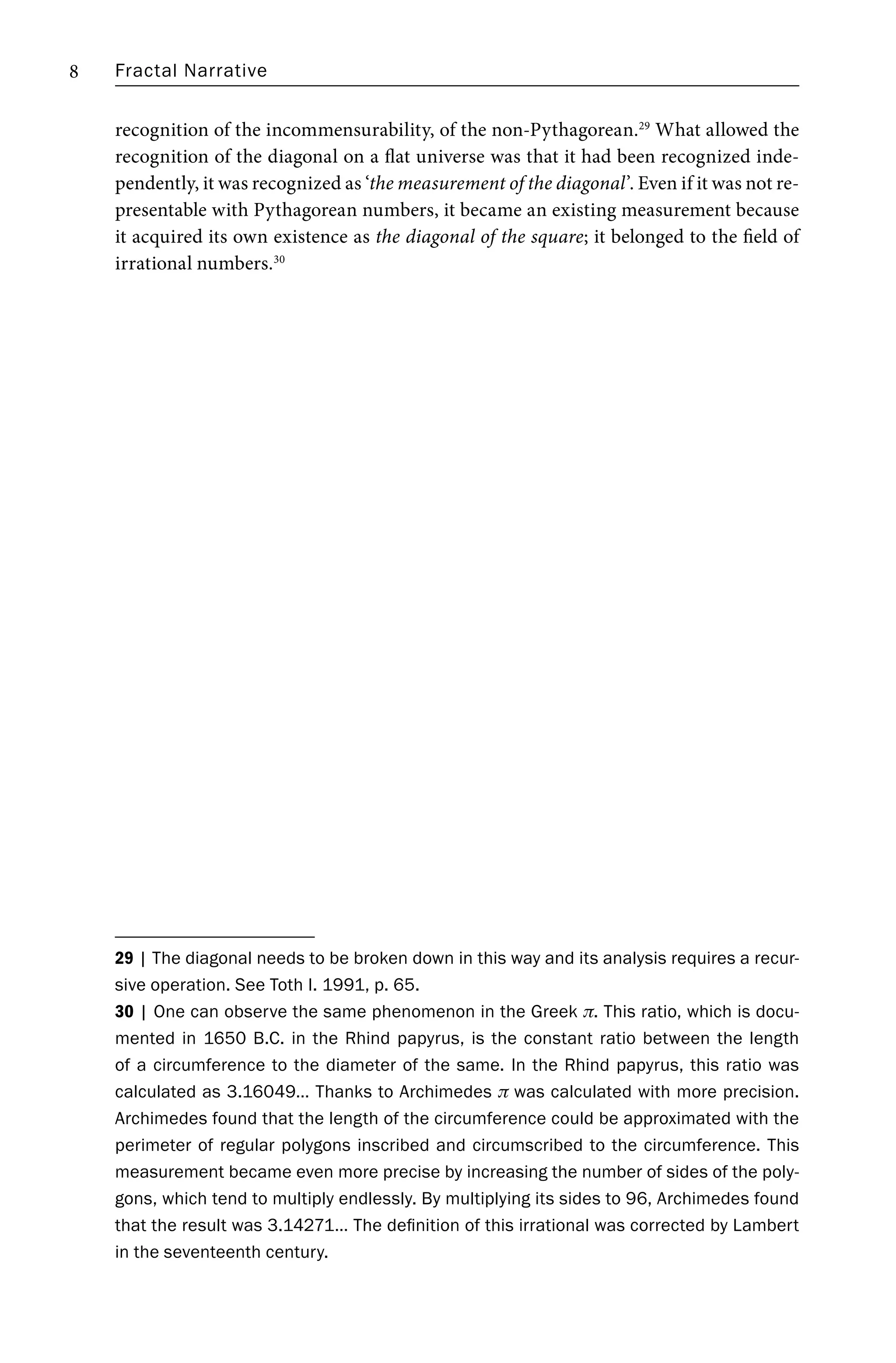 Fractal Narrative
8
recognition of the incommensurability, of the non-Pythagorean.29
What allowed the
recognition of the diagonal on a flat universe was that it had been recognized inde-
pendently, it was recognized as ‘the measurement of the diagonal’. Even if it was not re-
presentable with Pythagorean numbers, it became an existing measurement because
it acquired its own existence as the diagonal of the square; it belonged to the field of
irrational numbers.30
29 | The diagonal needs to be broken down in this way and its analysis requires a recur-
sive operation. See Toth I. 1991, p. 65.
30 | One can observe the same phenomenon in the Greek π. This ratio, which is docu-
mented in 1650 B.C. in the Rhind papyrus, is the constant ratio between the length
of a circumference to the diameter of the same. In the Rhind papyrus, this ratio was
calculated as 3.16049… Thanks to Archimedes π was calculated with more precision.
Archimedes found that the length of the circumference could be approximated with the
perimeter of regular polygons inscribed and circumscribed to the circumference. This
measurement became even more precise by increasing the number of sides of the poly-
gons, which tend to multiply endlessly. By multiplying its sides to 96, Archimedes found
that the result was 3.14271… The definition of this irrational was corrected by Lambert
in the seventeenth century.
 