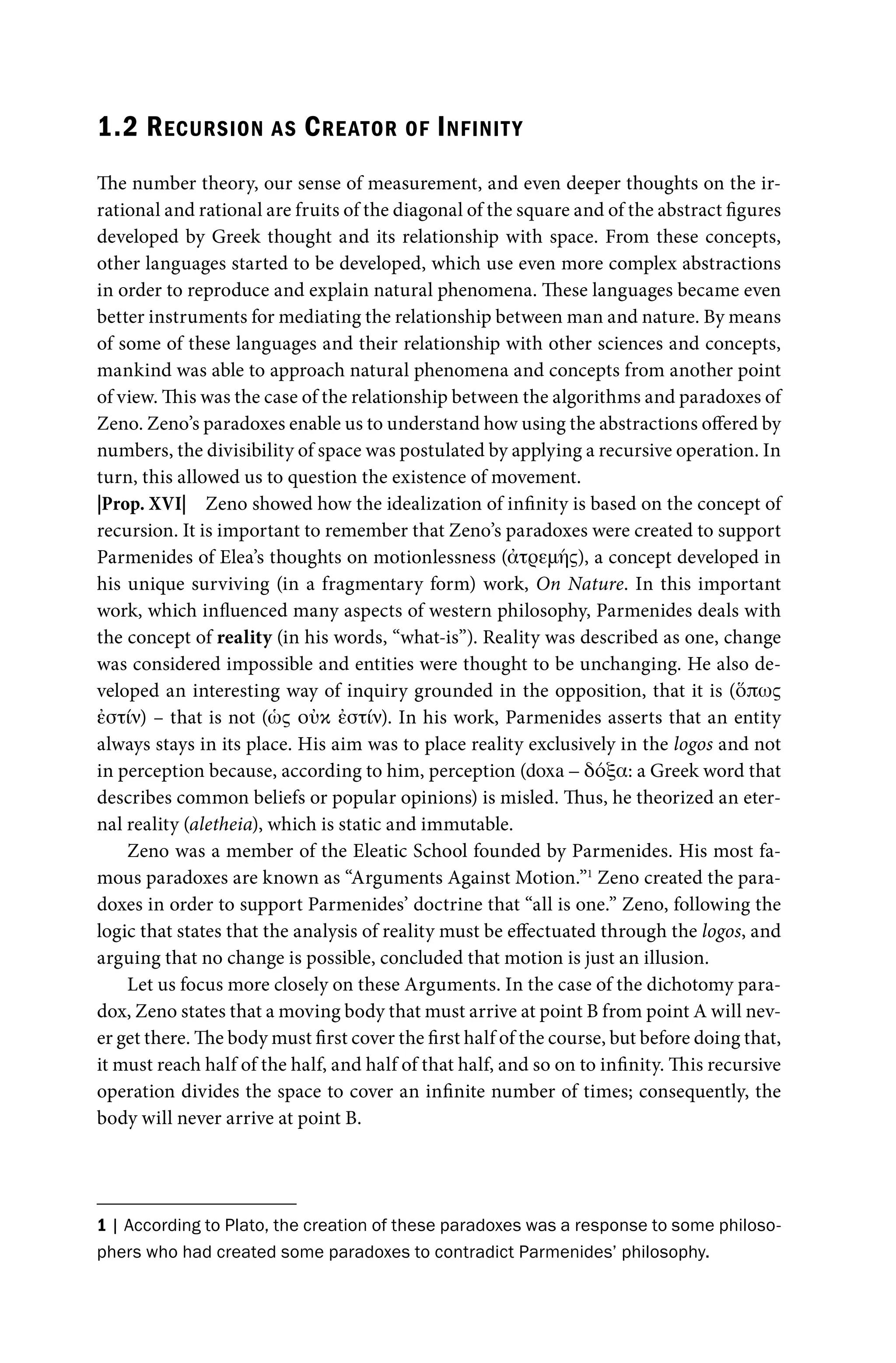 1.2 RECURSION AS CREATOR OF INFINITY
The number theory, our sense of measurement, and even deeper thoughts on the ir-
rational and rational are fruits of the diagonal of the square and of the abstract figures
developed by Greek thought and its relationship with space. From these concepts,
other languages started to be developed, which use even more complex abstractions
in order to reproduce and explain natural phenomena. These languages became even
better instruments for mediating the relationship between man and nature. By means
of some of these languages and their relationship with other sciences and concepts,
mankind was able to approach natural phenomena and concepts from another point
of view. This was the case of the relationship between the algorithms and paradoxes of
Zeno. Zeno’s paradoxes enable us to understand how using the abstractions offered by
numbers, the divisibility of space was postulated by applying a recursive operation. In
turn, this allowed us to question the existence of movement.
|Prop. XVI| Zeno showed how the idealization of infinity is based on the concept of
recursion. It is important to remember that Zeno’s paradoxes were created to support
Parmenides of Elea’s thoughts on motionlessness (ἀτρεμής), a concept developed in
his unique surviving (in a fragmentary form) work, On Nature. In this important
work, which influenced many aspects of western philosophy, Parmenides deals with
the concept of reality (in his words, “what-is”). Reality was described as one, change
was considered impossible and entities were thought to be unchanging. He also de-
veloped an interesting way of inquiry grounded in the opposition, that it is (ὅπως
ἐστίν) – that is not (ὡς οὐκ ἐστίν). In his work, Parmenides asserts that an entity
always stays in its place. His aim was to place reality exclusively in the logos and not
in perception because, according to him, perception (doxa – δόξα: a Greek word that
describes common beliefs or popular opinions) is misled. Thus, he theorized an eter-
nal reality (aletheia), which is static and immutable.
Zeno was a member of the Eleatic School founded by Parmenides. His most fa-
mous paradoxes are known as “Arguments Against Motion.”1
Zeno created the para-
doxes in order to support Parmenides’ doctrine that “all is one.” Zeno, following the
logic that states that the analysis of reality must be effectuated through the logos, and
arguing that no change is possible, concluded that motion is just an illusion.
Let us focus more closely on these Arguments. In the case of the dichotomy para-
dox, Zeno states that a moving body that must arrive at point B from point A will nev-
er get there. The body must first cover the first half of the course, but before doing that,
it must reach half of the half, and half of that half, and so on to infinity. This recursive
operation divides the space to cover an infinite number of times; consequently, the
body will never arrive at point B.
1 | According to Plato, the creation of these paradoxes was a response to some philoso-
phers who had created some paradoxes to contradict Parmenides’ philosophy.
 