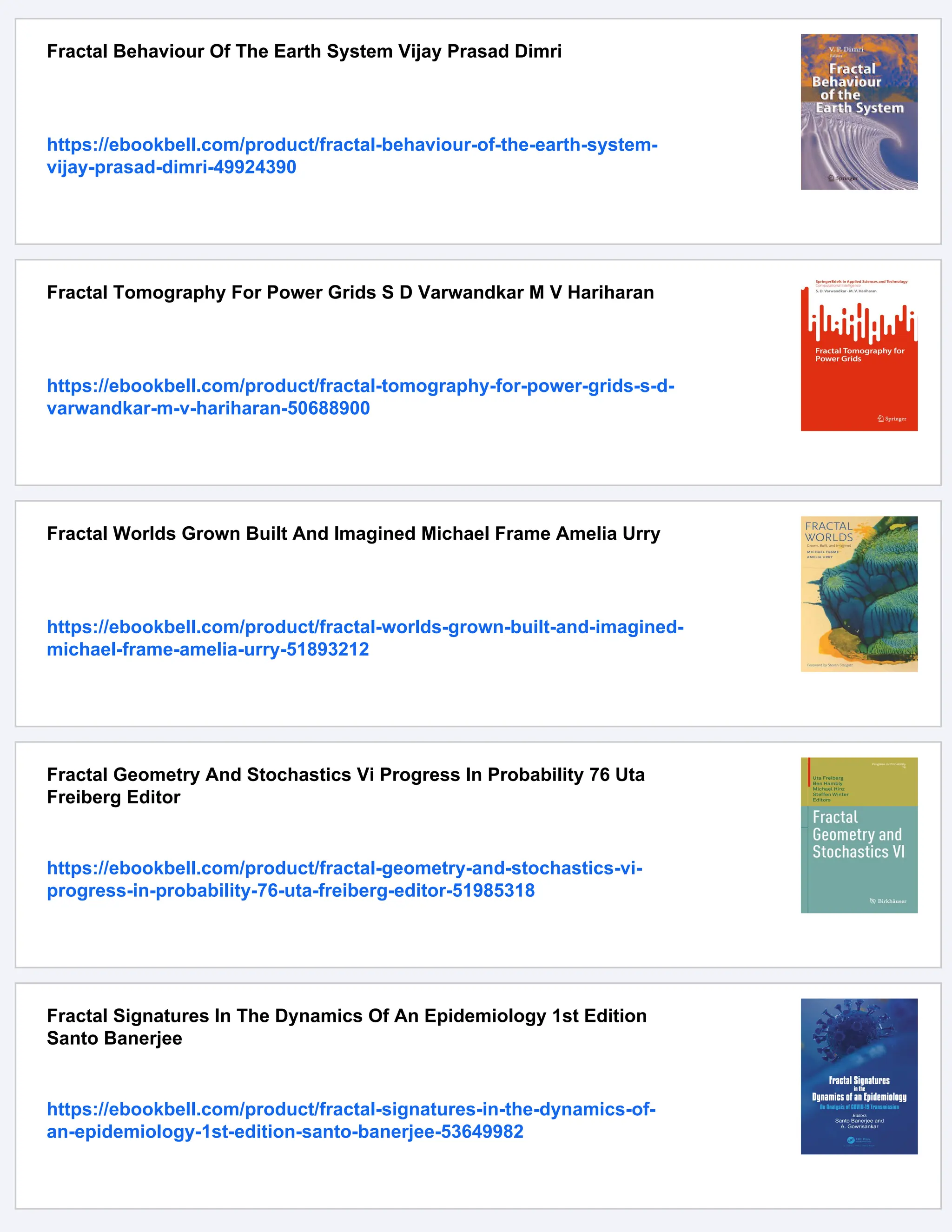 Fractal Behaviour Of The Earth System Vijay Prasad Dimri
https://ebookbell.com/product/fractal-behaviour-of-the-earth-system-
vijay-prasad-dimri-49924390
Fractal Tomography For Power Grids S D Varwandkar M V Hariharan
https://ebookbell.com/product/fractal-tomography-for-power-grids-s-d-
varwandkar-m-v-hariharan-50688900
Fractal Worlds Grown Built And Imagined Michael Frame Amelia Urry
https://ebookbell.com/product/fractal-worlds-grown-built-and-imagined-
michael-frame-amelia-urry-51893212
Fractal Geometry And Stochastics Vi Progress In Probability 76 Uta
Freiberg Editor
https://ebookbell.com/product/fractal-geometry-and-stochastics-vi-
progress-in-probability-76-uta-freiberg-editor-51985318
Fractal Signatures In The Dynamics Of An Epidemiology 1st Edition
Santo Banerjee
https://ebookbell.com/product/fractal-signatures-in-the-dynamics-of-
an-epidemiology-1st-edition-santo-banerjee-53649982
 