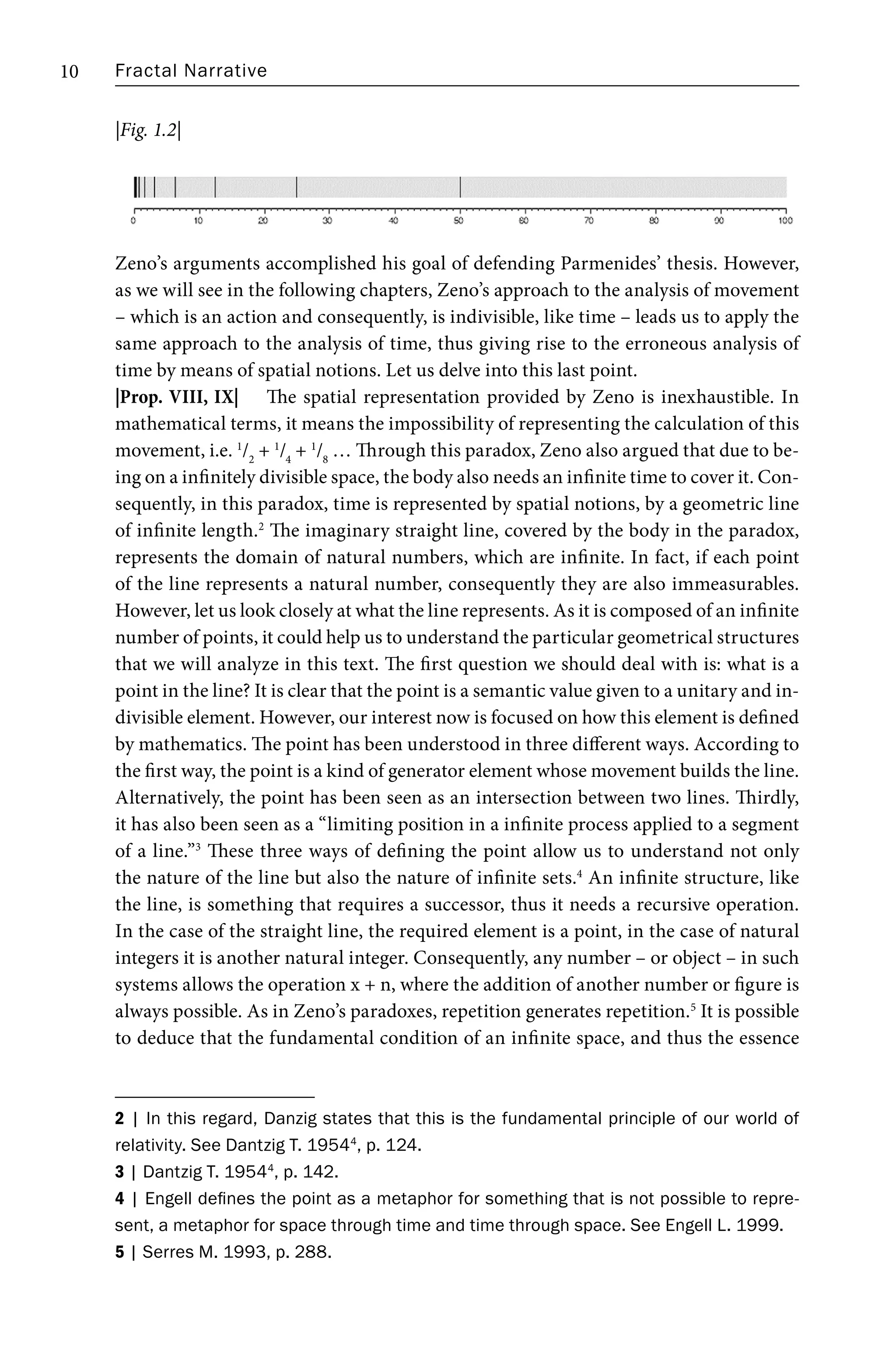 Fractal Narrative
10
Zeno’s arguments accomplished his goal of defending Parmenides’ thesis. However,
as we will see in the following chapters, Zeno’s approach to the analysis of movement
– which is an action and consequently, is indivisible, like time – leads us to apply the
same approach to the analysis of time, thus giving rise to the erroneous analysis of
time by means of spatial notions. Let us delve into this last point.
|Prop. VIII, IX| The spatial representation provided by Zeno is inexhaustible. In
mathematical terms, it means the impossibility of representing the calculation of this
movement, i.e. 1
/2
+ 1
/4
+ 1
/8
… Through this paradox, Zeno also argued that due to be-
ing on a infinitely divisible space, the body also needs an infinite time to cover it. Con-
sequently, in this paradox, time is represented by spatial notions, by a geometric line
of infinite length.2
The imaginary straight line, covered by the body in the paradox,
represents the domain of natural numbers, which are infinite. In fact, if each point
of the line represents a natural number, consequently they are also immeasurables.
However, let us look closely at what the line represents. As it is composed of an infinite
number of points, it could help us to understand the particular geometrical structures
that we will analyze in this text. The first question we should deal with is: what is a
point in the line? It is clear that the point is a semantic value given to a unitary and in-
divisible element. However, our interest now is focused on how this element is defined
by mathematics. The point has been understood in three different ways. According to
the first way, the point is a kind of generator element whose movement builds the line.
Alternatively, the point has been seen as an intersection between two lines. Thirdly,
it has also been seen as a “limiting position in a infinite process applied to a segment
of a line.”3
These three ways of defining the point allow us to understand not only
the nature of the line but also the nature of infinite sets.4
An infinite structure, like
the line, is something that requires a successor, thus it needs a recursive operation.
In the case of the straight line, the required element is a point, in the case of natural
integers it is another natural integer. Consequently, any number – or object – in such
systems allows the operation x + n, where the addition of another number or figure is
always possible. As in Zeno’s paradoxes, repetition generates repetition.5
It is possible
to deduce that the fundamental condition of an infinite space, and thus the essence
2 | In this regard, Danzig states that this is the fundamental principle of our world of
relativity. See Dantzig T. 19544
, p. 124.
3 | Dantzig T. 19544
, p. 142.
4 | Engell defines the point as a metaphor for something that is not possible to repre-
sent, a metaphor for space through time and time through space. See Engell L. 1999.
5 | Serres M. 1993, p. 288.
|Fig. 1.2|
 