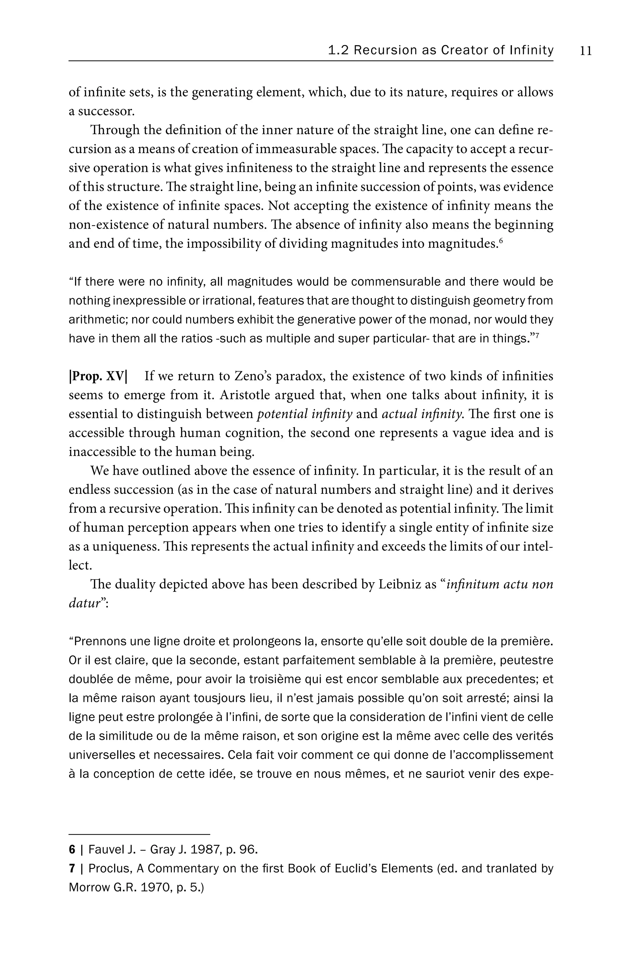 1.2 Recursion as Creator of Infinity 11
of infinite sets, is the generating element, which, due to its nature, requires or allows
a successor.
Through the definition of the inner nature of the straight line, one can define re-
cursion as a means of creation of immeasurable spaces. The capacity to accept a recur-
sive operation is what gives infiniteness to the straight line and represents the essence
of this structure. The straight line, being an infinite succession of points, was evidence
of the existence of infinite spaces. Not accepting the existence of infinity means the
non-existence of natural numbers. The absence of infinity also means the beginning
and end of time, the impossibility of dividing magnitudes into magnitudes.6
“If there were no infinity, all magnitudes would be commensurable and there would be
nothing inexpressible or irrational, features that are thought to distinguish geometry from
arithmetic; nor could numbers exhibit the generative power of the monad, nor would they
have in them all the ratios -such as multiple and super particular- that are in things.”7
|Prop. XV| If we return to Zeno’s paradox, the existence of two kinds of infinities
seems to emerge from it. Aristotle argued that, when one talks about infinity, it is
essential to distinguish between potential infinity and actual infinity. The first one is
accessible through human cognition, the second one represents a vague idea and is
inaccessible to the human being.
We have outlined above the essence of infinity. In particular, it is the result of an
endless succession (as in the case of natural numbers and straight line) and it derives
from a recursive operation. This infinity can be denoted as potential infinity. The limit
of human perception appears when one tries to identify a single entity of infinite size
as a uniqueness. This represents the actual infinity and exceeds the limits of our intel-
lect.
The duality depicted above has been described by Leibniz as “infinitum actu non
datur”:
“Prennons une ligne droite et prolongeons la, ensorte qu’elle soit double de la première.
Or il est claire, que la seconde, estant parfaitement semblable à la première, peutestre
doublée de même, pour avoir la troisième qui est encor semblable aux precedentes; et
la même raison ayant tousjours lieu, il n’est jamais possible qu’on soit arresté; ainsi la
ligne peut estre prolongée à l’infini, de sorte que la consideration de l’infini vient de celle
de la similitude ou de la même raison, et son origine est la même avec celle des verités
universelles et necessaires. Cela fait voir comment ce qui donne de l’accomplissement
à la conception de cette idée, se trouve en nous mêmes, et ne sauriot venir des expe-
6 | Fauvel J. – Gray J. 1987, p. 96.
7 | Proclus, A Commentary on the first Book of Euclid’s Elements (ed. and tranlated by
Morrow G.R. 1970, p. 5.)
 