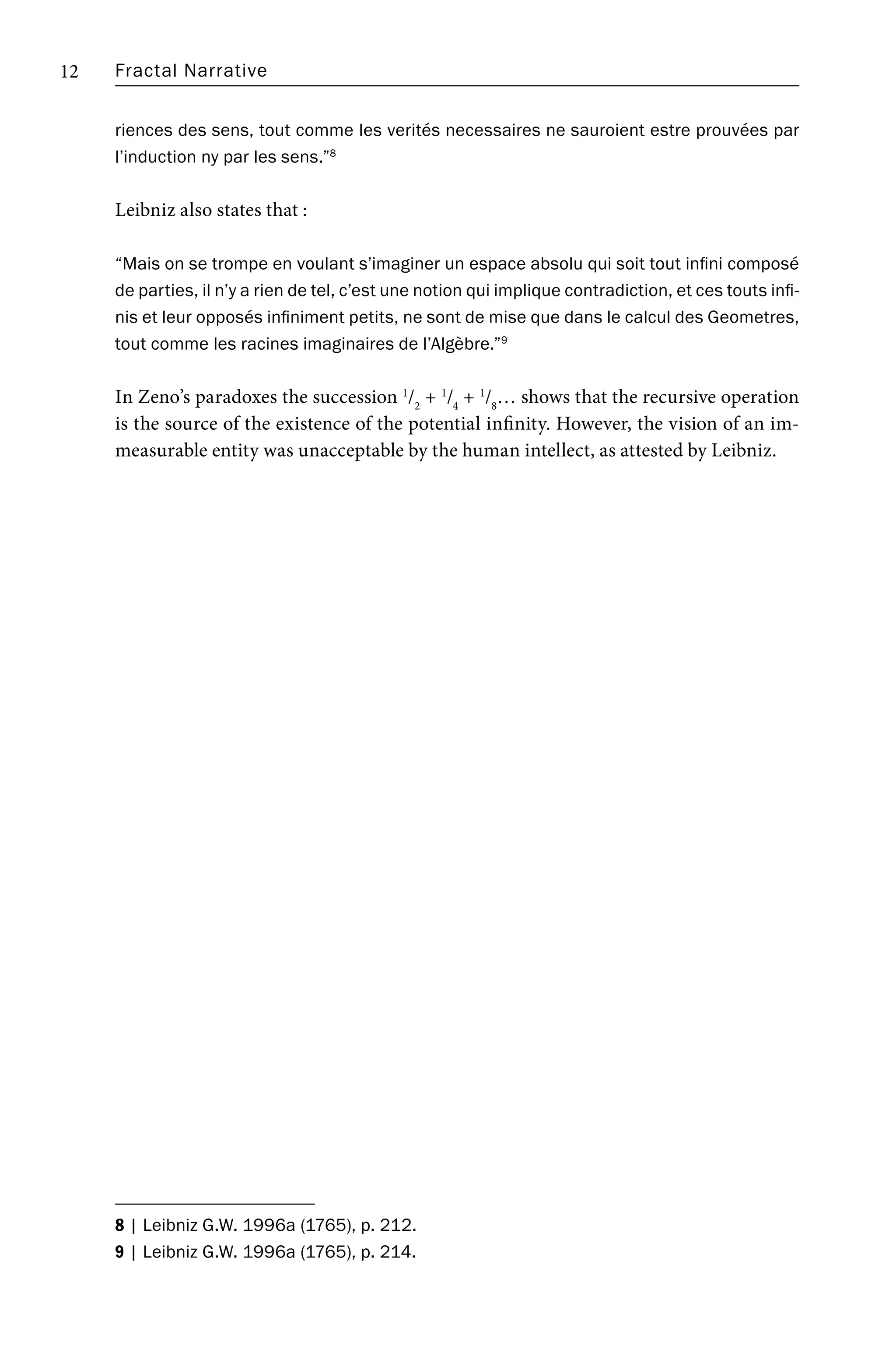 Fractal Narrative
12
riences des sens, tout comme les verités necessaires ne sauroient estre prouvées par
l’induction ny par les sens.”8
Leibniz also states that :
“Mais on se trompe en voulant s’imaginer un espace absolu qui soit tout infini composé
de parties, il n’y a rien de tel, c’est une notion qui implique contradiction, et ces touts infi-
nis et leur opposés infiniment petits, ne sont de mise que dans le calcul des Geometres,
tout comme les racines imaginaires de l’Algèbre.”9
In Zeno’s paradoxes the succession 1
/2
+ 1
/4
+ 1
/8
… shows that the recursive operation
is the source of the existence of the potential infinity. However, the vision of an im-
measurable entity was unacceptable by the human intellect, as attested by Leibniz.
8 | Leibniz G.W. 1996a (1765), p. 212.
9 | Leibniz G.W. 1996a (1765), p. 214.
 