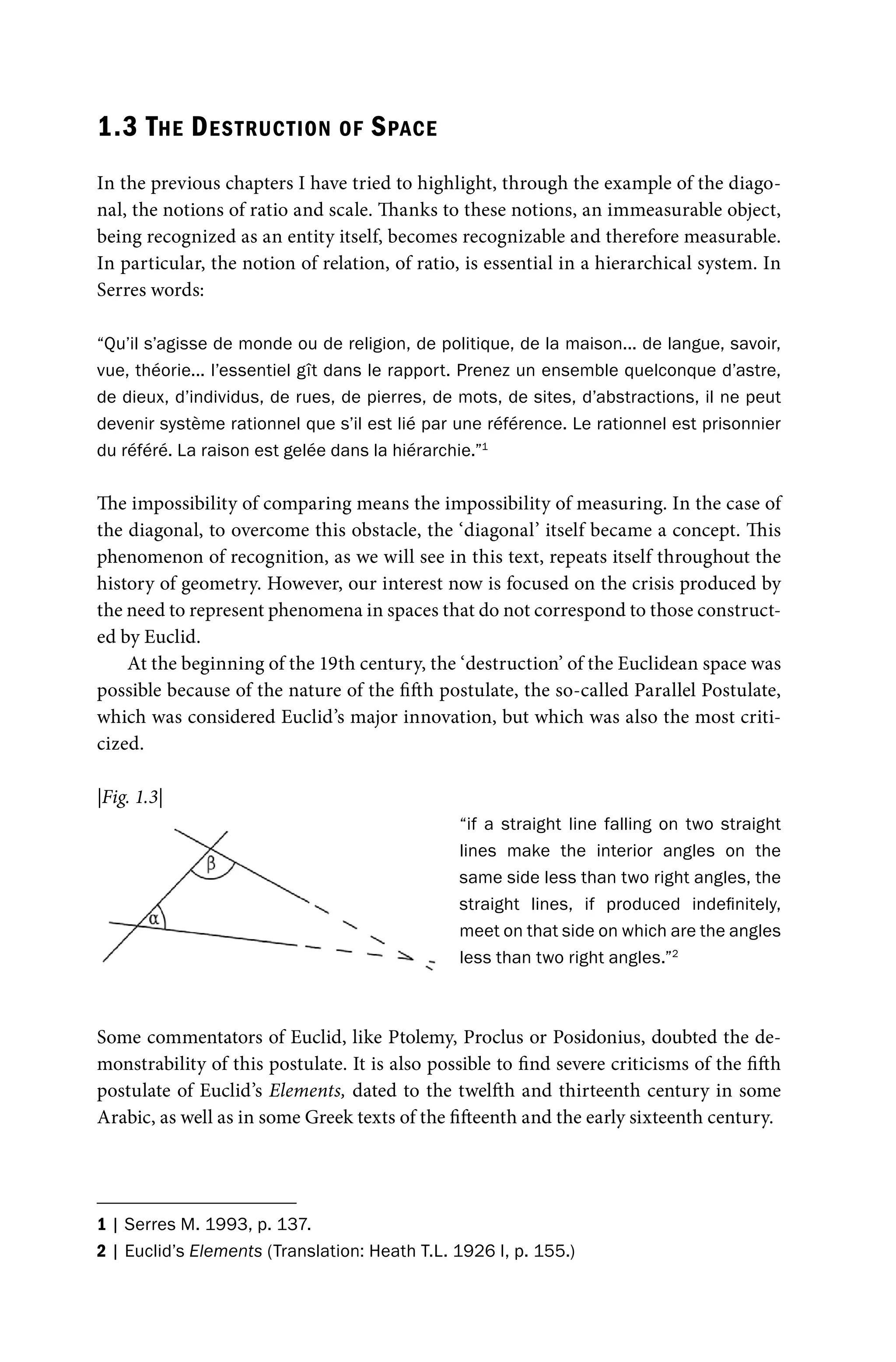 1.3 THE DESTRUCTION OF SPACE
In the previous chapters I have tried to highlight, through the example of the diago-
nal, the notions of ratio and scale. Thanks to these notions, an immeasurable object,
being recognized as an entity itself, becomes recognizable and therefore measurable.
In particular, the notion of relation, of ratio, is essential in a hierarchical system. In
Serres words:
“Qu’il s’agisse de monde ou de religion, de politique, de la maison... de langue, savoir,
vue, théorie... l’essentiel gît dans le rapport. Prenez un ensemble quelconque d’astre,
de dieux, d’individus, de rues, de pierres, de mots, de sites, d’abstractions, il ne peut
devenir système rationnel que s’il est lié par une référence. Le rationnel est prisonnier
du référé. La raison est gelée dans la hiérarchie.”1
The impossibility of comparing means the impossibility of measuring. In the case of
the diagonal, to overcome this obstacle, the ‘diagonal’ itself became a concept. This
phenomenon of recognition, as we will see in this text, repeats itself throughout the
history of geometry. However, our interest now is focused on the crisis produced by
the need to represent phenomena in spaces that do not correspond to those construct-
ed by Euclid.
At the beginning of the 19th century, the ‘destruction’ of the Euclidean space was
possible because of the nature of the fifth postulate, the so-called Parallel Postulate,
which was considered Euclid’s major innovation, but which was also the most criti-
cized.
“if a straight line falling on two straight
lines make the interior angles on the
same side less than two right angles, the
straight lines, if produced indefinitely,
meet on that side on which are the angles
less than two right angles.”2
Some commentators of Euclid, like Ptolemy, Proclus or Posidonius, doubted the de-
monstrability of this postulate. It is also possible to find severe criticisms of the fifth
postulate of Euclid’s Elements, dated to the twelfth and thirteenth century in some
Arabic, as well as in some Greek texts of the fifteenth and the early sixteenth century.
1 | Serres M. 1993, p. 137.
2 | Euclid’s Elements (Translation: Heath T.L. 1926 I, p. 155.)
|Fig. 1.3|
 