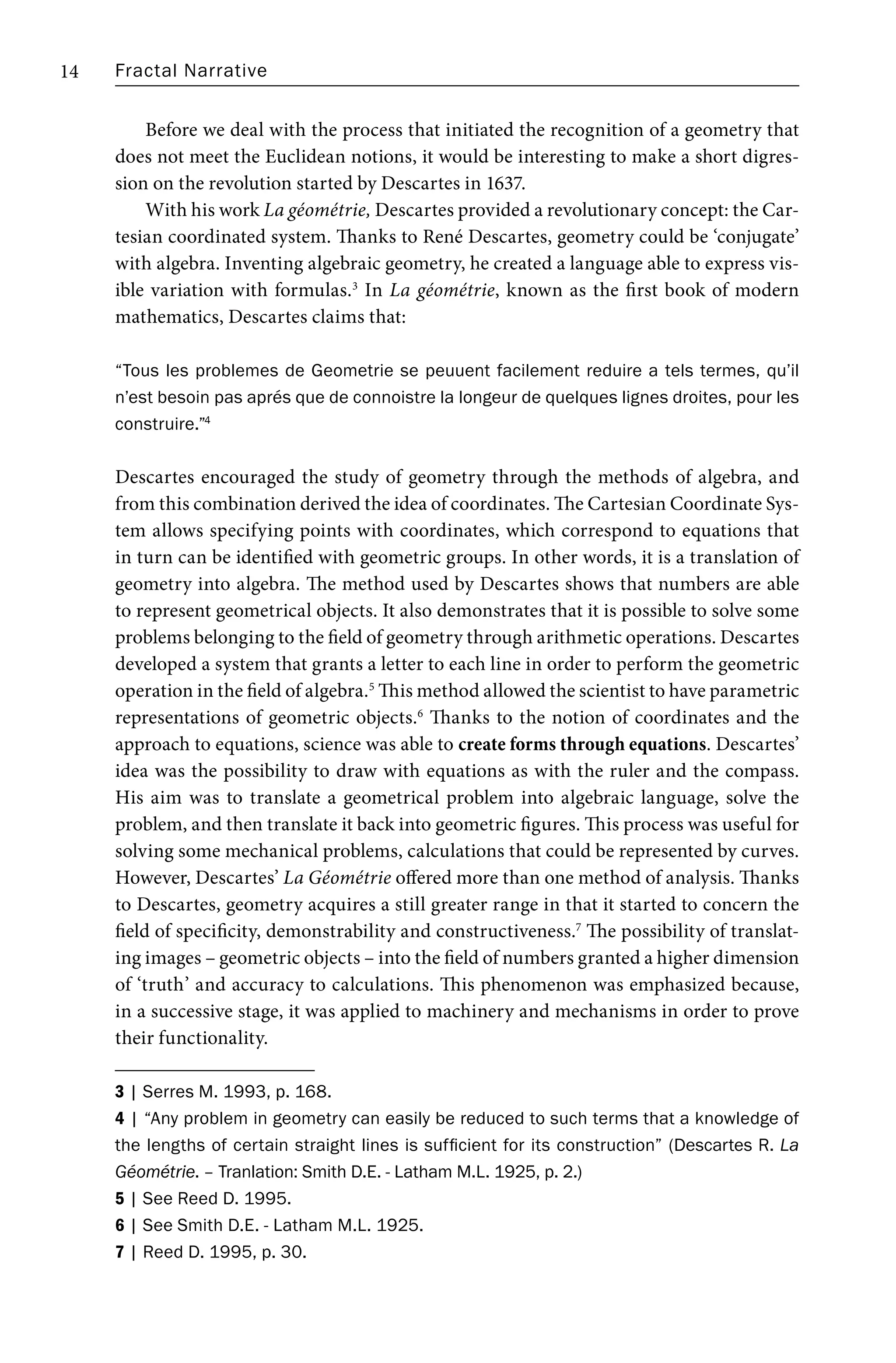 Fractal Narrative
14
Before we deal with the process that initiated the recognition of a geometry that
does not meet the Euclidean notions, it would be interesting to make a short digres-
sion on the revolution started by Descartes in 1637.
With his work La géométrie, Descartes provided a revolutionary concept: the Car-
tesian coordinated system. Thanks to René Descartes, geometry could be ‘conjugate’
with algebra. Inventing algebraic geometry, he created a language able to express vis-
ible variation with formulas.3
In La géométrie, known as the first book of modern
mathematics, Descartes claims that:
“Tous les problemes de Geometrie se peuuent facilement reduire a tels termes, qu’il
n’est besoin pas aprés que de connoistre la longeur de quelques lignes droites, pour les
construire.”4
Descartes encouraged the study of geometry through the methods of algebra, and
from this combination derived the idea of coordinates. The Cartesian Coordinate Sys-
tem allows specifying points with coordinates, which correspond to equations that
in turn can be identified with geometric groups. In other words, it is a translation of
geometry into algebra. The method used by Descartes shows that numbers are able
to represent geometrical objects. It also demonstrates that it is possible to solve some
problems belonging to the field of geometry through arithmetic operations. Descartes
developed a system that grants a letter to each line in order to perform the geometric
operation in the field of algebra.5
This method allowed the scientist to have parametric
representations of geometric objects.6
Thanks to the notion of coordinates and the
approach to equations, science was able to create forms through equations. Descartes’
idea was the possibility to draw with equations as with the ruler and the compass.
His aim was to translate a geometrical problem into algebraic language, solve the
problem, and then translate it back into geometric figures. This process was useful for
solving some mechanical problems, calculations that could be represented by curves.
However, Descartes’ La Géométrie offered more than one method of analysis. Thanks
to Descartes, geometry acquires a still greater range in that it started to concern the
field of specificity, demonstrability and constructiveness.7
The possibility of translat-
ing images – geometric objects – into the field of numbers granted a higher dimension
of ‘truth’ and accuracy to calculations. This phenomenon was emphasized because,
in a successive stage, it was applied to machinery and mechanisms in order to prove
their functionality.
3 | Serres M. 1993, p. 168.
4 | “Any problem in geometry can easily be reduced to such terms that a knowledge of
the lengths of certain straight lines is sufficient for its construction” (Descartes R. La
Géométrie. – Tranlation: Smith D.E. - Latham M.L. 1925, p. 2.)
5 | See Reed D. 1995.
6 | See Smith D.E. - Latham M.L. 1925.
7 | Reed D. 1995, p. 30.
 