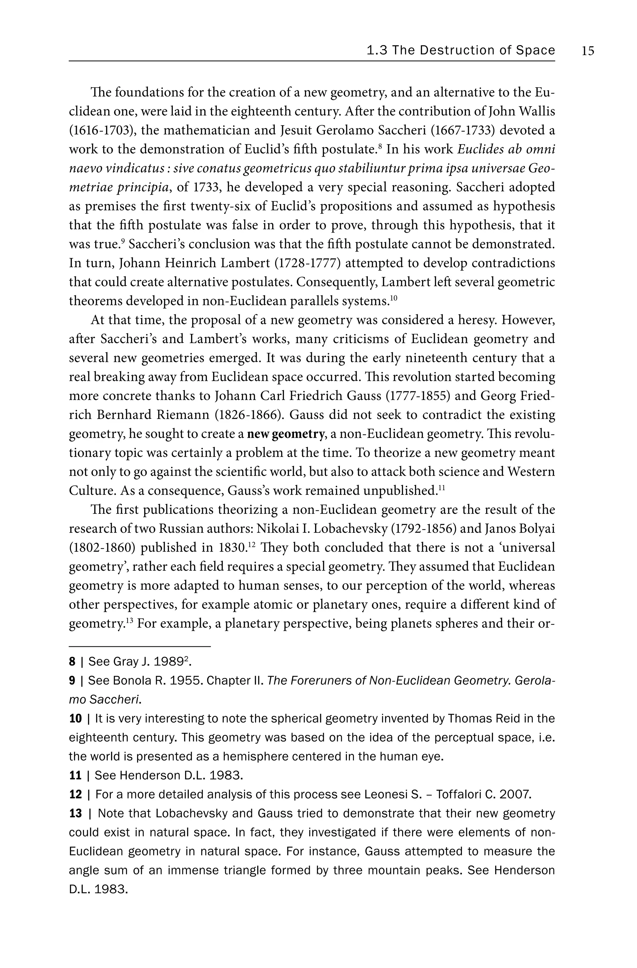 1.3 The Destruction of Space 15
The foundations for the creation of a new geometry, and an alternative to the Eu-
clidean one, were laid in the eighteenth century. After the contribution of John Wallis
(1616-1703), the mathematician and Jesuit Gerolamo Saccheri (1667-1733) devoted a
work to the demonstration of Euclid’s fifth postulate.8
In his work Euclides ab omni
naevo vindicatus : sive conatus geometricus quo stabiliuntur prima ipsa universae Geo-
metriae principia, of 1733, he developed a very special reasoning. Saccheri adopted
as premises the first twenty-six of Euclid’s propositions and assumed as hypothesis
that the fifth postulate was false in order to prove, through this hypothesis, that it
was true.9
Saccheri’s conclusion was that the fifth postulate cannot be demonstrated.
In turn, Johann Heinrich Lambert (1728-1777) attempted to develop contradictions
that could create alternative postulates. Consequently, Lambert left several geometric
theorems developed in non-Euclidean parallels systems.10
At that time, the proposal of a new geometry was considered a heresy. However,
after Saccheri’s and Lambert’s works, many criticisms of Euclidean geometry and
several new geometries emerged. It was during the early nineteenth century that a
real breaking away from Euclidean space occurred. This revolution started becoming
more concrete thanks to Johann Carl Friedrich Gauss (1777-1855) and Georg Fried-
rich Bernhard Riemann (1826-1866). Gauss did not seek to contradict the existing
geometry, he sought to create a new geometry, a non-Euclidean geometry. This revolu-
tionary topic was certainly a problem at the time. To theorize a new geometry meant
not only to go against the scientific world, but also to attack both science and Western
Culture. As a consequence, Gauss’s work remained unpublished.11
The first publications theorizing a non-Euclidean geometry are the result of the
research of two Russian authors: Nikolai I. Lobachevsky (1792-1856) and Janos Bolyai
(1802-1860) published in 1830.12
They both concluded that there is not a ‘universal
geometry’, rather each field requires a special geometry. They assumed that Euclidean
geometry is more adapted to human senses, to our perception of the world, whereas
other perspectives, for example atomic or planetary ones, require a different kind of
geometry.13
For example, a planetary perspective, being planets spheres and their or-
8 | See Gray J. 19892
.
9 | See Bonola R. 1955. Chapter II. The Foreruners of Non-Euclidean Geometry. Gerola-
mo Saccheri.
10 | It is very interesting to note the spherical geometry invented by Thomas Reid in the
eighteenth century. This geometry was based on the idea of the perceptual space, i.e.
the world is presented as a hemisphere centered in the human eye.
11 | See Henderson D.L. 1983.
12 | For a more detailed analysis of this process see Leonesi S. – Toffalori C. 2007.
13 | Note that Lobachevsky and Gauss tried to demonstrate that their new geometry
could exist in natural space. In fact, they investigated if there were elements of non-
Euclidean geometry in natural space. For instance, Gauss attempted to measure the
angle sum of an immense triangle formed by three mountain peaks. See Henderson
D.L. 1983.
 