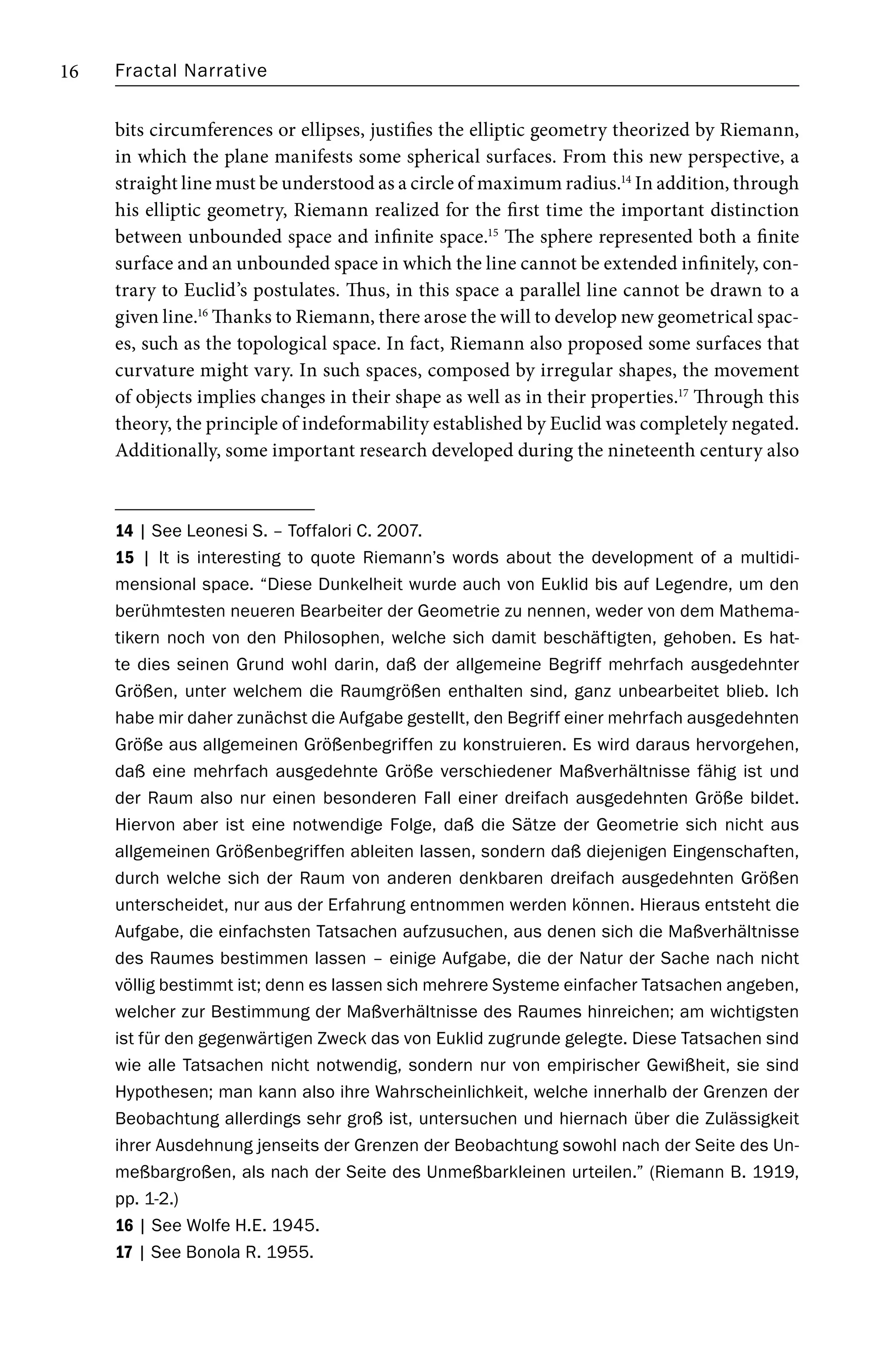Fractal Narrative
16
bits circumferences or ellipses, justifies the elliptic geometry theorized by Riemann,
in which the plane manifests some spherical surfaces. From this new perspective, a
straight line must be understood as a circle of maximum radius.14
In addition, through
his elliptic geometry, Riemann realized for the first time the important distinction
between unbounded space and infinite space.15
The sphere represented both a finite
surface and an unbounded space in which the line cannot be extended infinitely, con-
trary to Euclid’s postulates. Thus, in this space a parallel line cannot be drawn to a
given line.16
Thanks to Riemann, there arose the will to develop new geometrical spac-
es, such as the topological space. In fact, Riemann also proposed some surfaces that
curvature might vary. In such spaces, composed by irregular shapes, the movement
of objects implies changes in their shape as well as in their properties.17
Through this
theory, the principle of indeformability established by Euclid was completely negated.
Additionally, some important research developed during the nineteenth century also
14 | See Leonesi S. – Toffalori C. 2007.
15 | It is interesting to quote Riemann’s words about the development of a multidi-
mensional space. “Diese Dunkelheit wurde auch von Euklid bis auf Legendre, um den
berühmtesten neueren Bearbeiter der Geometrie zu nennen, weder von dem Mathema-
tikern noch von den Philosophen, welche sich damit beschäftigten, gehoben. Es hat-
te dies seinen Grund wohl darin, daß der allgemeine Begriff mehrfach ausgedehnter
Größen, unter welchem die Raumgrößen enthalten sind, ganz unbearbeitet blieb. Ich
habe mir daher zunächst die Aufgabe gestellt, den Begriff einer mehrfach ausgedehnten
Größe aus allgemeinen Größenbegriffen zu konstruieren. Es wird daraus hervorgehen,
daß eine mehrfach ausgedehnte Größe verschiedener Maßverhältnisse fähig ist und
der Raum also nur einen besonderen Fall einer dreifach ausgedehnten Größe bildet.
Hiervon aber ist eine notwendige Folge, daß die Sätze der Geometrie sich nicht aus
allgemeinen Größenbegriffen ableiten lassen, sondern daß diejenigen Eingenschaften,
durch welche sich der Raum von anderen denkbaren dreifach ausgedehnten Größen
unterscheidet, nur aus der Erfahrung entnommen werden können. Hieraus entsteht die
Aufgabe, die einfachsten Tatsachen aufzusuchen, aus denen sich die Maßverhältnisse
des Raumes bestimmen lassen – einige Aufgabe, die der Natur der Sache nach nicht
völlig bestimmt ist; denn es lassen sich mehrere Systeme einfacher Tatsachen angeben,
welcher zur Bestimmung der Maßverhältnisse des Raumes hinreichen; am wichtigsten
ist für den gegenwärtigen Zweck das von Euklid zugrunde gelegte. Diese Tatsachen sind
wie alle Tatsachen nicht notwendig, sondern nur von empirischer Gewißheit, sie sind
Hypothesen; man kann also ihre Wahrscheinlichkeit, welche innerhalb der Grenzen der
Beobachtung allerdings sehr groß ist, untersuchen und hiernach über die Zulässigkeit
ihrer Ausdehnung jenseits der Grenzen der Beobachtung sowohl nach der Seite des Un-
meßbargroßen, als nach der Seite des Unmeßbarkleinen urteilen.” (Riemann B. 1919,
pp. 1-2.)
16 | See Wolfe H.E. 1945.
17 | See Bonola R. 1955.
 