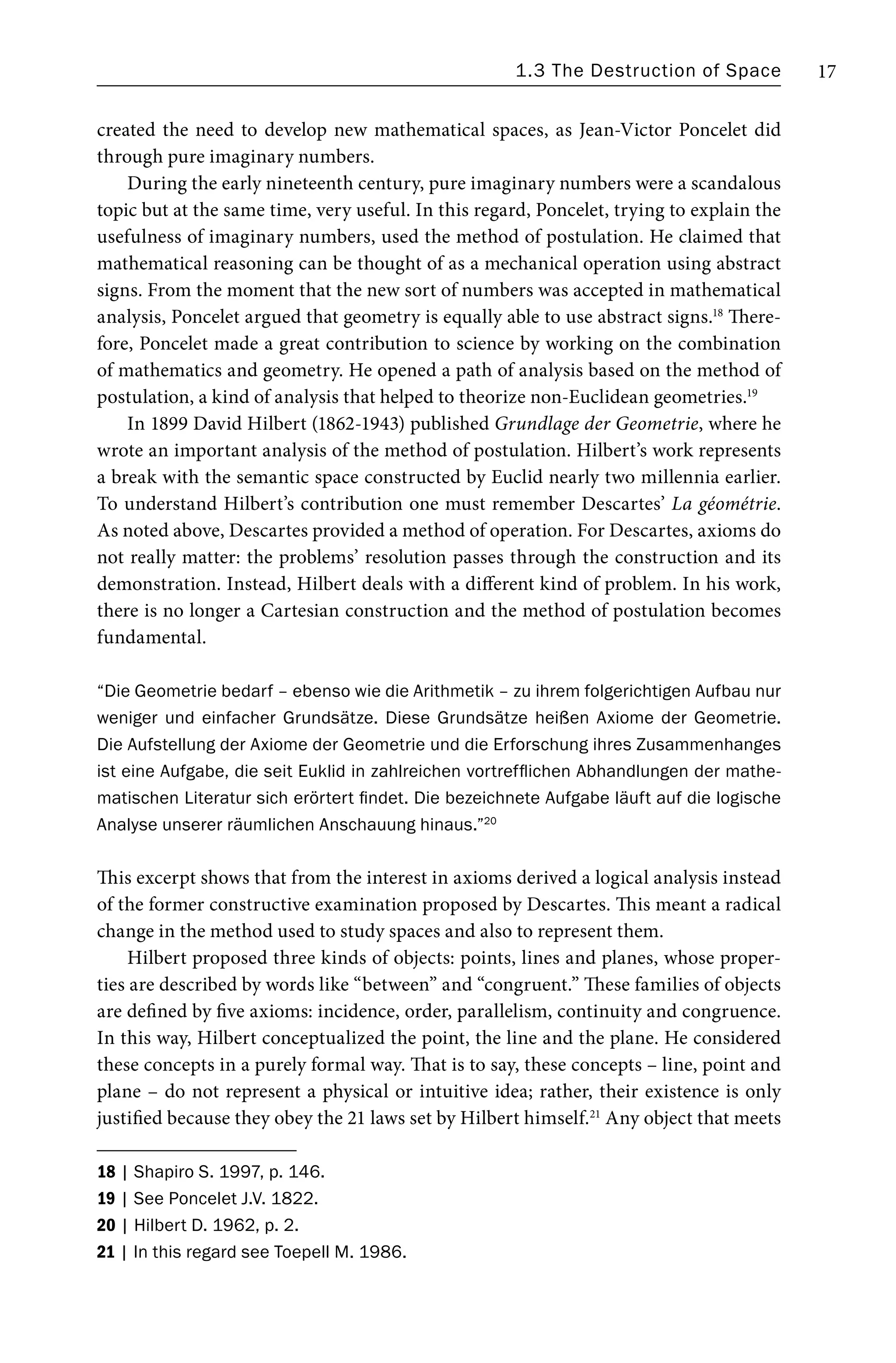 1.3 The Destruction of Space 17
created the need to develop new mathematical spaces, as Jean-Victor Poncelet did
through pure imaginary numbers.
During the early nineteenth century, pure imaginary numbers were a scandalous
topic but at the same time, very useful. In this regard, Poncelet, trying to explain the
usefulness of imaginary numbers, used the method of postulation. He claimed that
mathematical reasoning can be thought of as a mechanical operation using abstract
signs. From the moment that the new sort of numbers was accepted in mathematical
analysis, Poncelet argued that geometry is equally able to use abstract signs.18
There-
fore, Poncelet made a great contribution to science by working on the combination
of mathematics and geometry. He opened a path of analysis based on the method of
postulation, a kind of analysis that helped to theorize non-Euclidean geometries.19
In 1899 David Hilbert (1862-1943) published Grundlage der Geometrie, where he
wrote an important analysis of the method of postulation. Hilbert’s work represents
a break with the semantic space constructed by Euclid nearly two millennia earlier.
To understand Hilbert’s contribution one must remember Descartes’ La géométrie.
As noted above, Descartes provided a method of operation. For Descartes, axioms do
not really matter: the problems’ resolution passes through the construction and its
demonstration. Instead, Hilbert deals with a different kind of problem. In his work,
there is no longer a Cartesian construction and the method of postulation becomes
fundamental.
“Die Geometrie bedarf – ebenso wie die Arithmetik – zu ihrem folgerichtigen Aufbau nur
weniger und einfacher Grundsätze. Diese Grundsätze heißen Axiome der Geometrie.
Die Aufstellung der Axiome der Geometrie und die Erforschung ihres Zusammenhanges
ist eine Aufgabe, die seit Euklid in zahlreichen vortrefflichen Abhandlungen der mathe-
matischen Literatur sich erörtert findet. Die bezeichnete Aufgabe läuft auf die logische
Analyse unserer räumlichen Anschauung hinaus.”20
This excerpt shows that from the interest in axioms derived a logical analysis instead
of the former constructive examination proposed by Descartes. This meant a radical
change in the method used to study spaces and also to represent them.
Hilbert proposed three kinds of objects: points, lines and planes, whose proper-
ties are described by words like “between” and “congruent.” These families of objects
are defined by five axioms: incidence, order, parallelism, continuity and congruence.
In this way, Hilbert conceptualized the point, the line and the plane. He considered
these concepts in a purely formal way. That is to say, these concepts – line, point and
plane – do not represent a physical or intuitive idea; rather, their existence is only
justified because they obey the 21 laws set by Hilbert himself.21
Any object that meets
18 | Shapiro S. 1997, p. 146.
19 | See Poncelet J.V. 1822.
20 | Hilbert D. 1962, p. 2.
21 | In this regard see Toepell M. 1986.
 