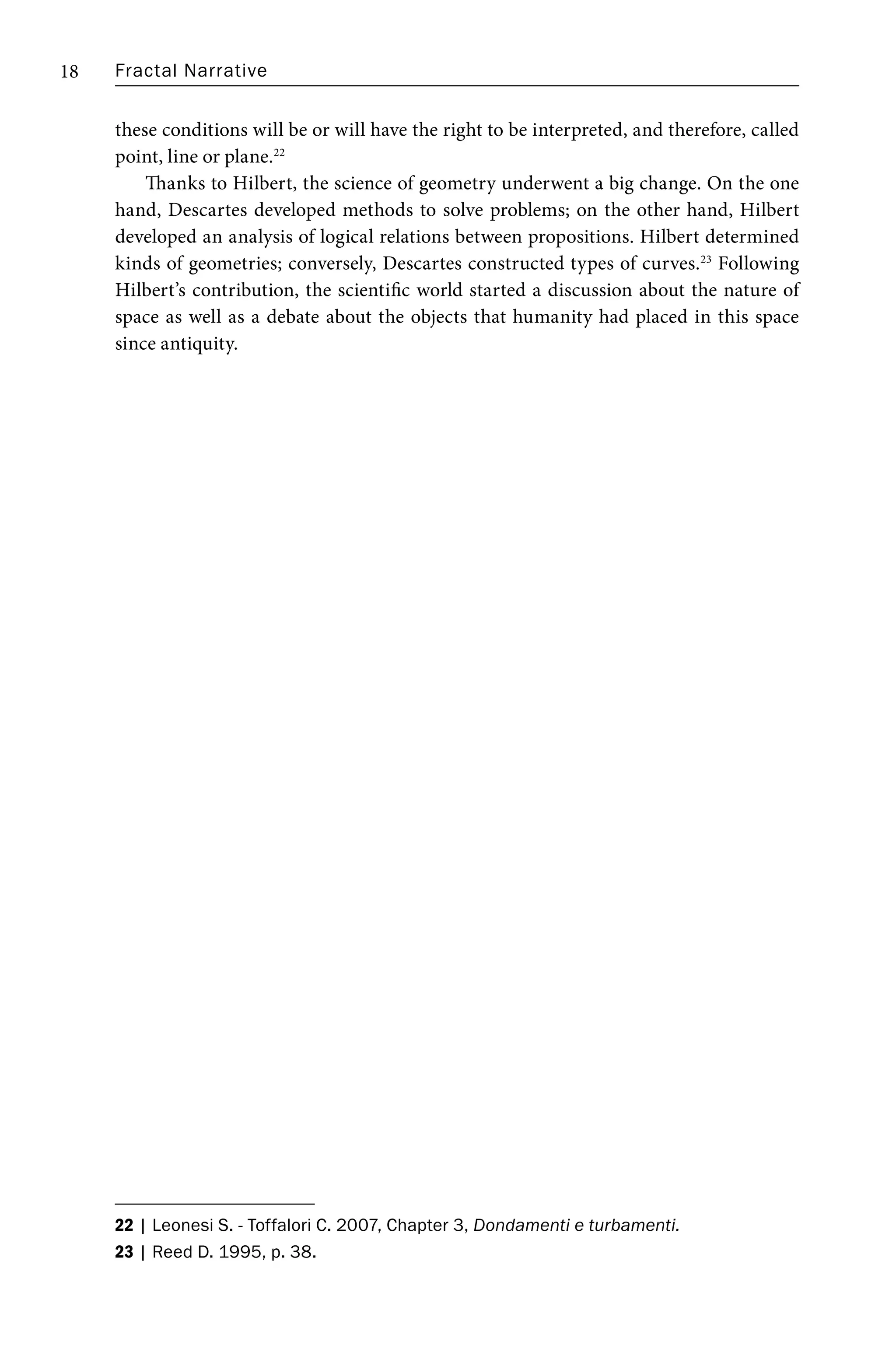 Fractal Narrative
18
these conditions will be or will have the right to be interpreted, and therefore, called
point, line or plane.22
Thanks to Hilbert, the science of geometry underwent a big change. On the one
hand, Descartes developed methods to solve problems; on the other hand, Hilbert
developed an analysis of logical relations between propositions. Hilbert determined
kinds of geometries; conversely, Descartes constructed types of curves.23
Following
Hilbert’s contribution, the scientific world started a discussion about the nature of
space as well as a debate about the objects that humanity had placed in this space
since antiquity.
22 | Leonesi S. - Toffalori C. 2007, Chapter 3, Dondamenti e turbamenti.
23 | Reed D. 1995, p. 38.
 