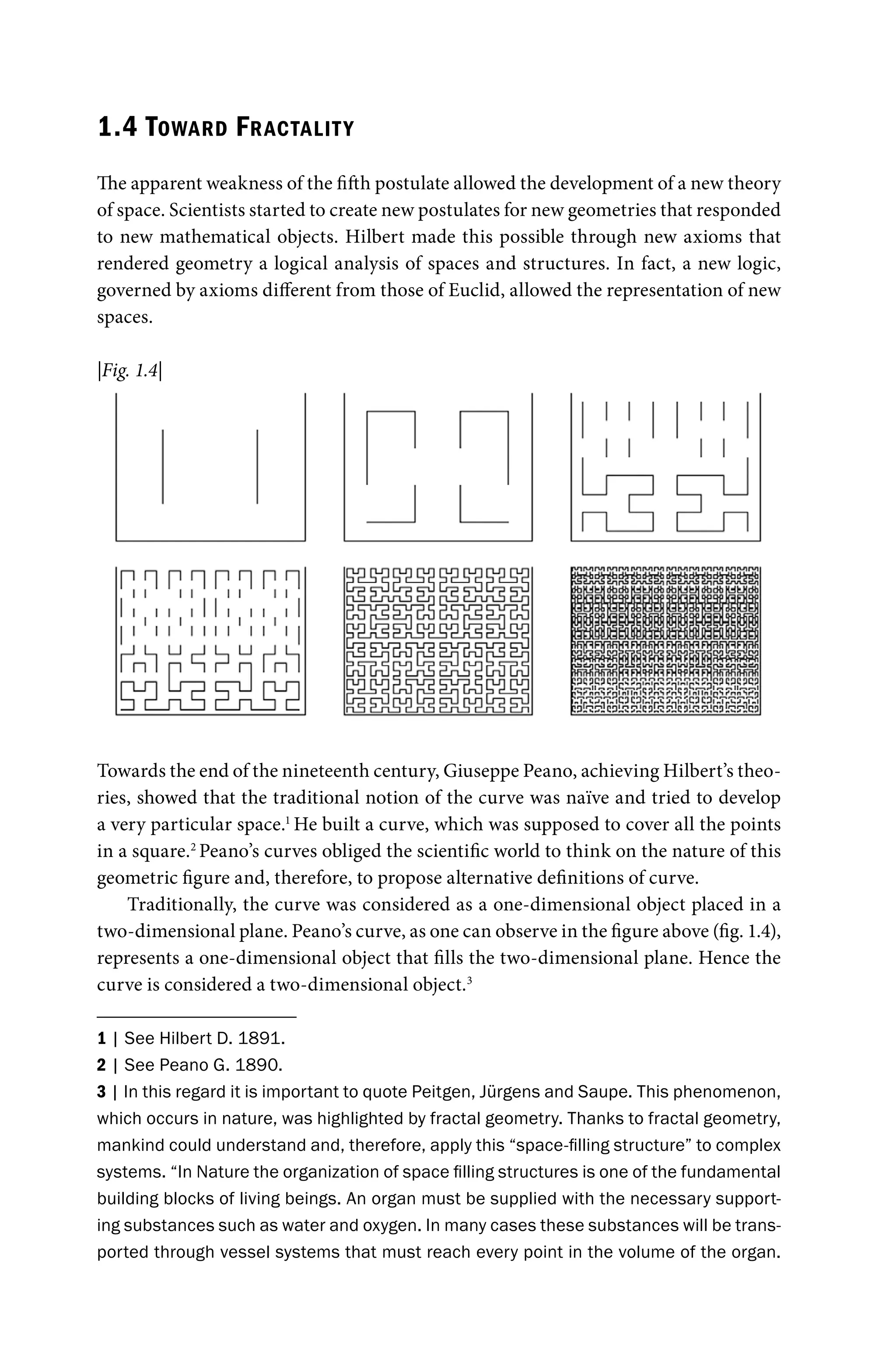 1.4 TOWARD FRACTALITY
The apparent weakness of the fifth postulate allowed the development of a new theory
of space. Scientists started to create new postulates for new geometries that responded
to new mathematical objects. Hilbert made this possible through new axioms that
rendered geometry a logical analysis of spaces and structures. In fact, a new logic,
governed by axioms different from those of Euclid, allowed the representation of new
spaces.
Towards the end of the nineteenth century, Giuseppe Peano, achieving Hilbert’s theo-
ries, showed that the traditional notion of the curve was naïve and tried to develop
a very particular space.1
He built a curve, which was supposed to cover all the points
in a square.2
Peano’s curves obliged the scientific world to think on the nature of this
geometric figure and, therefore, to propose alternative definitions of curve.
Traditionally, the curve was considered as a one-dimensional object placed in a
two-dimensional plane. Peano’s curve, as one can observe in the figure above (fig. 1.4),
represents a one-dimensional object that fills the two-dimensional plane. Hence the
curve is considered a two-dimensional object.3
1 | See Hilbert D. 1891.
2 | See Peano G. 1890.
3 | In this regard it is important to quote Peitgen, Jürgens and Saupe. This phenomenon,
which occurs in nature, was highlighted by fractal geometry. Thanks to fractal geometry,
mankind could understand and, therefore, apply this “space-filling structure” to complex
systems. “In Nature the organization of space filling structures is one of the fundamental
building blocks of living beings. An organ must be supplied with the necessary support-
ing substances such as water and oxygen. In many cases these substances will be trans-
ported through vessel systems that must reach every point in the volume of the organ.
|Fig. 1.4|
 