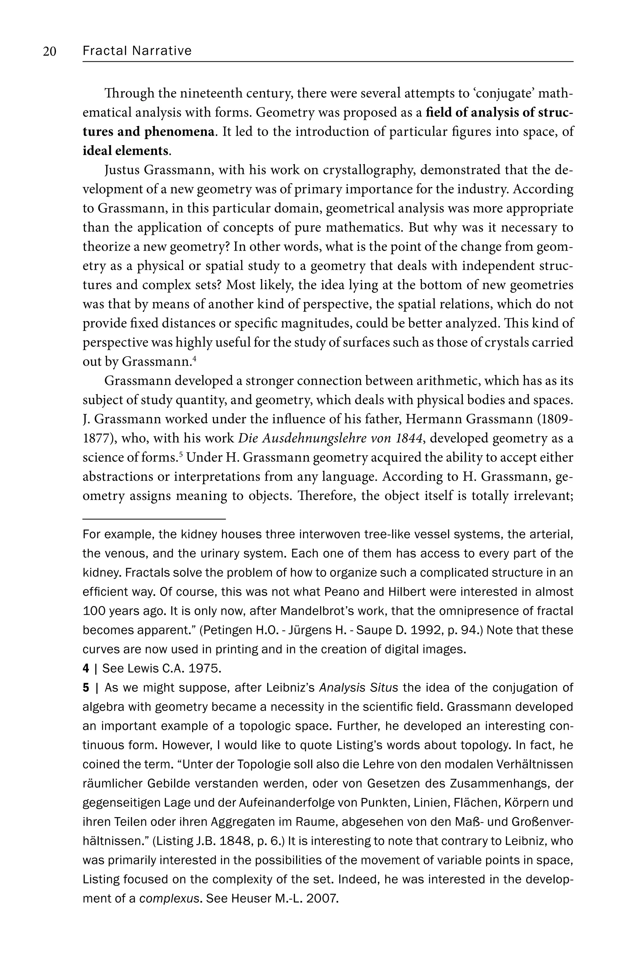 Fractal Narrative
20
Through the nineteenth century, there were several attempts to ‘conjugate’ math-
ematical analysis with forms. Geometry was proposed as a field of analysis of struc-
tures and phenomena. It led to the introduction of particular figures into space, of
ideal elements.
Justus Grassmann, with his work on crystallography, demonstrated that the de-
velopment of a new geometry was of primary importance for the industry. According
to Grassmann, in this particular domain, geometrical analysis was more appropriate
than the application of concepts of pure mathematics. But why was it necessary to
theorize a new geometry? In other words, what is the point of the change from geom-
etry as a physical or spatial study to a geometry that deals with independent struc-
tures and complex sets? Most likely, the idea lying at the bottom of new geometries
was that by means of another kind of perspective, the spatial relations, which do not
provide fixed distances or specific magnitudes, could be better analyzed. This kind of
perspective was highly useful for the study of surfaces such as those of crystals carried
out by Grassmann.4
Grassmann developed a stronger connection between arithmetic, which has as its
subject of study quantity, and geometry, which deals with physical bodies and spaces.
J. Grassmann worked under the influence of his father, Hermann Grassmann (1809-
1877), who, with his work Die Ausdehnungslehre von 1844, developed geometry as a
science of forms.5
Under H. Grassmann geometry acquired the ability to accept either
abstractions or interpretations from any language. According to H. Grassmann, ge-
ometry assigns meaning to objects. Therefore, the object itself is totally irrelevant;
For example, the kidney houses three interwoven tree-like vessel systems, the arterial,
the venous, and the urinary system. Each one of them has access to every part of the
kidney. Fractals solve the problem of how to organize such a complicated structure in an
efficient way. Of course, this was not what Peano and Hilbert were interested in almost
100 years ago. It is only now, after Mandelbrot’s work, that the omnipresence of fractal
becomes apparent.” (Petingen H.O. - Jürgens H. - Saupe D. 1992, p. 94.) Note that these
curves are now used in printing and in the creation of digital images.
4 | See Lewis C.A. 1975.
5 | As we might suppose, after Leibniz’s Analysis Situs the idea of the conjugation of
algebra with geometry became a necessity in the scientific field. Grassmann developed
an important example of a topologic space. Further, he developed an interesting con-
tinuous form. However, I would like to quote Listing’s words about topology. In fact, he
coined the term. “Unter der Topologie soll also die Lehre von den modalen Verhältnissen
räumlicher Gebilde verstanden werden, oder von Gesetzen des Zusammenhangs, der
gegenseitigen Lage und der Aufeinanderfolge von Punkten, Linien, Flächen, Körpern und
ihren Teilen oder ihren Aggregaten im Raume, abgesehen von den Maß- und Großenver-
hältnissen.” (Listing J.B. 1848, p. 6.) It is interesting to note that contrary to Leibniz, who
was primarily interested in the possibilities of the movement of variable points in space,
Listing focused on the complexity of the set. Indeed, he was interested in the develop-
ment of a complexus. See Heuser M.-L. 2007.
 
