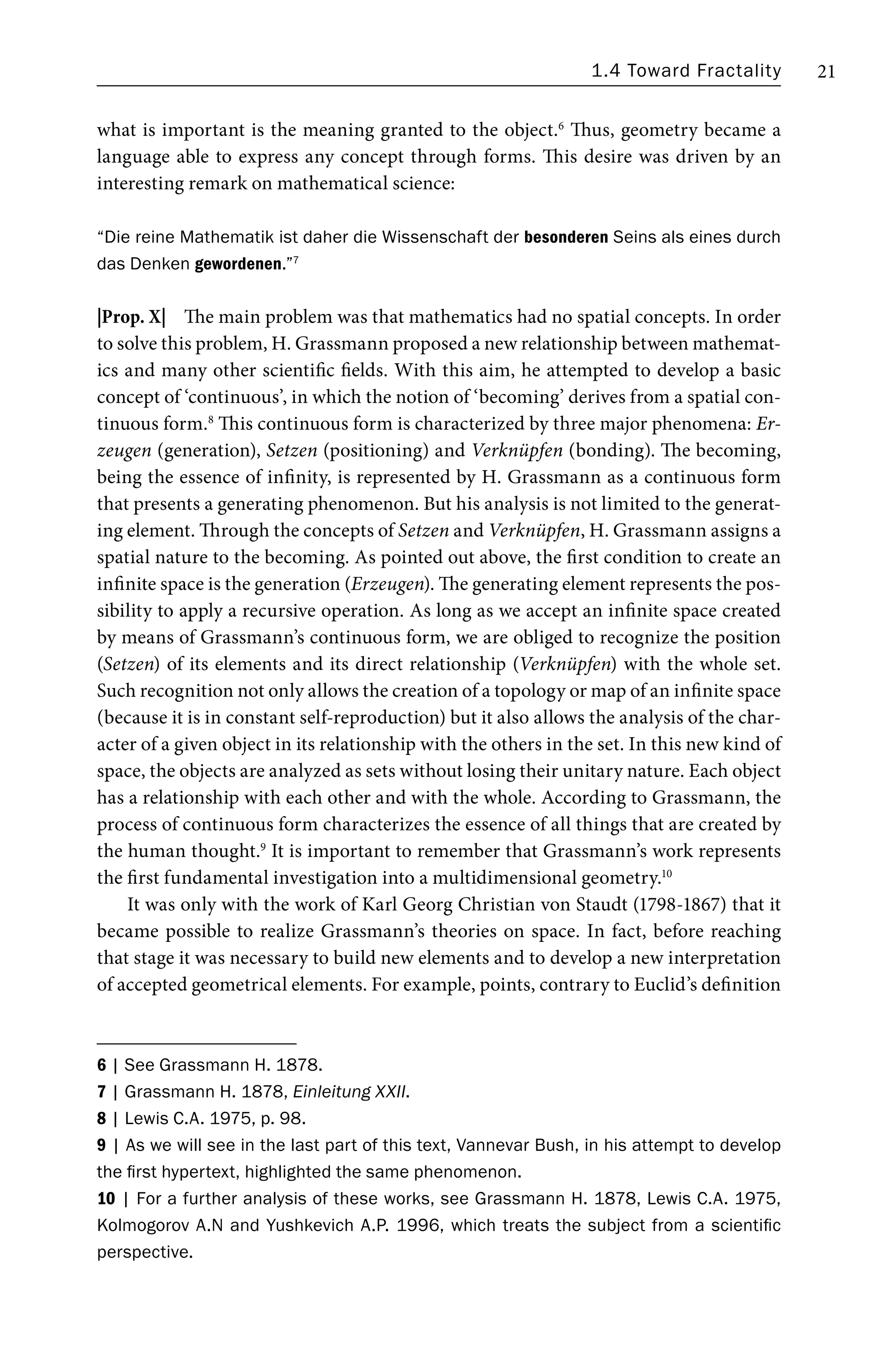 1.4 Toward Fractality 21
what is important is the meaning granted to the object.6
Thus, geometry became a
language able to express any concept through forms. This desire was driven by an
interesting remark on mathematical science:
“Die reine Mathematik ist daher die Wissenschaft der besonderen Seins als eines durch
das Denken gewordenen.”7
|Prop. X| The main problem was that mathematics had no spatial concepts. In order
to solve this problem, H. Grassmann proposed a new relationship between mathemat-
ics and many other scientific fields. With this aim, he attempted to develop a basic
concept of ‘continuous’, in which the notion of ‘becoming’ derives from a spatial con-
tinuous form.8
This continuous form is characterized by three major phenomena: Er-
zeugen (generation), Setzen (positioning) and Verknüpfen (bonding). The becoming,
being the essence of infinity, is represented by H. Grassmann as a continuous form
that presents a generating phenomenon. But his analysis is not limited to the generat-
ing element. Through the concepts of Setzen and Verknüpfen, H. Grassmann assigns a
spatial nature to the becoming. As pointed out above, the first condition to create an
infinite space is the generation (Erzeugen). The generating element represents the pos-
sibility to apply a recursive operation. As long as we accept an infinite space created
by means of Grassmann’s continuous form, we are obliged to recognize the position
(Setzen) of its elements and its direct relationship (Verknüpfen) with the whole set.
Such recognition not only allows the creation of a topology or map of an infinite space
(because it is in constant self-reproduction) but it also allows the analysis of the char-
acter of a given object in its relationship with the others in the set. In this new kind of
space, the objects are analyzed as sets without losing their unitary nature. Each object
has a relationship with each other and with the whole. According to Grassmann, the
process of continuous form characterizes the essence of all things that are created by
the human thought.9
It is important to remember that Grassmann’s work represents
the first fundamental investigation into a multidimensional geometry.10
It was only with the work of Karl Georg Christian von Staudt (1798-1867) that it
became possible to realize Grassmann’s theories on space. In fact, before reaching
that stage it was necessary to build new elements and to develop a new interpretation
of accepted geometrical elements. For example, points, contrary to Euclid’s definition
6 | See Grassmann H. 1878.
7 | Grassmann H. 1878, Einleitung XXII.
8 | Lewis C.A. 1975, p. 98.
9 | As we will see in the last part of this text, Vannevar Bush, in his attempt to develop
the first hypertext, highlighted the same phenomenon.
10 | For a further analysis of these works, see Grassmann H. 1878, Lewis C.A. 1975,
Kolmogorov A.N and Yushkevich A.P. 1996, which treats the subject from a scientific
perspective.
 