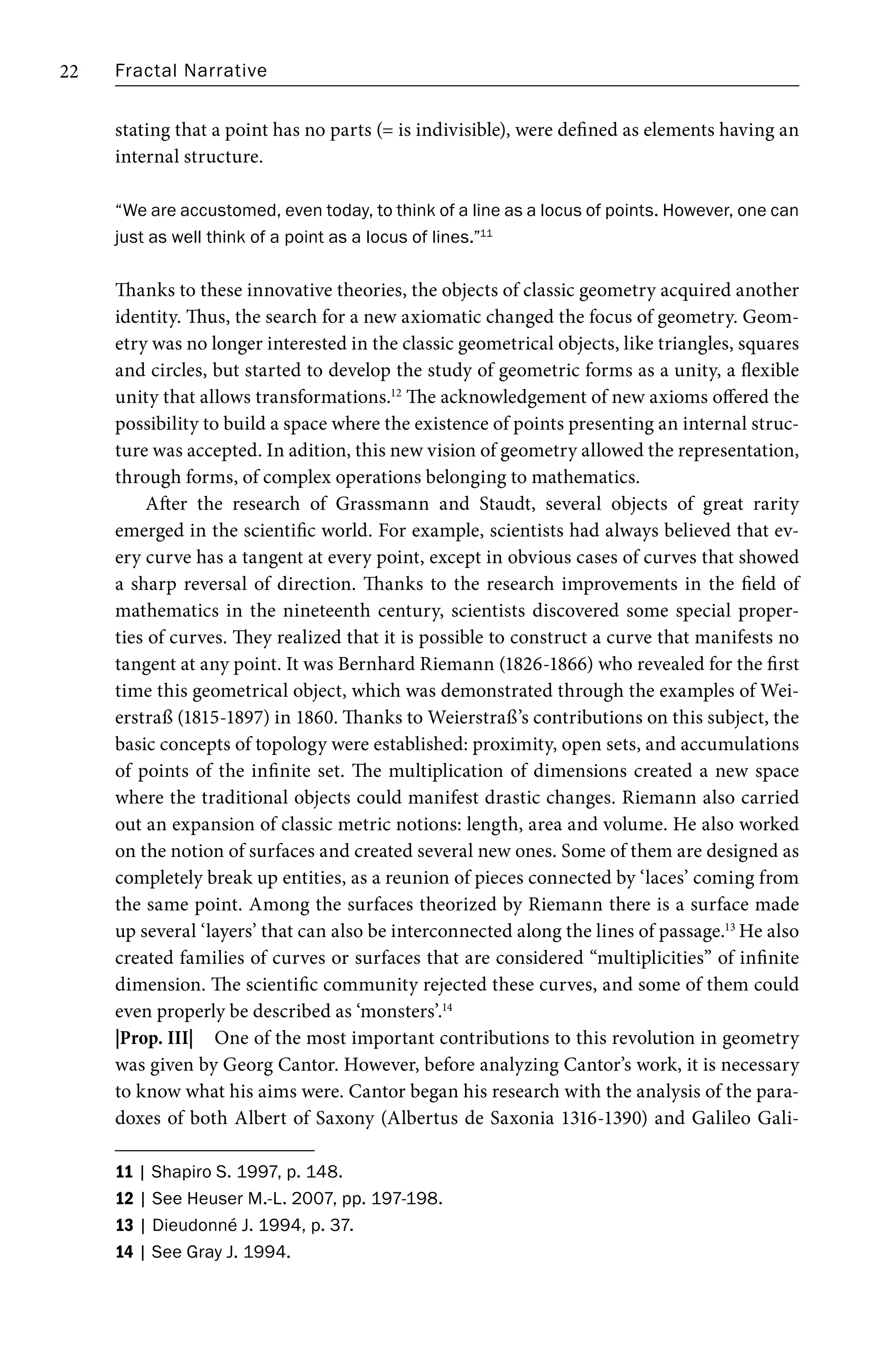 Fractal Narrative
22
stating that a point has no parts (= is indivisible), were defined as elements having an
internal structure.
“We are accustomed, even today, to think of a line as a locus of points. However, one can
just as well think of a point as a locus of lines.”11
Thanks to these innovative theories, the objects of classic geometry acquired another
identity. Thus, the search for a new axiomatic changed the focus of geometry. Geom-
etry was no longer interested in the classic geometrical objects, like triangles, squares
and circles, but started to develop the study of geometric forms as a unity, a flexible
unity that allows transformations.12
The acknowledgement of new axioms offered the
possibility to build a space where the existence of points presenting an internal struc-
ture was accepted. In adition, this new vision of geometry allowed the representation,
through forms, of complex operations belonging to mathematics.
After the research of Grassmann and Staudt, several objects of great rarity
emerged in the scientific world. For example, scientists had always believed that ev-
ery curve has a tangent at every point, except in obvious cases of curves that showed
a sharp reversal of direction. Thanks to the research improvements in the field of
mathematics in the nineteenth century, scientists discovered some special proper-
ties of curves. They realized that it is possible to construct a curve that manifests no
tangent at any point. It was Bernhard Riemann (1826-1866) who revealed for the first
time this geometrical object, which was demonstrated through the examples of Wei-
erstraß (1815-1897) in 1860. Thanks to Weierstraß’s contributions on this subject, the
basic concepts of topology were established: proximity, open sets, and accumulations
of points of the infinite set. The multiplication of dimensions created a new space
where the traditional objects could manifest drastic changes. Riemann also carried
out an expansion of classic metric notions: length, area and volume. He also worked
on the notion of surfaces and created several new ones. Some of them are designed as
completely break up entities, as a reunion of pieces connected by ‘laces’ coming from
the same point. Among the surfaces theorized by Riemann there is a surface made
up several ‘layers’ that can also be interconnected along the lines of passage.13
He also
created families of curves or surfaces that are considered “multiplicities” of infinite
dimension. The scientific community rejected these curves, and some of them could
even properly be described as ‘monsters’.14
|Prop. III| One of the most important contributions to this revolution in geometry
was given by Georg Cantor. However, before analyzing Cantor’s work, it is necessary
to know what his aims were. Cantor began his research with the analysis of the para-
doxes of both Albert of Saxony (Albertus de Saxonia 1316-1390) and Galileo Gali-
11 | Shapiro S. 1997, p. 148.
12 | See Heuser M.-L. 2007, pp. 197-198.
13 | Dieudonné J. 1994, p. 37.
14 | See Gray J. 1994.
 