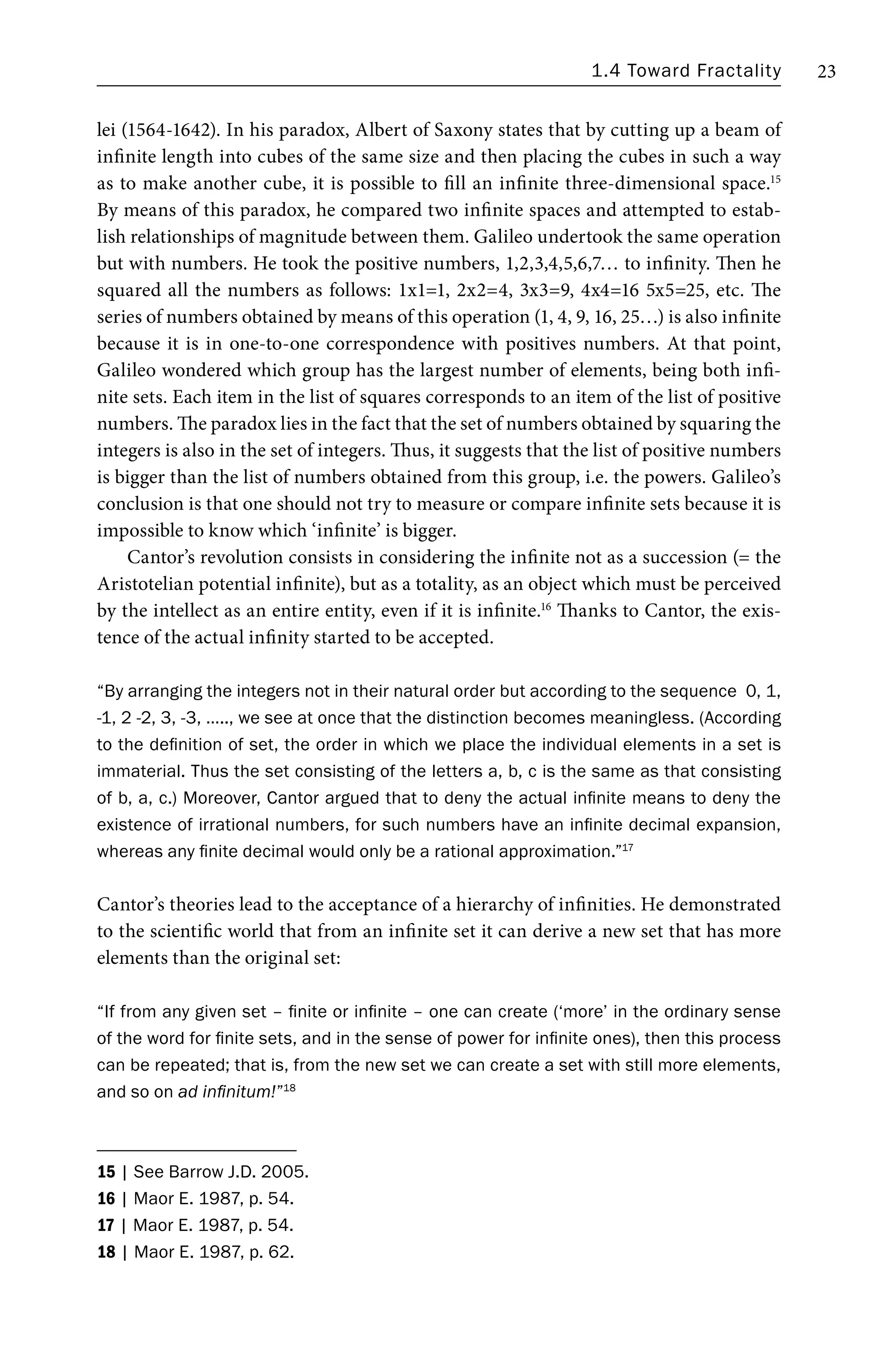 1.4 Toward Fractality 23
lei (1564-1642). In his paradox, Albert of Saxony states that by cutting up a beam of
infinite length into cubes of the same size and then placing the cubes in such a way
as to make another cube, it is possible to fill an infinite three-dimensional space.15
By means of this paradox, he compared two infinite spaces and attempted to estab-
lish relationships of magnitude between them. Galileo undertook the same operation
but with numbers. He took the positive numbers, 1,2,3,4,5,6,7… to infinity. Then he
squared all the numbers as follows: 1x1=1, 2x2=4, 3x3=9, 4x4=16 5x5=25, etc. The
series of numbers obtained by means of this operation (1, 4, 9, 16, 25…) is also infinite
because it is in one-to-one correspondence with positives numbers. At that point,
Galileo wondered which group has the largest number of elements, being both infi-
nite sets. Each item in the list of squares corresponds to an item of the list of positive
numbers. The paradox lies in the fact that the set of numbers obtained by squaring the
integers is also in the set of integers. Thus, it suggests that the list of positive numbers
is bigger than the list of numbers obtained from this group, i.e. the powers. Galileo’s
conclusion is that one should not try to measure or compare infinite sets because it is
impossible to know which ‘infinite’ is bigger.
Cantor’s revolution consists in considering the infinite not as a succession (= the
Aristotelian potential infinite), but as a totality, as an object which must be perceived
by the intellect as an entire entity, even if it is infinite.16
Thanks to Cantor, the exis-
tence of the actual infinity started to be accepted.
“By arranging the integers not in their natural order but according to the sequence 0, 1,
-1, 2 -2, 3, -3, ….., we see at once that the distinction becomes meaningless. (According
to the definition of set, the order in which we place the individual elements in a set is
immaterial. Thus the set consisting of the letters a, b, c is the same as that consisting
of b, a, c.) Moreover, Cantor argued that to deny the actual infinite means to deny the
existence of irrational numbers, for such numbers have an infinite decimal expansion,
whereas any finite decimal would only be a rational approximation.”17
Cantor’s theories lead to the acceptance of a hierarchy of infinities. He demonstrated
to the scientific world that from an infinite set it can derive a new set that has more
elements than the original set:
“If from any given set – finite or infinite – one can create (‘more’ in the ordinary sense
of the word for finite sets, and in the sense of power for infinite ones), then this process
can be repeated; that is, from the new set we can create a set with still more elements,
and so on ad infinitum!”18
15 | See Barrow J.D. 2005.
16 | Maor E. 1987, p. 54.
17 | Maor E. 1987, p. 54.
18 | Maor E. 1987, p. 62.
 