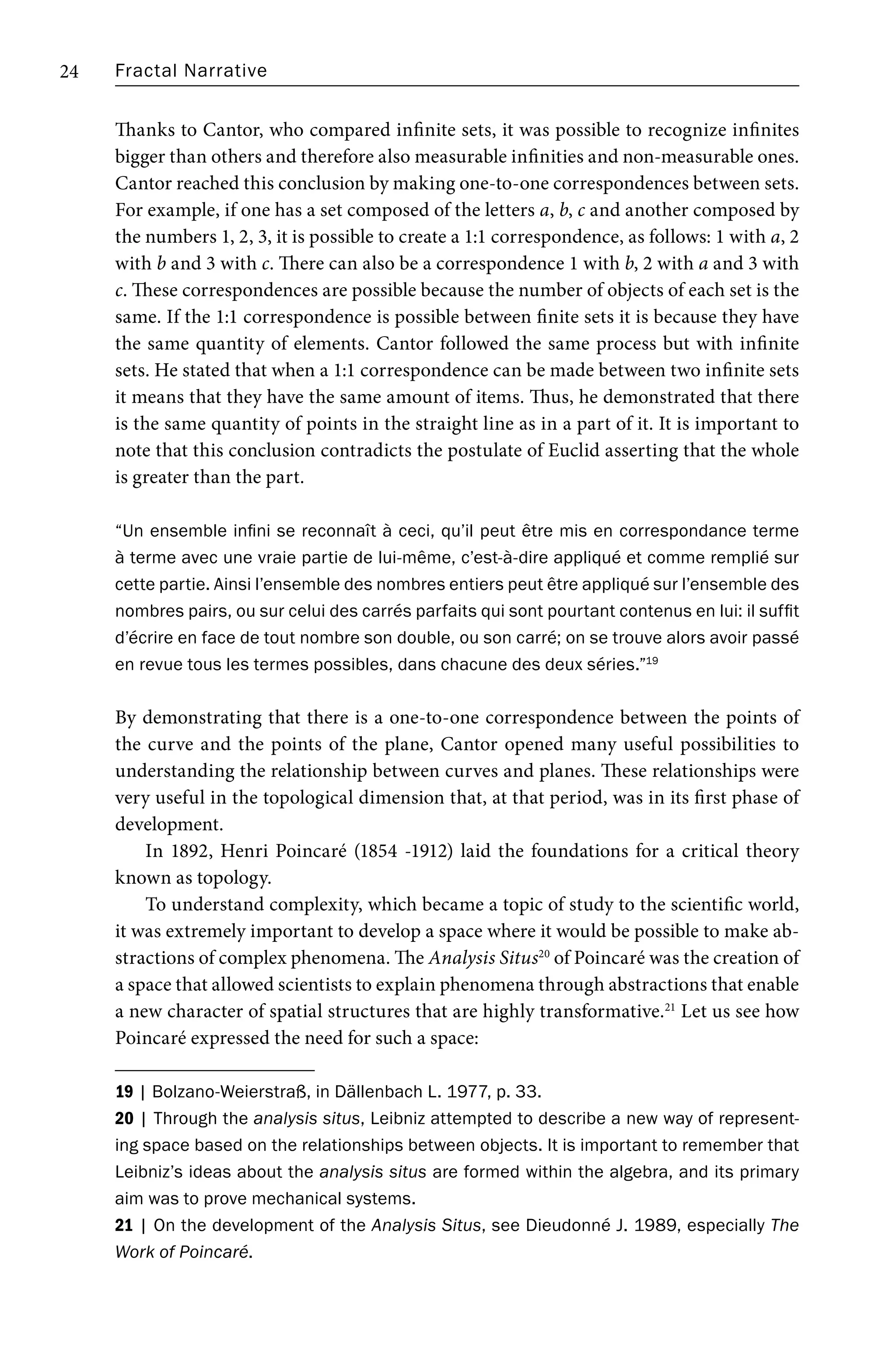 Fractal Narrative
24
Thanks to Cantor, who compared infinite sets, it was possible to recognize infinites
bigger than others and therefore also measurable infinities and non-measurable ones.
Cantor reached this conclusion by making one-to-one correspondences between sets.
For example, if one has a set composed of the letters a, b, c and another composed by
the numbers 1, 2, 3, it is possible to create a 1:1 correspondence, as follows: 1 with a, 2
with b and 3 with c. There can also be a correspondence 1 with b, 2 with a and 3 with
c. These correspondences are possible because the number of objects of each set is the
same. If the 1:1 correspondence is possible between finite sets it is because they have
the same quantity of elements. Cantor followed the same process but with infinite
sets. He stated that when a 1:1 correspondence can be made between two infinite sets
it means that they have the same amount of items. Thus, he demonstrated that there
is the same quantity of points in the straight line as in a part of it. It is important to
note that this conclusion contradicts the postulate of Euclid asserting that the whole
is greater than the part.
“Un ensemble infini se reconnaît à ceci, qu’il peut être mis en correspondance terme
à terme avec une vraie partie de lui-même, c’est-à-dire appliqué et comme remplié sur
cette partie. Ainsi l’ensemble des nombres entiers peut être appliqué sur l’ensemble des
nombres pairs, ou sur celui des carrés parfaits qui sont pourtant contenus en lui: il suffit
d’écrire en face de tout nombre son double, ou son carré; on se trouve alors avoir passé
en revue tous les termes possibles, dans chacune des deux séries.”19
By demonstrating that there is a one-to-one correspondence between the points of
the curve and the points of the plane, Cantor opened many useful possibilities to
understanding the relationship between curves and planes. These relationships were
very useful in the topological dimension that, at that period, was in its first phase of
development.
In 1892, Henri Poincaré (1854 -1912) laid the foundations for a critical theory
known as topology.
To understand complexity, which became a topic of study to the scientific world,
it was extremely important to develop a space where it would be possible to make ab-
stractions of complex phenomena. The Analysis Situs20
of Poincaré was the creation of
a space that allowed scientists to explain phenomena through abstractions that enable
a new character of spatial structures that are highly transformative.21
Let us see how
Poincaré expressed the need for such a space:
19 | Bolzano-Weierstraß, in Dällenbach L. 1977, p. 33.
20 | Through the analysis situs, Leibniz attempted to describe a new way of represent-
ing space based on the relationships between objects. It is important to remember that
Leibniz’s ideas about the analysis situs are formed within the algebra, and its primary
aim was to prove mechanical systems.
21 | On the development of the Analysis Situs, see Dieudonné J. 1989, especially The
Work of Poincaré.
 