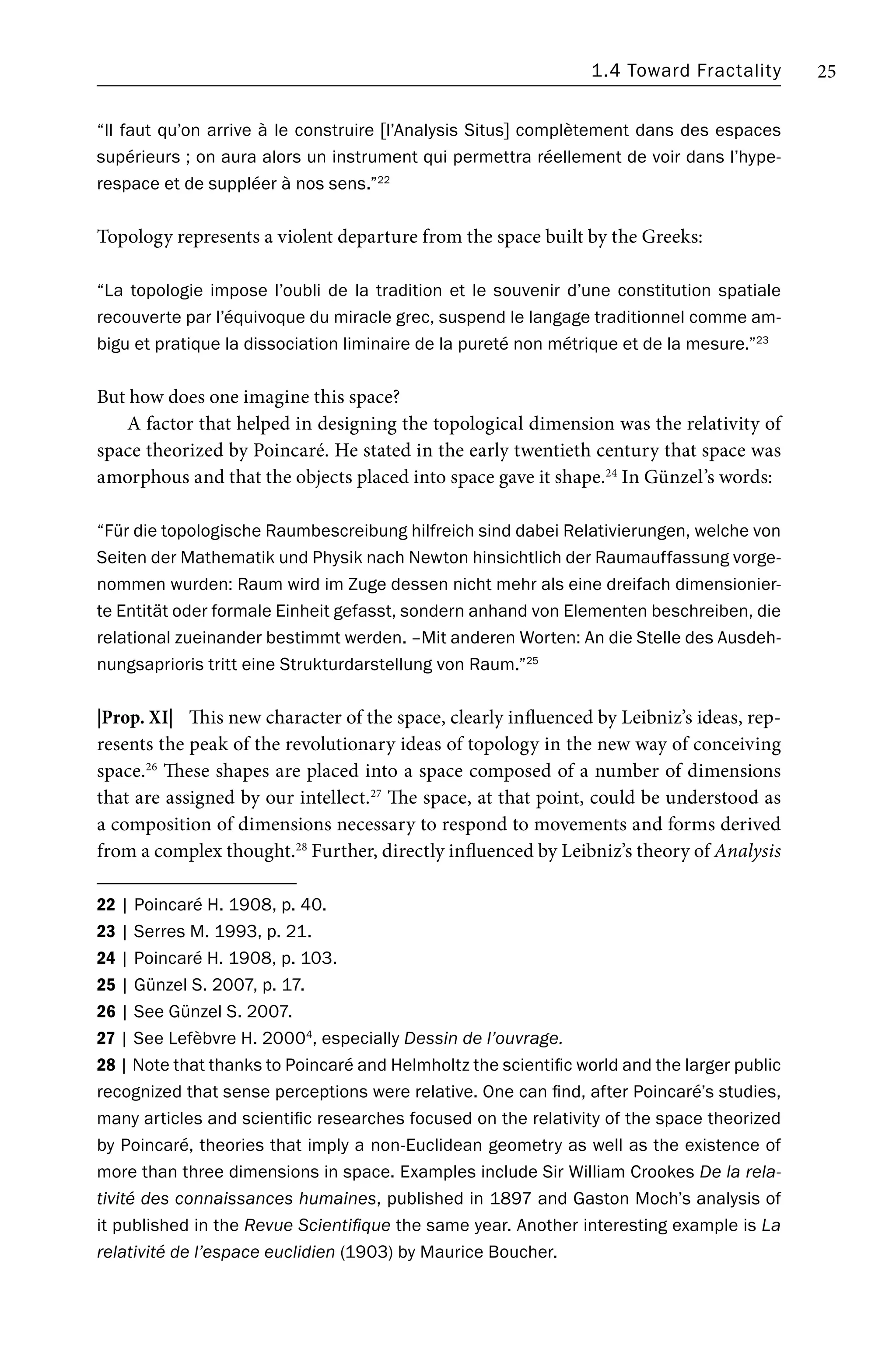 1.4 Toward Fractality 25
“Il faut qu’on arrive à le construire [l’Analysis Situs] complètement dans des espaces
supérieurs ; on aura alors un instrument qui permettra réellement de voir dans l’hype-
respace et de suppléer à nos sens.”22
Topology represents a violent departure from the space built by the Greeks:
“La topologie impose l’oubli de la tradition et le souvenir d’une constitution spatiale
recouverte par l’équivoque du miracle grec, suspend le langage traditionnel comme am-
bigu et pratique la dissociation liminaire de la pureté non métrique et de la mesure.”23
But how does one imagine this space?
A factor that helped in designing the topological dimension was the relativity of
space theorized by Poincaré. He stated in the early twentieth century that space was
amorphous and that the objects placed into space gave it shape.24
In Günzel’s words:
“Für die topologische Raumbescreibung hilfreich sind dabei Relativierungen, welche von
Seiten der Mathematik und Physik nach Newton hinsichtlich der Raumauffassung vorge-
nommen wurden: Raum wird im Zuge dessen nicht mehr als eine dreifach dimensionier-
te Entität oder formale Einheit gefasst, sondern anhand von Elementen beschreiben, die
relational zueinander bestimmt werden. –Mit anderen Worten: An die Stelle des Ausdeh-
nungsaprioris tritt eine Strukturdarstellung von Raum.”25
|Prop. XI| This new character of the space, clearly influenced by Leibniz’s ideas, rep-
resents the peak of the revolutionary ideas of topology in the new way of conceiving
space.26
These shapes are placed into a space composed of a number of dimensions
that are assigned by our intellect.27
The space, at that point, could be understood as
a composition of dimensions necessary to respond to movements and forms derived
from a complex thought.28
Further, directly influenced by Leibniz’s theory of Analysis
22 | Poincaré H. 1908, p. 40.
23 | Serres M. 1993, p. 21.
24 | Poincaré H. 1908, p. 103.
25 | Günzel S. 2007, p. 17.
26 | See Günzel S. 2007.
27 | See Lefèbvre H. 20004
, especially Dessin de l’ouvrage.
28 | Note that thanks to Poincaré and Helmholtz the scientific world and the larger public
recognized that sense perceptions were relative. One can find, after Poincaré’s studies,
many articles and scientific researches focused on the relativity of the space theorized
by Poincaré, theories that imply a non-Euclidean geometry as well as the existence of
more than three dimensions in space. Examples include Sir William Crookes De la rela-
tivité des connaissances humaines, published in 1897 and Gaston Moch’s analysis of
it published in the Revue Scientifique the same year. Another interesting example is La
relativité de l’espace euclidien (1903) by Maurice Boucher.
 