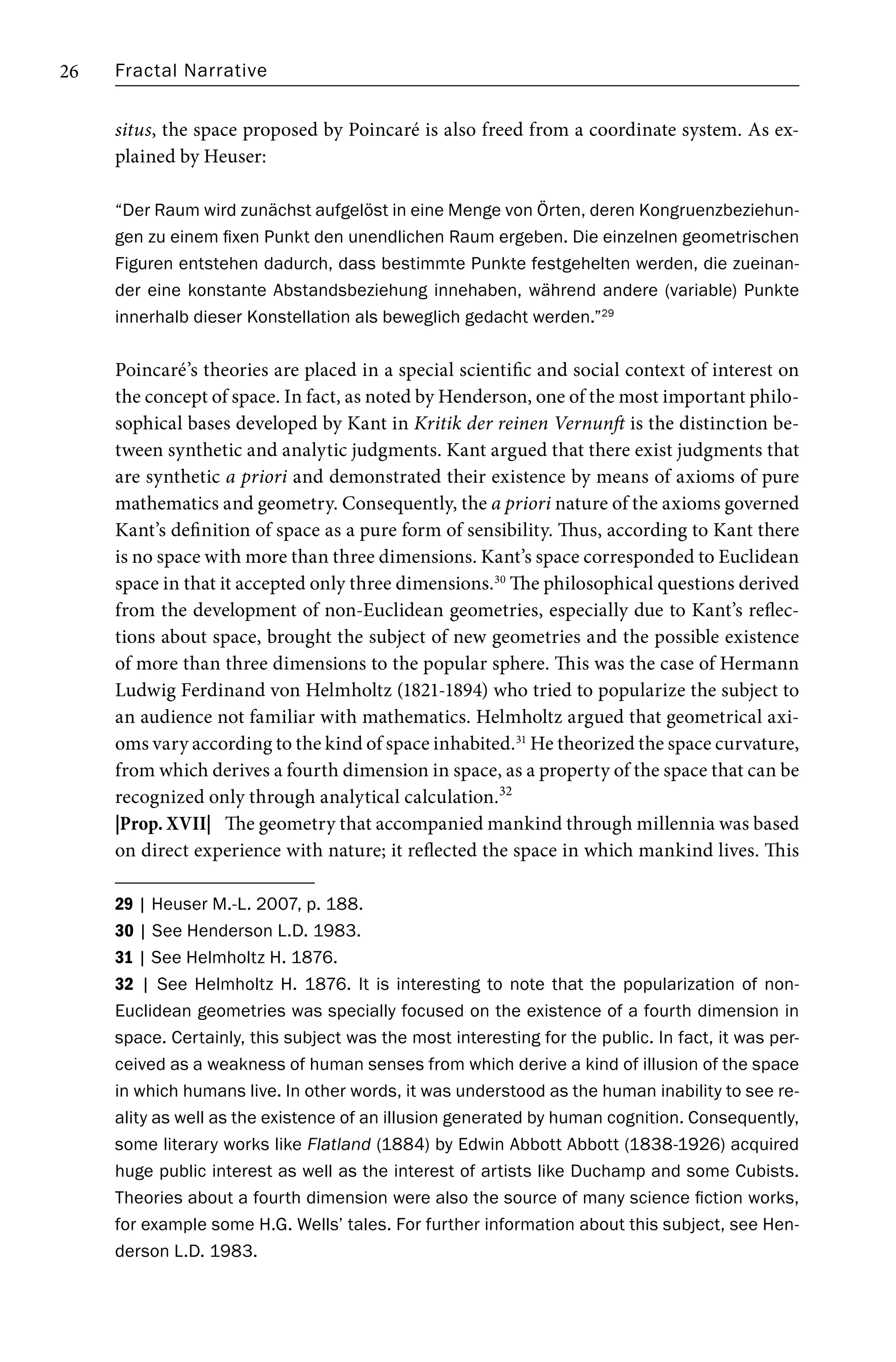 Fractal Narrative
26
situs, the space proposed by Poincaré is also freed from a coordinate system. As ex-
plained by Heuser:
“Der Raum wird zunächst aufgelöst in eine Menge von Örten, deren Kongruenzbeziehun-
gen zu einem fixen Punkt den unendlichen Raum ergeben. Die einzelnen geometrischen
Figuren entstehen dadurch, dass bestimmte Punkte festgehelten werden, die zueinan-
der eine konstante Abstandsbeziehung innehaben, während andere (variable) Punkte
innerhalb dieser Konstellation als beweglich gedacht werden.”29
Poincaré’s theories are placed in a special scientific and social context of interest on
the concept of space. In fact, as noted by Henderson, one of the most important philo-
sophical bases developed by Kant in Kritik der reinen Vernunft is the distinction be-
tween synthetic and analytic judgments. Kant argued that there exist judgments that
are synthetic a priori and demonstrated their existence by means of axioms of pure
mathematics and geometry. Consequently, the a priori nature of the axioms governed
Kant’s definition of space as a pure form of sensibility. Thus, according to Kant there
is no space with more than three dimensions. Kant’s space corresponded to Euclidean
space in that it accepted only three dimensions.30
The philosophical questions derived
from the development of non-Euclidean geometries, especially due to Kant’s reflec-
tions about space, brought the subject of new geometries and the possible existence
of more than three dimensions to the popular sphere. This was the case of Hermann
Ludwig Ferdinand von Helmholtz (1821-1894) who tried to popularize the subject to
an audience not familiar with mathematics. Helmholtz argued that geometrical axi-
oms vary according to the kind of space inhabited.31
He theorized the space curvature,
from which derives a fourth dimension in space, as a property of the space that can be
recognized only through analytical calculation.32
|Prop. XVII| The geometry that accompanied mankind through millennia was based
on direct experience with nature; it reflected the space in which mankind lives. This
29 | Heuser M.-L. 2007, p. 188.
30 | See Henderson L.D. 1983.
31 | See Helmholtz H. 1876.
32 | See Helmholtz H. 1876. It is interesting to note that the popularization of non-
Euclidean geometries was specially focused on the existence of a fourth dimension in
space. Certainly, this subject was the most interesting for the public. In fact, it was per-
ceived as a weakness of human senses from which derive a kind of illusion of the space
in which humans live. In other words, it was understood as the human inability to see re-
ality as well as the existence of an illusion generated by human cognition. Consequently,
some literary works like Flatland (1884) by Edwin Abbott Abbott (1838-1926) acquired
huge public interest as well as the interest of artists like Duchamp and some Cubists.
Theories about a fourth dimension were also the source of many science fiction works,
for example some H.G. Wells’ tales. For further information about this subject, see Hen-
derson L.D. 1983.
 