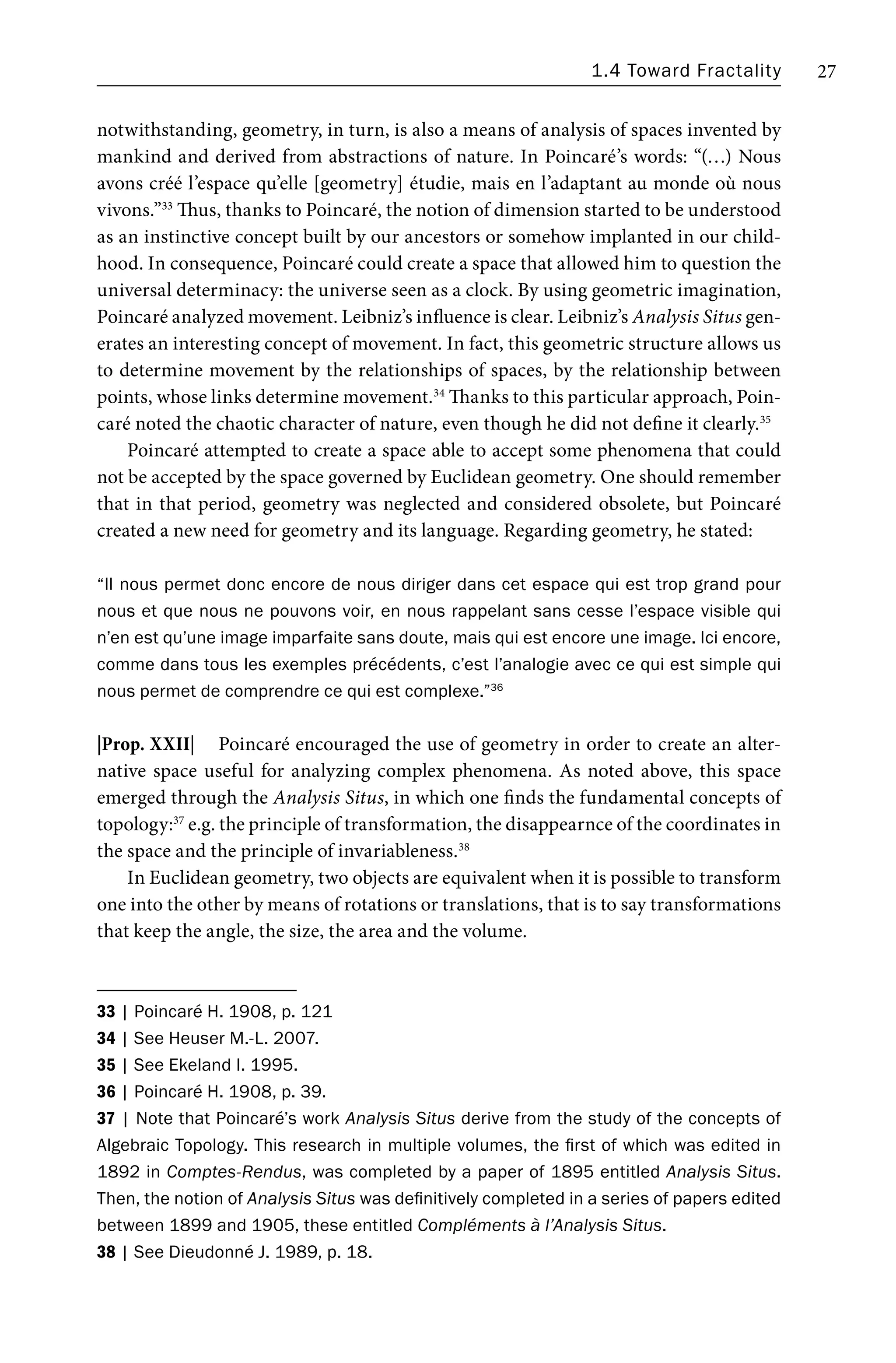 1.4 Toward Fractality 27
notwithstanding, geometry, in turn, is also a means of analysis of spaces invented by
mankind and derived from abstractions of nature. In Poincaré’s words: “(…) Nous
avons créé l’espace qu’elle [geometry] étudie, mais en l’adaptant au monde où nous
vivons.”33
Thus, thanks to Poincaré, the notion of dimension started to be understood
as an instinctive concept built by our ancestors or somehow implanted in our child-
hood. In consequence, Poincaré could create a space that allowed him to question the
universal determinacy: the universe seen as a clock. By using geometric imagination,
Poincaré analyzed movement. Leibniz’s influence is clear. Leibniz’s Analysis Situs gen-
erates an interesting concept of movement. In fact, this geometric structure allows us
to determine movement by the relationships of spaces, by the relationship between
points, whose links determine movement.34
Thanks to this particular approach, Poin-
caré noted the chaotic character of nature, even though he did not define it clearly.35
Poincaré attempted to create a space able to accept some phenomena that could
not be accepted by the space governed by Euclidean geometry. One should remember
that in that period, geometry was neglected and considered obsolete, but Poincaré
created a new need for geometry and its language. Regarding geometry, he stated:
“Il nous permet donc encore de nous diriger dans cet espace qui est trop grand pour
nous et que nous ne pouvons voir, en nous rappelant sans cesse l’espace visible qui
n’en est qu’une image imparfaite sans doute, mais qui est encore une image. Ici encore,
comme dans tous les exemples précédents, c’est l’analogie avec ce qui est simple qui
nous permet de comprendre ce qui est complexe.”36
|Prop. XXII| Poincaré encouraged the use of geometry in order to create an alter-
native space useful for analyzing complex phenomena. As noted above, this space
emerged through the Analysis Situs, in which one finds the fundamental concepts of
topology:37
e.g. the principle of transformation, the disappearnce of the coordinates in
the space and the principle of invariableness.38
In Euclidean geometry, two objects are equivalent when it is possible to transform
one into the other by means of rotations or translations, that is to say transformations
that keep the angle, the size, the area and the volume.
33 | Poincaré H. 1908, p. 121
34 | See Heuser M.-L. 2007.
35 | See Ekeland I. 1995.
36 | Poincaré H. 1908, p. 39.
37 | Note that Poincaré’s work Analysis Situs derive from the study of the concepts of
Algebraic Topology. This research in multiple volumes, the first of which was edited in
1892 in Comptes-Rendus, was completed by a paper of 1895 entitled Analysis Situs.
Then, the notion of Analysis Situs was definitively completed in a series of papers edited
between 1899 and 1905, these entitled Compléments à l’Analysis Situs.
38 | See Dieudonné J. 1989, p. 18.
 