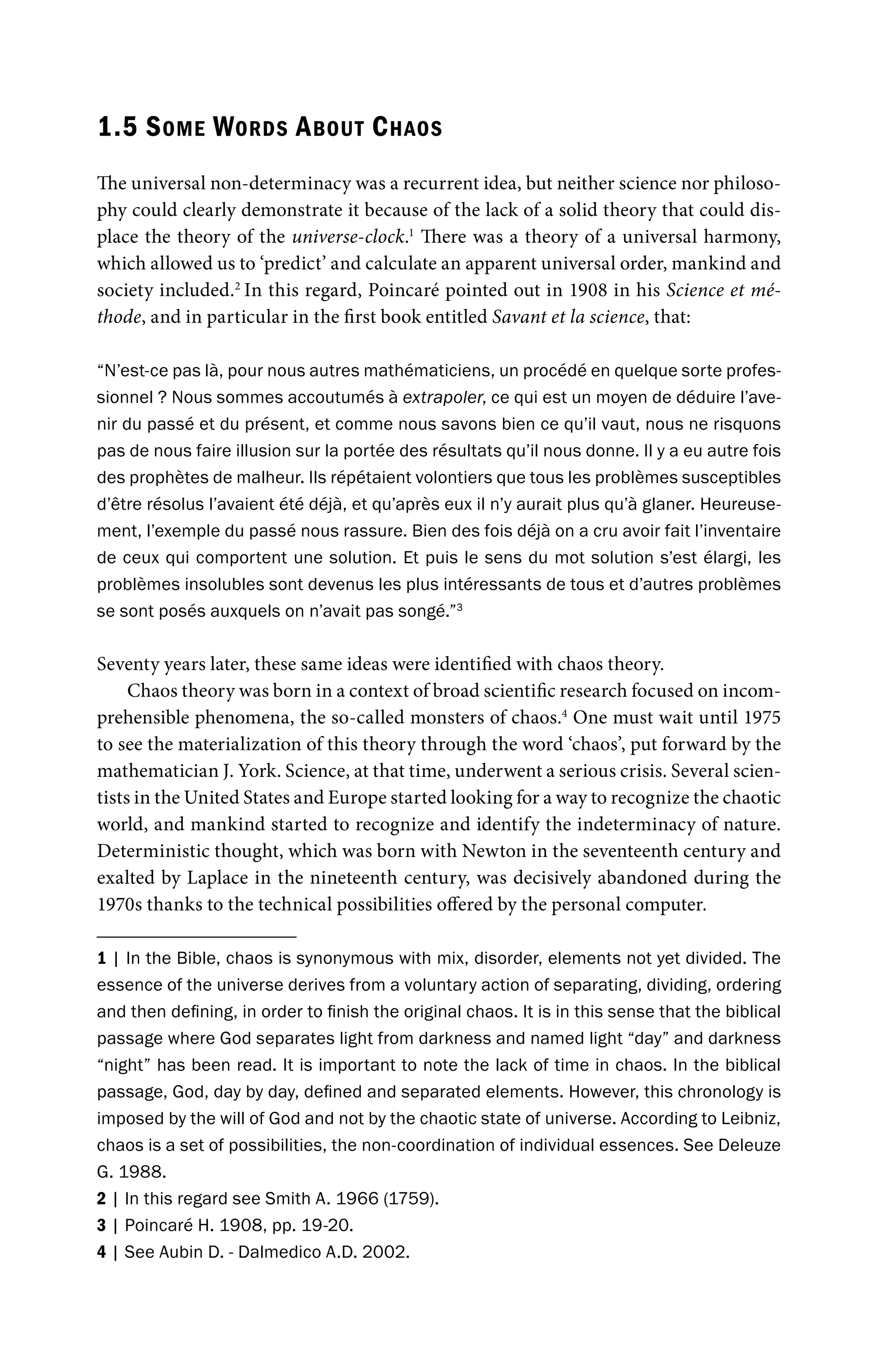 1.5 SOME WORDS ABOUT CHAOS
The universal non-determinacy was a recurrent idea, but neither science nor philoso-
phy could clearly demonstrate it because of the lack of a solid theory that could dis-
place the theory of the universe-clock.1
There was a theory of a universal harmony,
which allowed us to ‘predict’ and calculate an apparent universal order, mankind and
society included.2
In this regard, Poincaré pointed out in 1908 in his Science et mé-
thode, and in particular in the first book entitled Savant et la science, that:
“N’est-ce pas là, pour nous autres mathématiciens, un procédé en quelque sorte profes-
sionnel ? Nous sommes accoutumés à extrapoler, ce qui est un moyen de déduire l’ave-
nir du passé et du présent, et comme nous savons bien ce qu’il vaut, nous ne risquons
pas de nous faire illusion sur la portée des résultats qu’il nous donne. Il y a eu autre fois
des prophètes de malheur. Ils répétaient volontiers que tous les problèmes susceptibles
d’être résolus l’avaient été déjà, et qu’après eux il n’y aurait plus qu’à glaner. Heureuse-
ment, l’exemple du passé nous rassure. Bien des fois déjà on a cru avoir fait l’inventaire
de ceux qui comportent une solution. Et puis le sens du mot solution s’est élargi, les
problèmes insolubles sont devenus les plus intéressants de tous et d’autres problèmes
se sont posés auxquels on n’avait pas songé.”3
Seventy years later, these same ideas were identified with chaos theory.
Chaos theory was born in a context of broad scientific research focused on incom-
prehensible phenomena, the so-called monsters of chaos.4
One must wait until 1975
to see the materialization of this theory through the word ‘chaos’, put forward by the
mathematician J. York. Science, at that time, underwent a serious crisis. Several scien-
tists in the United States and Europe started looking for a way to recognize the chaotic
world, and mankind started to recognize and identify the indeterminacy of nature.
Deterministic thought, which was born with Newton in the seventeenth century and
exalted by Laplace in the nineteenth century, was decisively abandoned during the
1970s thanks to the technical possibilities offered by the personal computer.
1 | In the Bible, chaos is synonymous with mix, disorder, elements not yet divided. The
essence of the universe derives from a voluntary action of separating, dividing, ordering
and then defining, in order to finish the original chaos. It is in this sense that the biblical
passage where God separates light from darkness and named light “day” and darkness
“night” has been read. It is important to note the lack of time in chaos. In the biblical
passage, God, day by day, defined and separated elements. However, this chronology is
imposed by the will of God and not by the chaotic state of universe. According to Leibniz,
chaos is a set of possibilities, the non-coordination of individual essences. See Deleuze
G. 1988.
2 | In this regard see Smith A. 1966 (1759).
3 | Poincaré H. 1908, pp. 19-20.
4 | See Aubin D. - Dalmedico A.D. 2002.
 