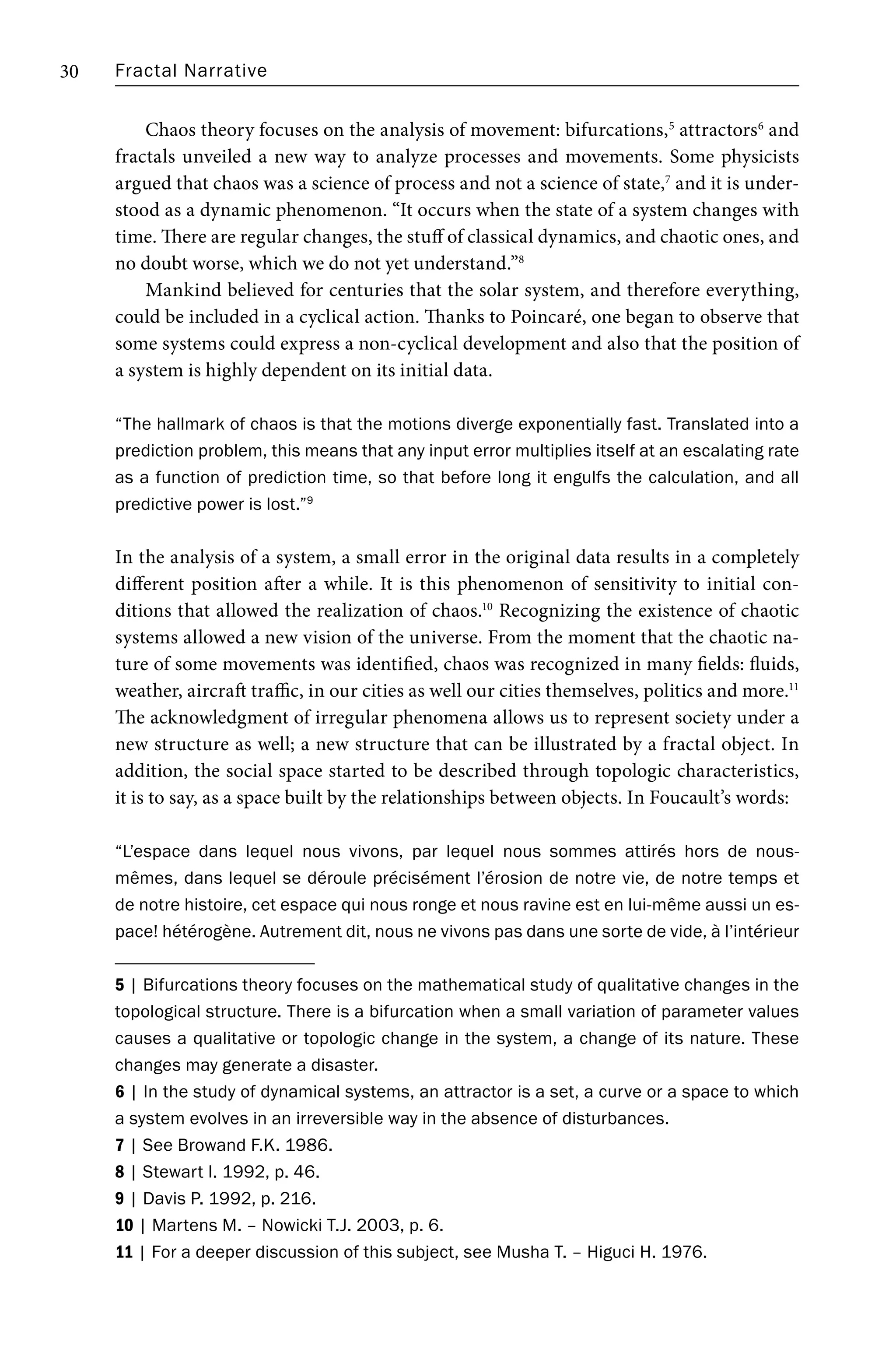Fractal Narrative
30
Chaos theory focuses on the analysis of movement: bifurcations,5
attractors6
and
fractals unveiled a new way to analyze processes and movements. Some physicists
argued that chaos was a science of process and not a science of state,7
and it is under-
stood as a dynamic phenomenon. “It occurs when the state of a system changes with
time. There are regular changes, the stuff of classical dynamics, and chaotic ones, and
no doubt worse, which we do not yet understand.”8
Mankind believed for centuries that the solar system, and therefore everything,
could be included in a cyclical action. Thanks to Poincaré, one began to observe that
some systems could express a non-cyclical development and also that the position of
a system is highly dependent on its initial data.
“The hallmark of chaos is that the motions diverge exponentially fast. Translated into a
prediction problem, this means that any input error multiplies itself at an escalating rate
as a function of prediction time, so that before long it engulfs the calculation, and all
predictive power is lost.”9
In the analysis of a system, a small error in the original data results in a completely
different position after a while. It is this phenomenon of sensitivity to initial con-
ditions that allowed the realization of chaos.10
Recognizing the existence of chaotic
systems allowed a new vision of the universe. From the moment that the chaotic na-
ture of some movements was identified, chaos was recognized in many fields: fluids,
weather, aircraft traffic, in our cities as well our cities themselves, politics and more.11
The acknowledgment of irregular phenomena allows us to represent society under a
new structure as well; a new structure that can be illustrated by a fractal object. In
addition, the social space started to be described through topologic characteristics,
it is to say, as a space built by the relationships between objects. In Foucault’s words:
“L’espace dans lequel nous vivons, par lequel nous sommes attirés hors de nous-
mêmes, dans lequel se déroule précisément l’érosion de notre vie, de notre temps et
de notre histoire, cet espace qui nous ronge et nous ravine est en lui-même aussi un es-
pace! hétérogène. Autrement dit, nous ne vivons pas dans une sorte de vide, à l’intérieur
5 | Bifurcations theory focuses on the mathematical study of qualitative changes in the
topological structure. There is a bifurcation when a small variation of parameter values
causes a qualitative or topologic change in the system, a change of its nature. These
changes may generate a disaster.
6 | In the study of dynamical systems, an attractor is a set, a curve or a space to which
a system evolves in an irreversible way in the absence of disturbances.
7 | See Browand F.K. 1986.
8 | Stewart I. 1992, p. 46.
9 | Davis P. 1992, p. 216.
10 | Martens M. – Nowicki T.J. 2003, p. 6.
11 | For a deeper discussion of this subject, see Musha T. – Higuci H. 1976.
 