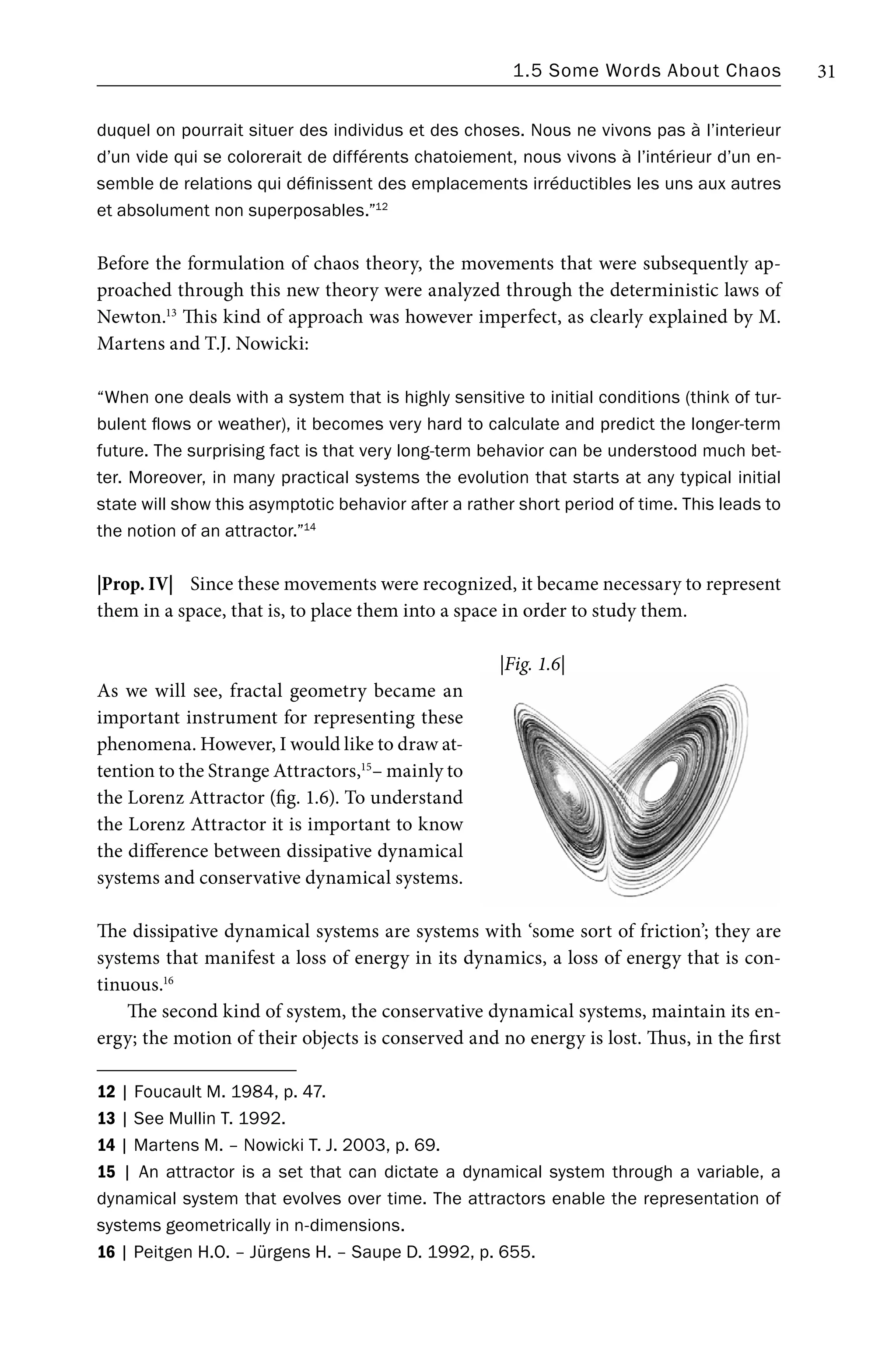 1.5 Some Words About Chaos 31
duquel on pourrait situer des individus et des choses. Nous ne vivons pas à l’interieur
d’un vide qui se colorerait de différents chatoiement, nous vivons à l’intérieur d’un en-
semble de relations qui définissent des emplacements irréductibles les uns aux autres
et absolument non superposables.”12
Before the formulation of chaos theory, the movements that were subsequently ap-
proached through this new theory were analyzed through the deterministic laws of
Newton.13
This kind of approach was however imperfect, as clearly explained by M.
Martens and T.J. Nowicki:
“When one deals with a system that is highly sensitive to initial conditions (think of tur-
bulent flows or weather), it becomes very hard to calculate and predict the longer-term
future. The surprising fact is that very long-term behavior can be understood much bet-
ter. Moreover, in many practical systems the evolution that starts at any typical initial
state will show this asymptotic behavior after a rather short period of time. This leads to
the notion of an attractor.”14
|Prop. IV| Since these movements were recognized, it became necessary to represent
them in a space, that is, to place them into a space in order to study them.
As we will see, fractal geometry became an
important instrument for representing these
phenomena. However, I would like to draw at-
tention to the Strange Attractors,15
– mainly to
the Lorenz Attractor (fig. 1.6). To understand
the Lorenz Attractor it is important to know
the difference between dissipative dynamical
systems and conservative dynamical systems.
The dissipative dynamical systems are systems with ‘some sort of friction’; they are
systems that manifest a loss of energy in its dynamics, a loss of energy that is con-
tinuous.16
The second kind of system, the conservative dynamical systems, maintain its en-
ergy; the motion of their objects is conserved and no energy is lost. Thus, in the first
12 | Foucault M. 1984, p. 47.
13 | See Mullin T. 1992.
14 | Martens M. – Nowicki T. J. 2003, p. 69.
15 | An attractor is a set that can dictate a dynamical system through a variable, a
dynamical system that evolves over time. The attractors enable the representation of
systems geometrically in n-dimensions.
16 | Peitgen H.O. – Jürgens H. – Saupe D. 1992, p. 655.
|Fig. 1.6|
 