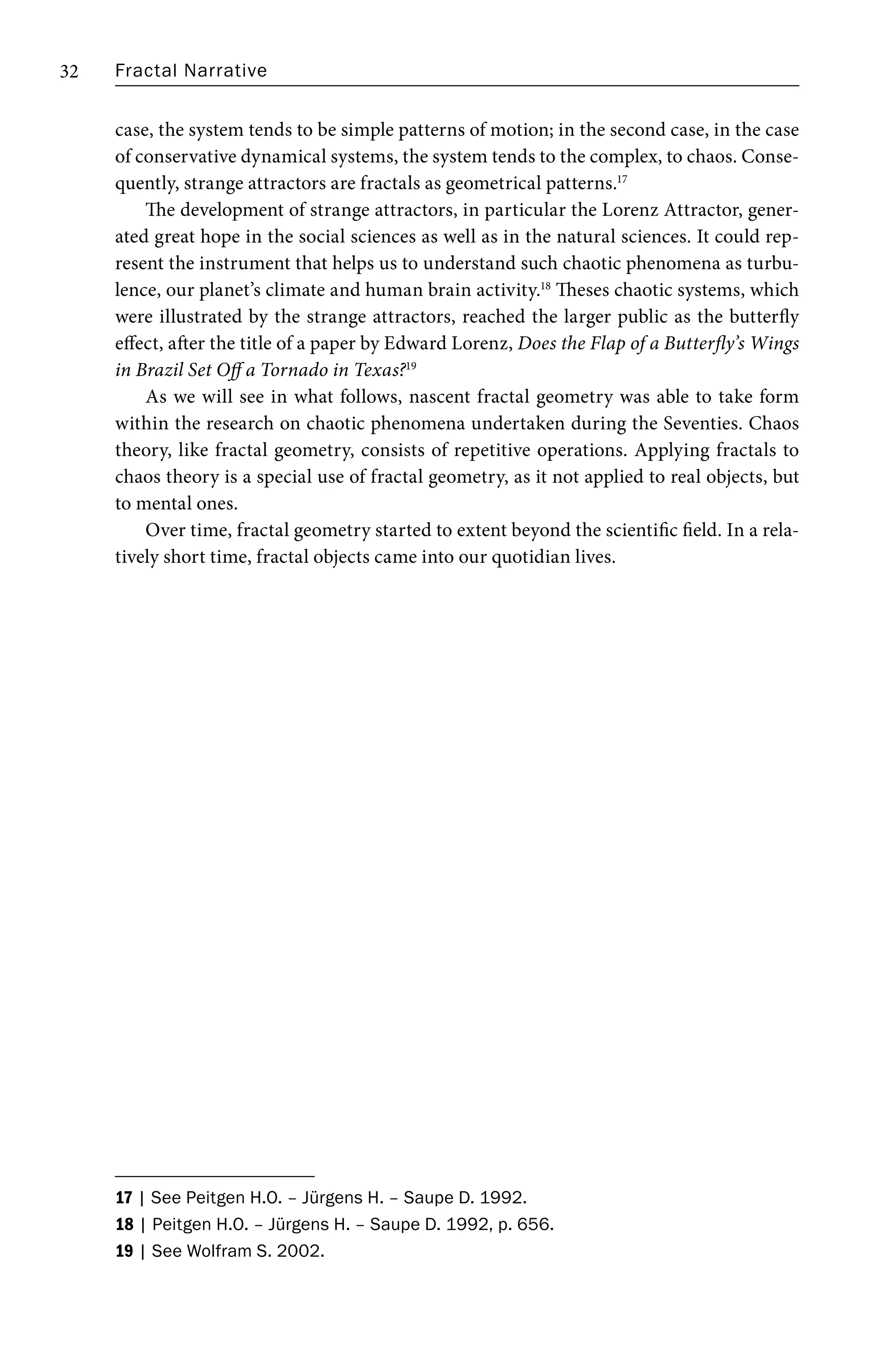 Fractal Narrative
32
case, the system tends to be simple patterns of motion; in the second case, in the case
of conservative dynamical systems, the system tends to the complex, to chaos. Conse-
quently, strange attractors are fractals as geometrical patterns.17
The development of strange attractors, in particular the Lorenz Attractor, gener-
ated great hope in the social sciences as well as in the natural sciences. It could rep-
resent the instrument that helps us to understand such chaotic phenomena as turbu-
lence, our planet’s climate and human brain activity.18
Theses chaotic systems, which
were illustrated by the strange attractors, reached the larger public as the butterfly
effect, after the title of a paper by Edward Lorenz, Does the Flap of a Butterfly’s Wings
in Brazil Set Off a Tornado in Texas?19
As we will see in what follows, nascent fractal geometry was able to take form
within the research on chaotic phenomena undertaken during the Seventies. Chaos
theory, like fractal geometry, consists of repetitive operations. Applying fractals to
chaos theory is a special use of fractal geometry, as it not applied to real objects, but
to mental ones.
Over time, fractal geometry started to extent beyond the scientific field. In a rela-
tively short time, fractal objects came into our quotidian lives.
17 | See Peitgen H.O. – Jürgens H. – Saupe D. 1992.
18 | Peitgen H.O. – Jürgens H. – Saupe D. 1992, p. 656.
19 | See Wolfram S. 2002.
 