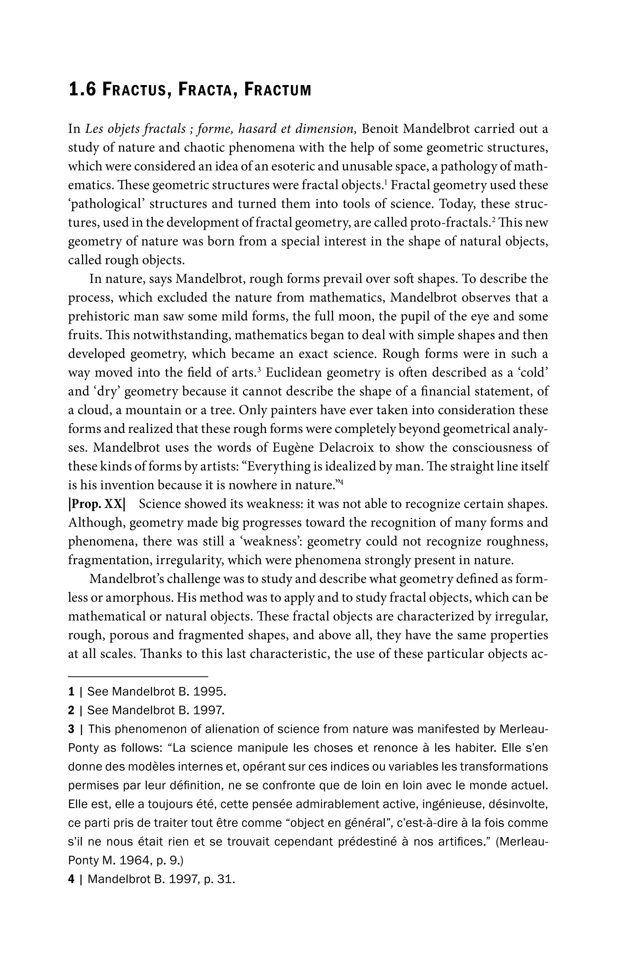 1.6 FRACTUS, FRACTA, FRACTUM
In Les objets fractals ; forme, hasard et dimension, Benoit Mandelbrot carried out a
study of nature and chaotic phenomena with the help of some geometric structures,
which were considered an idea of an esoteric and unusable space, a pathology of math-
ematics. These geometric structures were fractal objects.1
Fractal geometry used these
‘pathological’ structures and turned them into tools of science. Today, these struc-
tures, used in the development of fractal geometry, are called proto-fractals.2
This new
geometry of nature was born from a special interest in the shape of natural objects,
called rough objects.
In nature, says Mandelbrot, rough forms prevail over soft shapes. To describe the
process, which excluded the nature from mathematics, Mandelbrot observes that a
prehistoric man saw some mild forms, the full moon, the pupil of the eye and some
fruits. This notwithstanding, mathematics began to deal with simple shapes and then
developed geometry, which became an exact science. Rough forms were in such a
way moved into the field of arts.3
Euclidean geometry is often described as a ‘cold’
and ‘dry’ geometry because it cannot describe the shape of a financial statement, of
a cloud, a mountain or a tree. Only painters have ever taken into consideration these
forms and realized that these rough forms were completely beyond geometrical analy-
ses. Mandelbrot uses the words of Eugène Delacroix to show the consciousness of
these kinds of forms by artists: “Everything is idealized by man. The straight line itself
is his invention because it is nowhere in nature.”4
|Prop. XX| Science showed its weakness: it was not able to recognize certain shapes.
Although, geometry made big progresses toward the recognition of many forms and
phenomena, there was still a ‘weakness’: geometry could not recognize roughness,
fragmentation, irregularity, which were phenomena strongly present in nature.
Mandelbrot’s challenge was to study and describe what geometry defined as form-
less or amorphous. His method was to apply and to study fractal objects, which can be
mathematical or natural objects. These fractal objects are characterized by irregular,
rough, porous and fragmented shapes, and above all, they have the same properties
at all scales. Thanks to this last characteristic, the use of these particular objects ac-
1 | See Mandelbrot B. 1995.
2 | See Mandelbrot B. 1997.
3 | This phenomenon of alienation of science from nature was manifested by Merleau-
Ponty as follows: “La science manipule les choses et renonce à les habiter. Elle s’en
donne des modèles internes et, opérant sur ces indices ou variables les transformations
permises par leur définition, ne se confronte que de loin en loin avec le monde actuel.
Elle est, elle a toujours été, cette pensée admirablement active, ingénieuse, désinvolte,
ce parti pris de traiter tout être comme “object en général”, c’est-à-dire à la fois comme
s’il ne nous était rien et se trouvait cependant prédestiné à nos artifices.” (Merleau-
Ponty M. 1964, p. 9.)
4 | Mandelbrot B. 1997, p. 31.
 