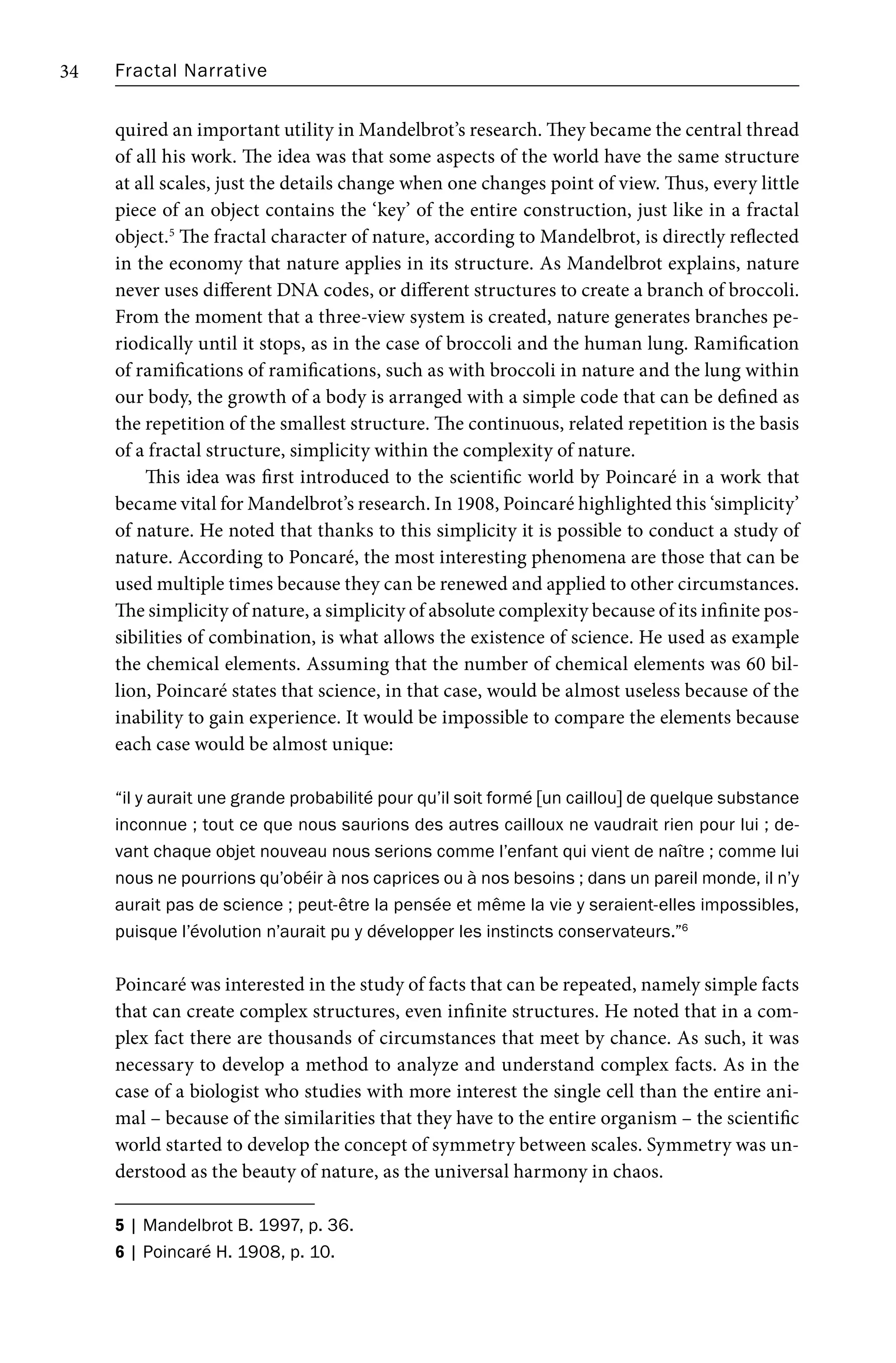 Fractal Narrative
34
quired an important utility in Mandelbrot’s research. They became the central thread
of all his work. The idea was that some aspects of the world have the same structure
at all scales, just the details change when one changes point of view. Thus, every little
piece of an object contains the ‘key’ of the entire construction, just like in a fractal
object.5
The fractal character of nature, according to Mandelbrot, is directly reflected
in the economy that nature applies in its structure. As Mandelbrot explains, nature
never uses different DNA codes, or different structures to create a branch of broccoli.
From the moment that a three-view system is created, nature generates branches pe-
riodically until it stops, as in the case of broccoli and the human lung. Ramification
of ramifications of ramifications, such as with broccoli in nature and the lung within
our body, the growth of a body is arranged with a simple code that can be defined as
the repetition of the smallest structure. The continuous, related repetition is the basis
of a fractal structure, simplicity within the complexity of nature.
This idea was first introduced to the scientific world by Poincaré in a work that
became vital for Mandelbrot’s research. In 1908, Poincaré highlighted this ‘simplicity’
of nature. He noted that thanks to this simplicity it is possible to conduct a study of
nature. According to Poncaré, the most interesting phenomena are those that can be
used multiple times because they can be renewed and applied to other circumstances.
The simplicity of nature, a simplicity of absolute complexity because of its infinite pos-
sibilities of combination, is what allows the existence of science. He used as example
the chemical elements. Assuming that the number of chemical elements was 60 bil-
lion, Poincaré states that science, in that case, would be almost useless because of the
inability to gain experience. It would be impossible to compare the elements because
each case would be almost unique:
“il y aurait une grande probabilité pour qu’il soit formé [un caillou] de quelque substance
inconnue ; tout ce que nous saurions des autres cailloux ne vaudrait rien pour lui ; de-
vant chaque objet nouveau nous serions comme l’enfant qui vient de naître ; comme lui
nous ne pourrions qu’obéir à nos caprices ou à nos besoins ; dans un pareil monde, il n’y
aurait pas de science ; peut-être la pensée et même la vie y seraient-elles impossibles,
puisque l’évolution n’aurait pu y développer les instincts conservateurs.”6
Poincaré was interested in the study of facts that can be repeated, namely simple facts
that can create complex structures, even infinite structures. He noted that in a com-
plex fact there are thousands of circumstances that meet by chance. As such, it was
necessary to develop a method to analyze and understand complex facts. As in the
case of a biologist who studies with more interest the single cell than the entire ani-
mal – because of the similarities that they have to the entire organism – the scientific
world started to develop the concept of symmetry between scales. Symmetry was un-
derstood as the beauty of nature, as the universal harmony in chaos.
5 | Mandelbrot B. 1997, p. 36.
6 | Poincaré H. 1908, p. 10.
 