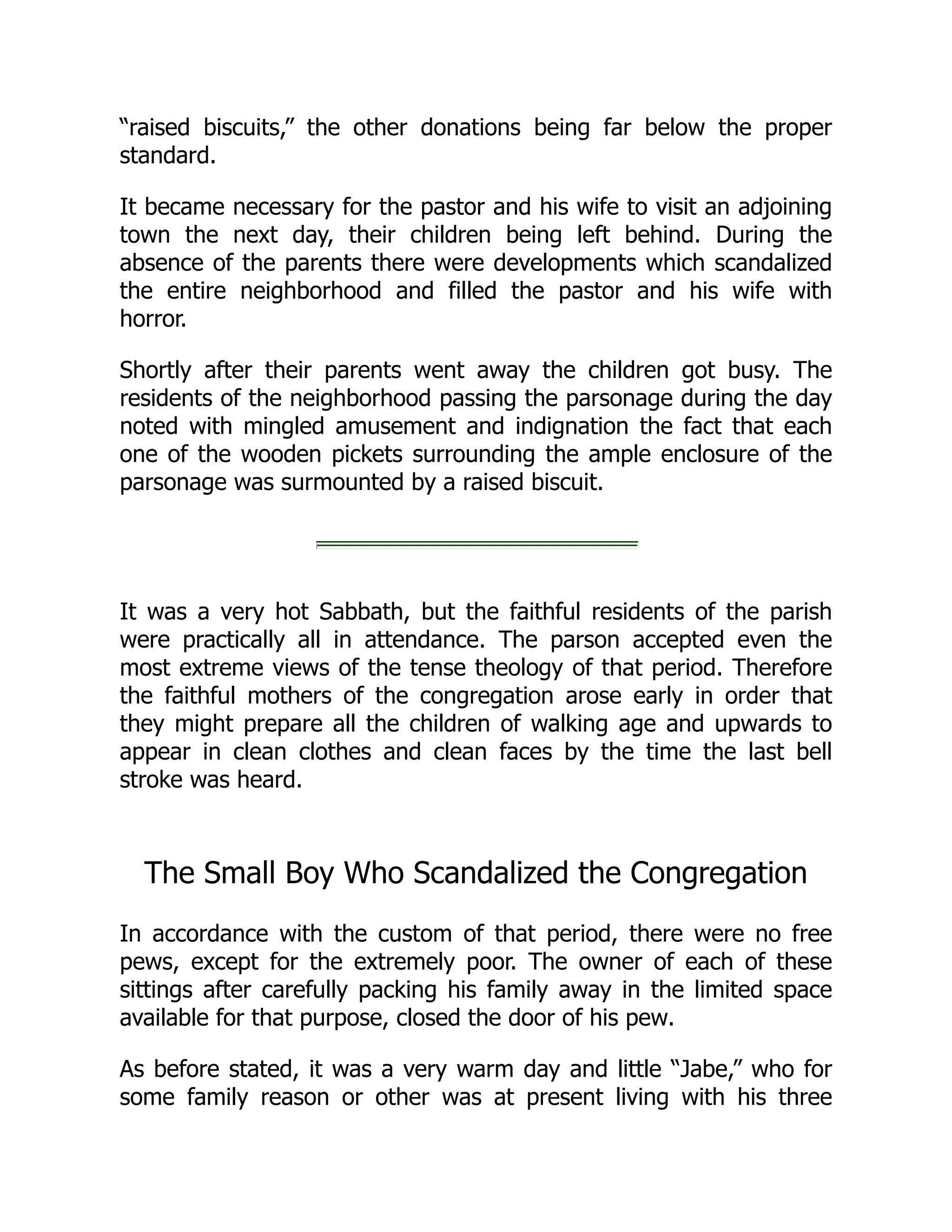 “raised biscuits,” the other donations being far below the proper
standard.
It became necessary for the pastor and his wife to visit an adjoining
town the next day, their children being left behind. During the
absence of the parents there were developments which scandalized
the entire neighborhood and filled the pastor and his wife with
horror.
Shortly after their parents went away the children got busy. The
residents of the neighborhood passing the parsonage during the day
noted with mingled amusement and indignation the fact that each
one of the wooden pickets surrounding the ample enclosure of the
parsonage was surmounted by a raised biscuit.
It was a very hot Sabbath, but the faithful residents of the parish
were practically all in attendance. The parson accepted even the
most extreme views of the tense theology of that period. Therefore
the faithful mothers of the congregation arose early in order that
they might prepare all the children of walking age and upwards to
appear in clean clothes and clean faces by the time the last bell
stroke was heard.
The Small Boy Who Scandalized the Congregation
In accordance with the custom of that period, there were no free
pews, except for the extremely poor. The owner of each of these
sittings after carefully packing his family away in the limited space
available for that purpose, closed the door of his pew.
As before stated, it was a very warm day and little “Jabe,” who for
some family reason or other was at present living with his three
 