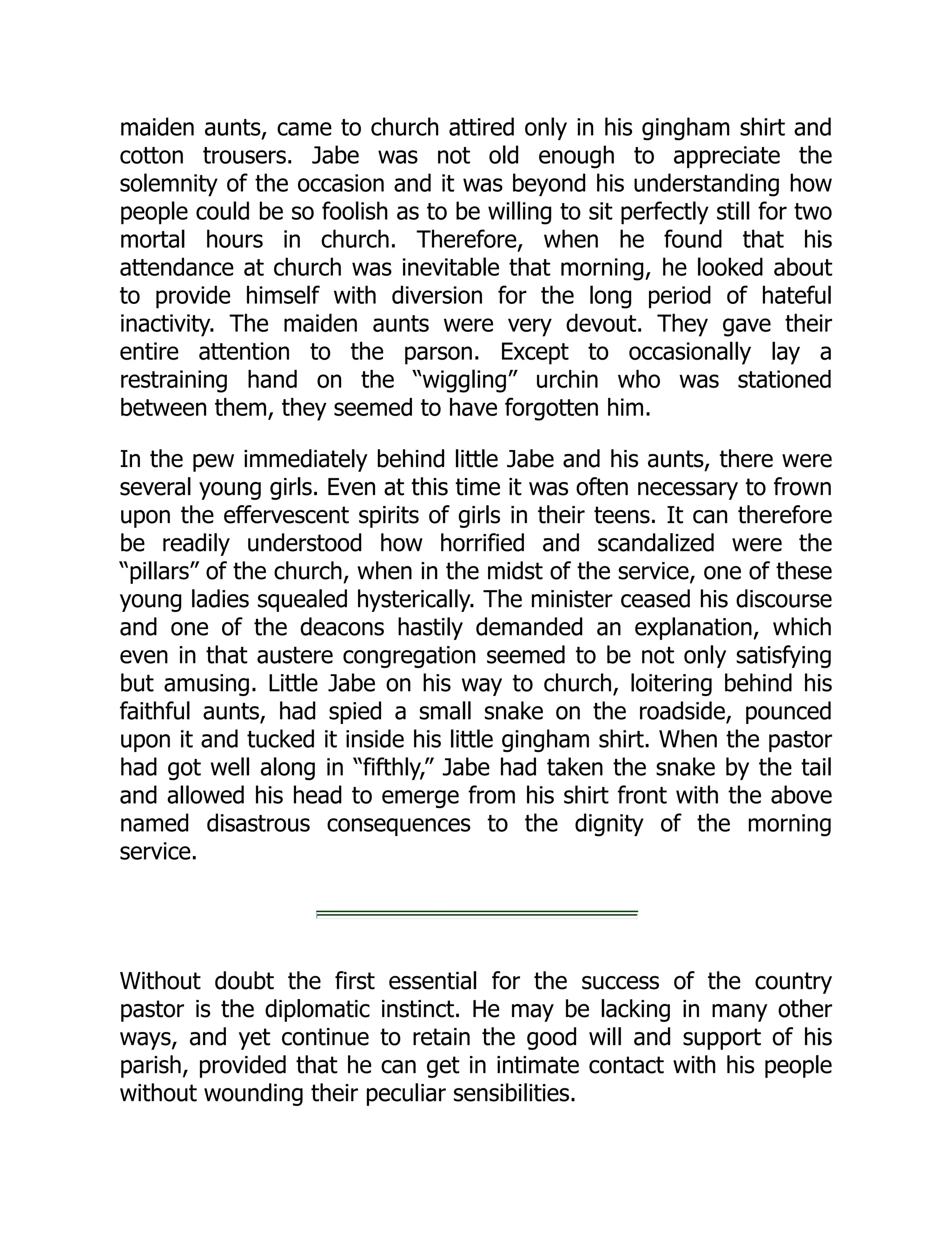 maiden aunts, came to church attired only in his gingham shirt and
cotton trousers. Jabe was not old enough to appreciate the
solemnity of the occasion and it was beyond his understanding how
people could be so foolish as to be willing to sit perfectly still for two
mortal hours in church. Therefore, when he found that his
attendance at church was inevitable that morning, he looked about
to provide himself with diversion for the long period of hateful
inactivity. The maiden aunts were very devout. They gave their
entire attention to the parson. Except to occasionally lay a
restraining hand on the “wiggling” urchin who was stationed
between them, they seemed to have forgotten him.
In the pew immediately behind little Jabe and his aunts, there were
several young girls. Even at this time it was often necessary to frown
upon the effervescent spirits of girls in their teens. It can therefore
be readily understood how horrified and scandalized were the
“pillars” of the church, when in the midst of the service, one of these
young ladies squealed hysterically. The minister ceased his discourse
and one of the deacons hastily demanded an explanation, which
even in that austere congregation seemed to be not only satisfying
but amusing. Little Jabe on his way to church, loitering behind his
faithful aunts, had spied a small snake on the roadside, pounced
upon it and tucked it inside his little gingham shirt. When the pastor
had got well along in “fifthly,” Jabe had taken the snake by the tail
and allowed his head to emerge from his shirt front with the above
named disastrous consequences to the dignity of the morning
service.
Without doubt the first essential for the success of the country
pastor is the diplomatic instinct. He may be lacking in many other
ways, and yet continue to retain the good will and support of his
parish, provided that he can get in intimate contact with his people
without wounding their peculiar sensibilities.
 