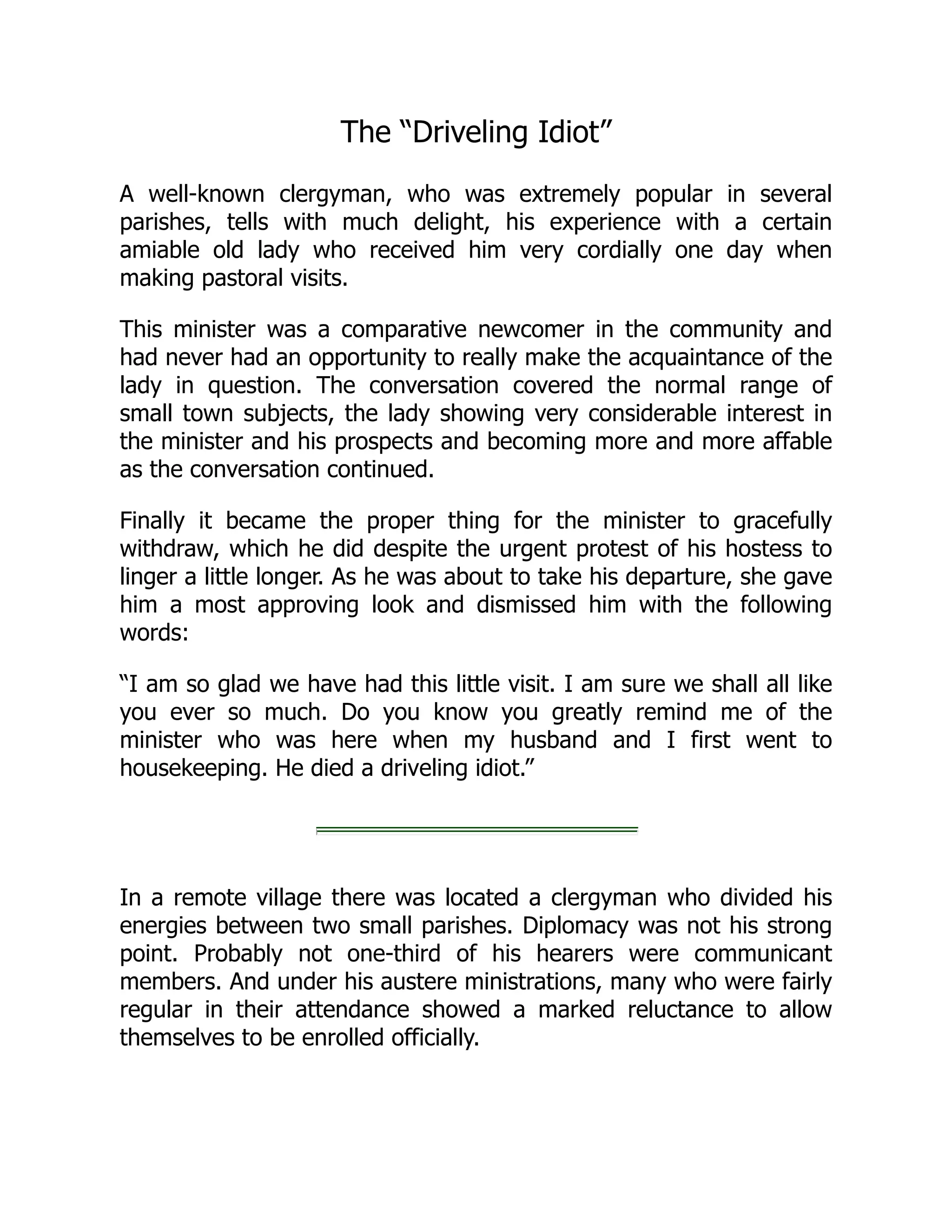 The “Driveling Idiot”
A well-known clergyman, who was extremely popular in several
parishes, tells with much delight, his experience with a certain
amiable old lady who received him very cordially one day when
making pastoral visits.
This minister was a comparative newcomer in the community and
had never had an opportunity to really make the acquaintance of the
lady in question. The conversation covered the normal range of
small town subjects, the lady showing very considerable interest in
the minister and his prospects and becoming more and more affable
as the conversation continued.
Finally it became the proper thing for the minister to gracefully
withdraw, which he did despite the urgent protest of his hostess to
linger a little longer. As he was about to take his departure, she gave
him a most approving look and dismissed him with the following
words:
“I am so glad we have had this little visit. I am sure we shall all like
you ever so much. Do you know you greatly remind me of the
minister who was here when my husband and I first went to
housekeeping. He died a driveling idiot.”
In a remote village there was located a clergyman who divided his
energies between two small parishes. Diplomacy was not his strong
point. Probably not one-third of his hearers were communicant
members. And under his austere ministrations, many who were fairly
regular in their attendance showed a marked reluctance to allow
themselves to be enrolled officially.
 