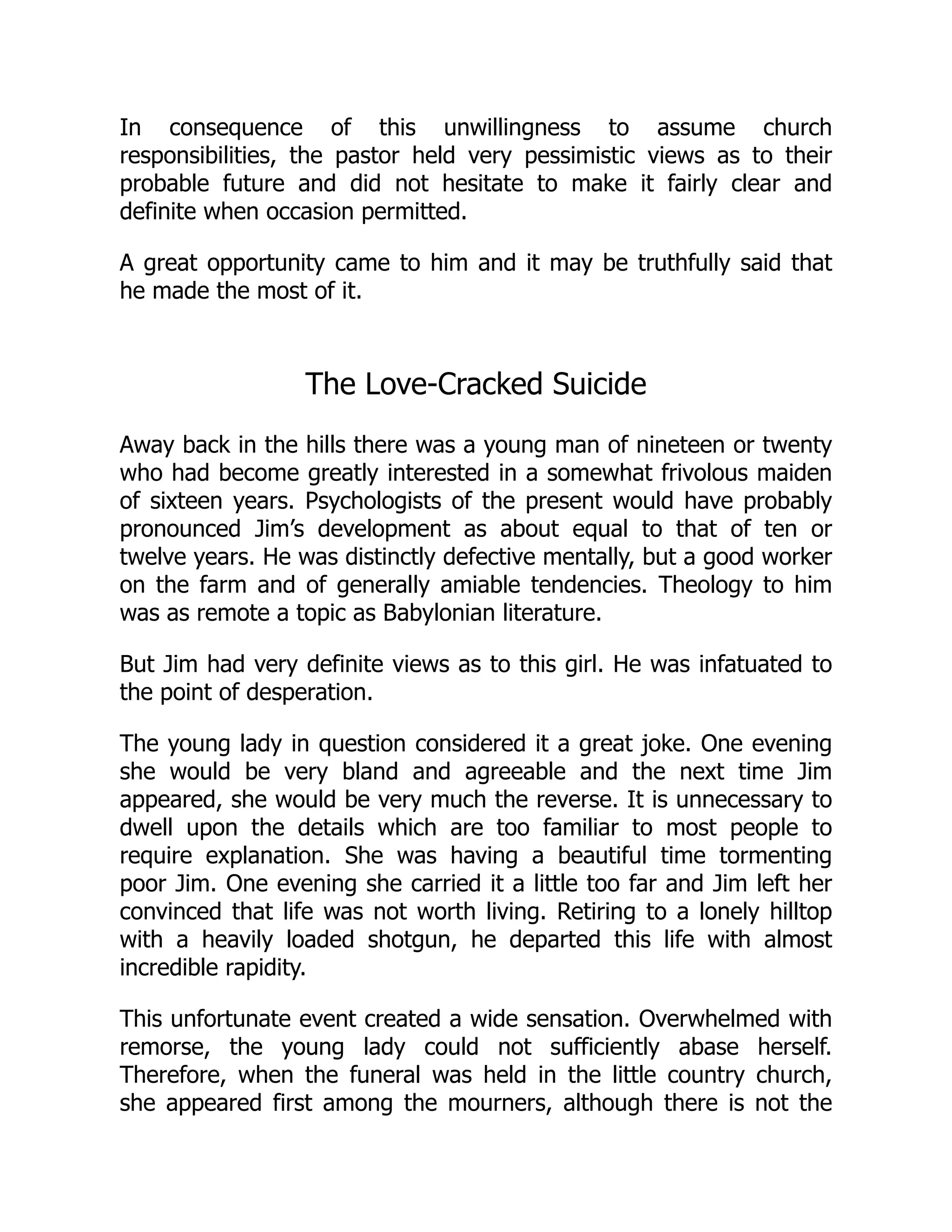 In consequence of this unwillingness to assume church
responsibilities, the pastor held very pessimistic views as to their
probable future and did not hesitate to make it fairly clear and
definite when occasion permitted.
A great opportunity came to him and it may be truthfully said that
he made the most of it.
The Love-Cracked Suicide
Away back in the hills there was a young man of nineteen or twenty
who had become greatly interested in a somewhat frivolous maiden
of sixteen years. Psychologists of the present would have probably
pronounced Jim’s development as about equal to that of ten or
twelve years. He was distinctly defective mentally, but a good worker
on the farm and of generally amiable tendencies. Theology to him
was as remote a topic as Babylonian literature.
But Jim had very definite views as to this girl. He was infatuated to
the point of desperation.
The young lady in question considered it a great joke. One evening
she would be very bland and agreeable and the next time Jim
appeared, she would be very much the reverse. It is unnecessary to
dwell upon the details which are too familiar to most people to
require explanation. She was having a beautiful time tormenting
poor Jim. One evening she carried it a little too far and Jim left her
convinced that life was not worth living. Retiring to a lonely hilltop
with a heavily loaded shotgun, he departed this life with almost
incredible rapidity.
This unfortunate event created a wide sensation. Overwhelmed with
remorse, the young lady could not sufficiently abase herself.
Therefore, when the funeral was held in the little country church,
she appeared first among the mourners, although there is not the
 